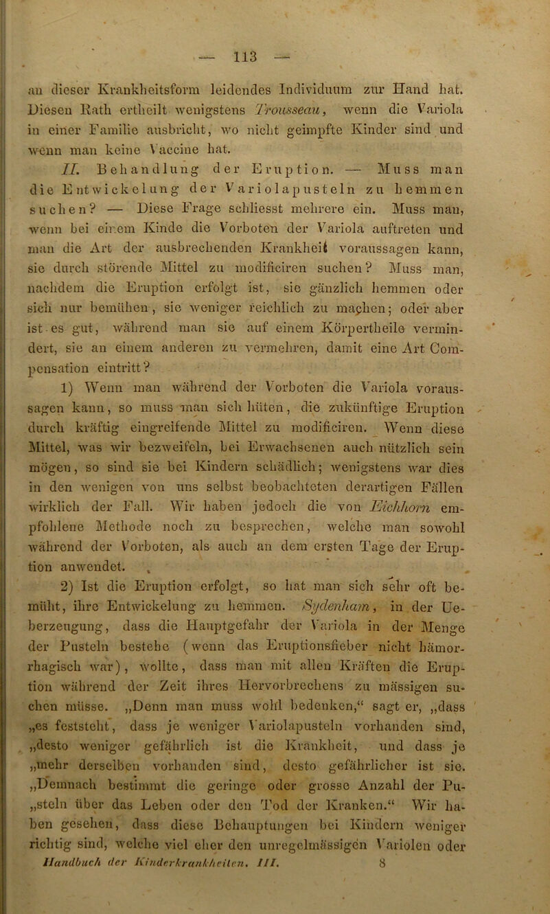 au cliescr Krankheitsforra leicleudes Individuum ziir Hand hafc. Dieseu Rath ertheilt weuigstens IrousseaUi wenn die Variola in einer Famille ausbriclit, wo nicht geimpfte Kinder sind und wenn man kcine \ accine bat. IL Bebandlung der Eruption. — Mu s s raan die E ntwickelung der a r i o 1 ap us t el n zu b e mm en sucben? — Diese Frage scbliesst mebrere ein. Muss man, I wenn bei eir.em Kinde die V'^orboten der Variola auftreten und man die Art der ausbrecbenden KrankbeU voraussagen kann, sie durcb storende Mittel zu modificiren sucben ? Muss man, nacbdein die Eruption erfolgt ist, sie ganzlich beramen oder sicb nur bemüben , sie weniger reicblicb zu mapben; oder aber i ist es gut, wâbrend raan sie auf einem Korpertbeile vermin- i dert, sie au einem anderen zu vermebren, damit eine Art Com- pensation eintritt? 1) Wenn man wabrend der Vorboten die Variola voraiis- j sagen kann, so muss mau sicb büten, die znkünftige Eruption i durcb kraftig eiugreifende IMittel zu modificiren. Wenn diese j Mittel, was wir bezweifeln, bei Erwacbsenen auch nützlicb sein i mogen, so sind sie bei Kindern scbadlicb ; weuigstens war dies in den wenigen von uns selbst beobacbteten derartigen Pallen wirklicb der Fall. Wir baben jedocb die von Eichliorn em- ! pfoblene Metbode nocb zu bcsprechen, welcbe man sowobl wabrend der Vorboten, als aucb an dem ersten Tage der Erup- i tion anweudet. i 2) Ist die Eruption erfolgt, so bat man sicb sebr oft be- mübt, ibre Entwickelung zu beinmcn. Sydenham, in der Ue- berzeugung, dass die Hauptgefabr der Variola in der Menge der Pusteln bestebe (wenn das Eruptionsfieber nicbt bâmor- rbagiscb war), wollte, dass man mit allen Kraften die Erup- tion wabrend der Zeit ibres Hervorbrecbens zu massigen su* cben müsse. ,,Denn man muss wobl bedenken,“ sagt er, „dass „es feststebt, dass je weniger Variolapusteln vorbanden sind, „desto weniger gefabrlicb ist die Krankbeit, und dass je „Tnebr derselben vorbanden sind, desto gefabrlicber ist sie. ! „Deinnacb bestimmt die geringe oder grosse Anzabl der Pu- I „steln über das Leben oder den Tod der Kranken.“ Wir ba- : ben geseben, dass diese Pebauptungen bei Kindern weniger ' ricbtig sind, welcbe vicl eber den unregclinassigen Variolen oder llandbuch der Kîndcrkranl/ieileîi. III, 8