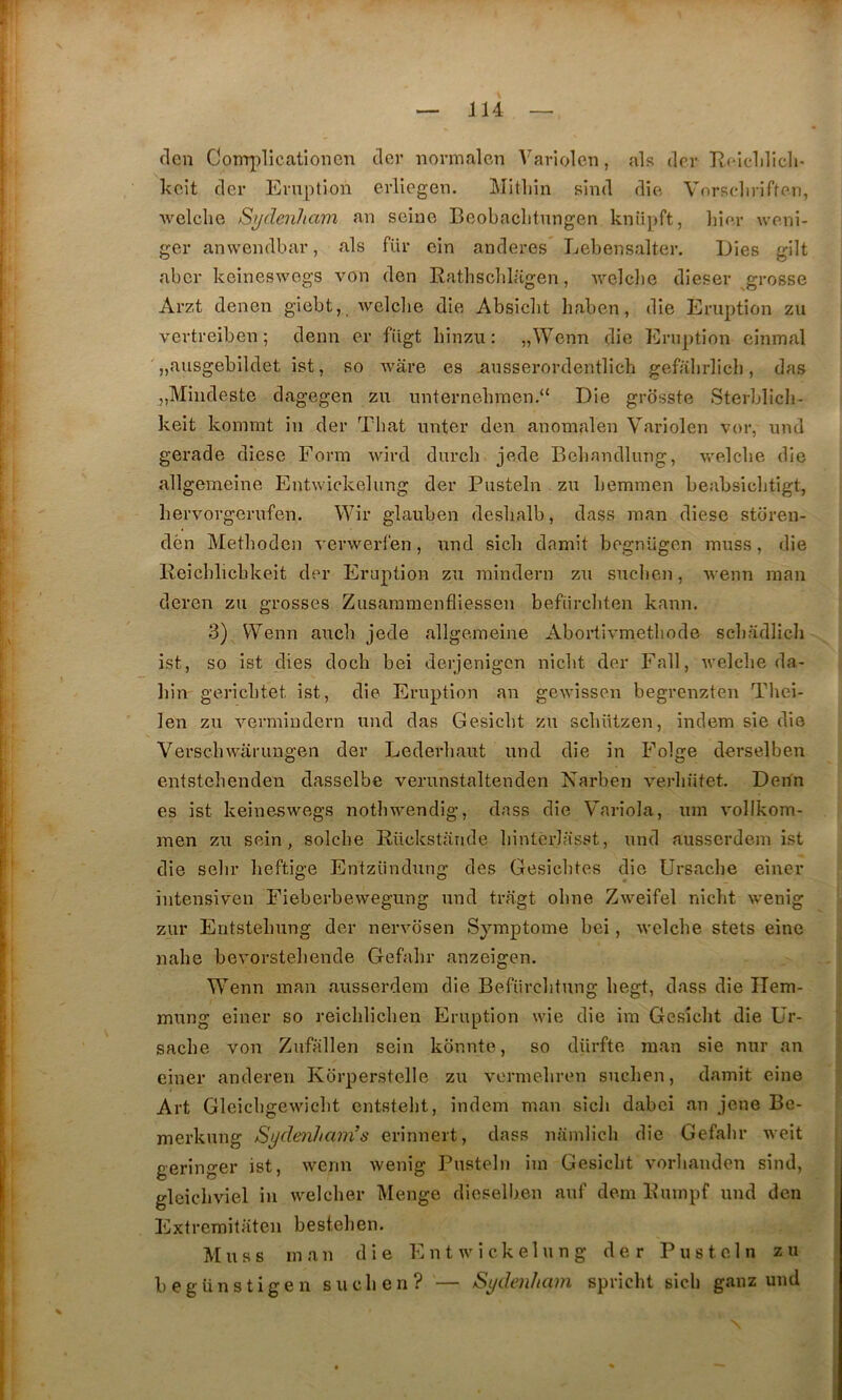 clen Com])licationGn tler normalcn Variolcn, als (1er Hoiclilîcli- kcit cler Eruption evllcgen. Mitliin sind dic'. Vorsdirifteu, •welclie Sydenham an seine Beobaclitungen knüpft, lii(>,r weni- ger anwendbar, als fur cin anderes Lebensalter, Dies gilt aber keineswegs von den Rathscblagen, welclie dieser grosse Arzt denen giebt, welclie die Absicbt liaben, die Eruption zu vertreibeu ; denn er fiigt binzu: „Wenn die Eruption einmal „ausgebildet ist, so wâre es iiusserordentlich gefabrlicb, das „Mbideste dagegen zu unternelnnen.“ Die grosste Sterblicli- keit konnnt iii der Tbat uuter den anomalen Variolen vor, und gerade diese Form wird durcli jede Bebandlutig, welclie die allgemeine Eutwickelung der Pusteln zu bemmen beabsiclitigt, liervorgerufen. Wir glauben deslialb, dass inan diese storen- dèn Metbodeu A'erwerfen, und sicb damit bognügen muss, die Reicblicbkeit der Eruption zu mindern zu suclien, Avenn man deren zu grosses Zusannnenfliessen befiircbten kann. 3) VVenn aiicb jede allgemeine Abortirmetliode scbadlich ist, so ist dies docb bei derjenigcn nicbt der Fall, welclie da- hin gericbtet ist, die Eruption an gewissen begrenzten Tliei- len zu vermiiidern und das Gesiclit zu scliützen, indem sie die Verscliwarungen der Lederliaut und die in Folge derselben entstelienden dasselbe verunstalteuden Narben verliütet. Denn es ist keineswegs notliwendig, dass die 'V'ariola, um vollkom- men zu sein, solclie Bückstande liintérlasst, und ausserdem ist die selir lieftige Entzündung des Gesicbtes die Ursaclie eiuer iiitensiven Fieberbewegung und tragt obne Zweifel nicbt wenig zur Eritstebung der nervbsen Symptôme bei, welclie stets eine nalie bevorstebende Gefalir anzeigen. Wenn man ausserdem die Befürcbtung begt, dass die Ilem- mung eiuer so reicblicben Eruption wie die im Gesiclit die ür- saclie von Zufallen sein kdnnte, so dürfte raan sie nur an einer anderen Kbrperstelle zu verniebren sucbeii, damit eine Art Gleicbgewicbt eiitstebt, indem maii sicb dabci au jene Be- merkung Sydenham’s erinnert, dass namlicli die Gefalir weit geringer ist, wenn wenig Pusteln iui Gesiclit vorbaiiden sind, gleicbviel in welcber Meiige dieselbeii auf déni Buiiipf und den Extremitaten bestebeu. Muss man die n t w i c k e 1 u n g der Pusteln z u begünstigen suclien? — Sydenham spricbt sicb ganz und