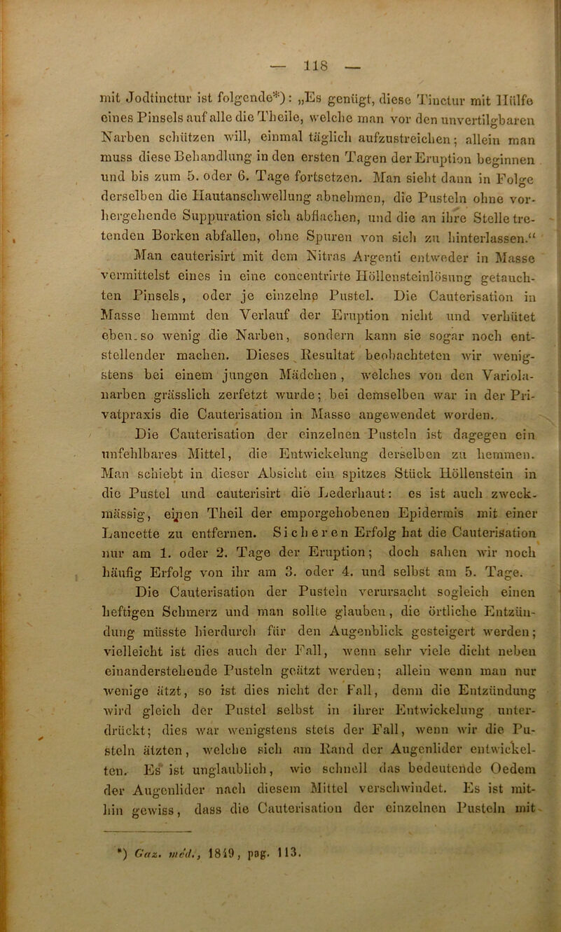 mit Jodtinctur ist folgende'-^O ^ »Es genügt, dicsc Tiuctur mit llülfo cinesPinselsanf aile die Theile, welclie man vor den unvertilo-baren Narben schiitzen will, einmal taglicli aiifzustreicben ; alleiu man niuss dieseBebandlung in den ersten Tagen der Eruption beginnen und bis zum 5. oder 6. Tage fortsetzen. Man siebt daim in Folge derselben die Hautanschwellung abnebracn, die Pusteln obne vor- hergeliende Suppuration sicli abflachen, und die an ihre Stelletre- tendeu Borken abfallen, olme Spuren von sicli zu liinterlassen.“ Man cauterisirt mit dem Nitras Argenti entweder in Masse vermittelst eiues in eine concentrirte Ilolleusteinlosung getaucli- ten Pinsels, oder je einzelnp Pustel. Die Cautérisation in Masse hemmt den Verlauf der Eruption niebt und verbiitet eben.so wenig die Narben, sondern kann sie sogar noch ent- stellender macben. Dieses Résultat beobacbteten wir Avenig- stens bei einem jungen Madclien , Avelclies voii den Variola- iiarben griisslich zerfetzt Avurde; bei demselben war in der Pri- vatpraxis die Cautérisation in Masse augeAvendet worden. / Die Cautérisation der einzelnen Pusteln ist dagegen cin unfelilbares Mittel, die EutAvickelung derselben zu liemmen. Man sebiebt in dieser Absiebt eiii spitzes Stück Hollenstein in die Pustel und cauterisirt die Lederbaut: es ist aucli zAveck- miissig, eÿien Tbeil der erapoi’gebobenen Epidermis mit einer Lancette zu entfernen. Si cb e r en Erfolg bat die Cautérisation nur am 1. oder 2. Tage der Eruption ; doeb saben A\ùr noeb haufig Erfolg von ibr am 3. oder 4. und selbst am 5. Tage. Die Cautérisation der Pusteln A'-erursacbt sogleich eiiien beftigen Sebmerz und man sollte glauben, die ortlicbe Entzün- duiig müsste bierdureb fiir den Augenblick gesteigert Averden ; vielleicbt ist dies aucb der Fall, AA'enu sebr viele diebt neben einanderstebende Pusteln gciitzt Averden; alleiu Avenu mau nur Avenige iitzt, so ist dies niebt der Fall, demi die Entzünduug Avird gleicli der Pustel selbst in ibrer EutAvickelung unter- drückt; dies Avar Avenigstens stets der Fall, Avenn Avir die Pu- steln atzten, Avelcbe sicb am Rand der Augenlider entwicLel- ten. Es ist unglaublicb, Avic scbnell das bedeutende Oedem der Augenlider nacb diesem Mittel verscliAAondet. Es ist mit- bin gcAviss, dass die Cautérisation der einzelnen Pusteln mit *) Gaz. uléd., 1819, pog. 113.