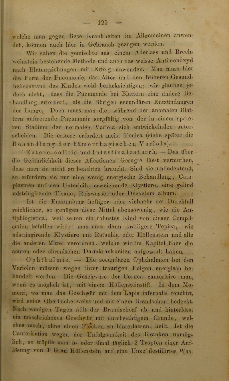 Avclchc raan gegen cliesc Kranklieiten ini Allgemeinen anwen- tlet, konncn aucli hier in Gefbrauch gezogen werdeii. Wir sahen die gemischte ans einem Aderlass und Brccli- , weinstcin hestehende Méthode und auch das weissc Antiraonoxyd I nach Blutentzieliungen mit Erfolg an^venden. Man muss hier ' die Form der Pneumonie, das Alter und den friiheren Gesund- ; lieitszustand des Kindes wohl berücksichtigcn ; wir glauben je- j doch nicht, dass die Pneumonie bei Blattern eine andere Be- ^ handlung erfordert, als die übrigen secundaren Entzündungen I der Lunge. Doch muss man die, wahrend der anomalen Blat- teru auftretende Pneumonie sorgfaltig von der in einem spate^ ren Stadinra der normalen Variola sich entwickelnden unter- scheiden. Die erstere erfordert meist Tonica (sielie spiiter die B e h a n d 1 U n g der li a ni o r r li a g i s c h e n V a r i o 1 a). Entero-colitis und I n t e s t i n a 1 c a t ar r li. — Das über die Gefahrlichkeit dieser Affectionen Gesagte lasst vermuthen, dass man sie nicht zu beacliten braucht. Sind sie unbedeutend, Bo erfordcrn sic nur eine wenig energische Behandlung, Cata- piasmen auf den Unterleib, erweichende Klystiere, eine gelind adstriiigirendc Tisane, Reiswasser oder Decoctum album. Ist die Entzündnng heftiger oder vielmehr der Durchfall reichlicher, so genügen diese Mittel ebensowenig , wie die An- tiphlogistica, weil selten ein robustes Kind von dieser Compli- cation befallen wird ; man muss dann kraftigere Topica, wie adstringirende Klystiere mit Ratanhia oder Hollenstein und aile die anderen Mittel verordnen , welche wir im Kapitel über die acuten oder chronischen Dannkrankheiten aufgezahlt haben. Ophtlialmie. — Die secundaren Ophthalmien bei den Variolen müssen wegen ihrer traurigen Folgen energisch be- handclt werden. Die Geschwüre der Cornea cauterisire man, wenn es moglich ist, mit einem Hollensteinstift. In dem Mo- ment, wo man das Gescliwür mit dem Lapis infernalis touchirt, wird seine Oberllachc wciss und mit einem Brandschorf bedeckt. Nach wenigen Tagen fallt der Brandschorf ab und hinterlasst ein umscliriebehcs Gescliwür. mit durchsichtigem Grunde, wel- ches rasch , ohnc eincn Flecken zu hinterlasscn, hcilt. Ist die Cautérisation Avcgen der Unfolgsainkeit des Krankon unmog- lich, so tropfle man 5- oder Gmal taglich 2 Tropfen eincr Auf-