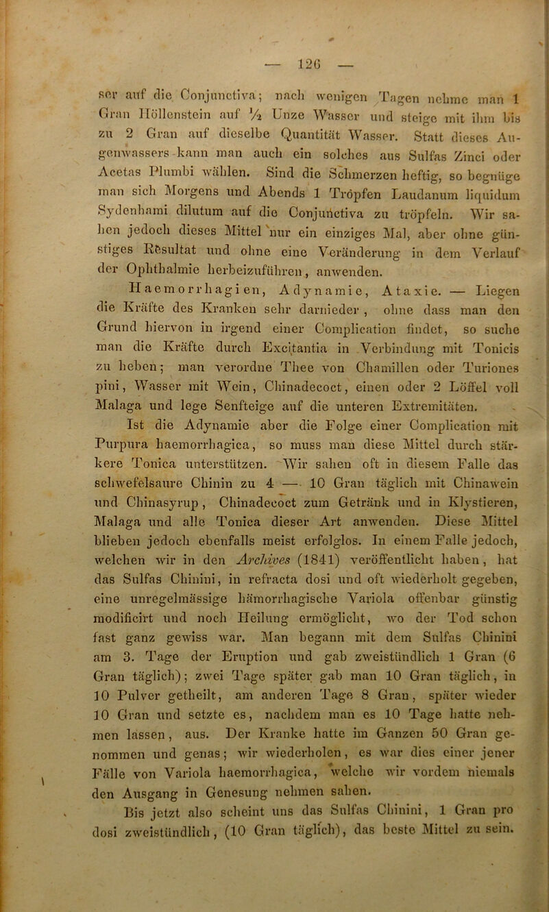 12G so,r aitf die Conjmictiva ; nacli wcnigen Tngen nebmc man 1 Cran llüllcnstein auf % Unze Wasscv und stcigo mit ilim bis zu 2 Cran auf dieselbe Quantitat Wasser. Statt dièses Au- geuAvassers kann man aiicli ein seiches aus Sulfas Zinci oder Acetas Plumbi Avâhlen. Sind die Schmerzen heftig, so begnüge man sich Morgens und Abends 1 Trèpfen Laudanum liquîdum Sydenhami dilutum auf die Conjuiictiva zu tropfeln. Wir sa- lien jedocli dieses Mittel nur ein einziges Mal, aber ohne gün- stiges Résultat und oline eine Veranderung in dem Verlauf der Oplithalmie herbeizuführen, amvenden. H aem O rr h ag i en, Adynamie, Ataxie. — Liegen die Krafte des Kranken selir darnieder , ohne dass man den Grund hiervon in irgend einer Complication findet, so suche man die Krafte durch Excitantia in Verbindung mit Tonicis zu heben; man verordue Thee von Chamillen oder Turiones pini, Wasser mit Wein, Chinadecoct, eiuen oder 2 Ldffel voll Malaga und lege Senfteige auf die unteren Extremitaten. Ist die Adynamie aber die Eolge einer Complication mit Purpura haemorrhagica, so muss man diese Mittel durch star- kere Tonica unterstützen. Wir sahen oft in diesem Falle das schwefelsaure Chinin zu 4 — 10 Gran taglich mit Chinawein und Chinasyrup, Chinadecoct zum Getrank und in Klystieren, Malaga und aile Tonica dieser Art anTvenden. Diese Mittel blieben jedoch ebenfalls meist erfolglos. In einem Falle jedoch, welchen wir in den Archives (1841) verdiîentlicht haben, hat das Sulfas Chinini, in réfracta dosi und oft Aviederholt gegeben, eine unregelmassige hamorrhagische Variola offenbar günstig modificirt und noch Heilung ermdglicht, avo der Tod schon fast ganz gewiss Avar. Man begann mit dem Sulfas Chinini am 3. Tage der Eruption und gab zweistündlich 1 Gran (6 Gran taglich) ; zwei Tage spâter gab man 10 Gran taglich, in 10 Pulver getheilt, am anderen Tage 8 Grau, spater AAÛeder 10 Gran und setzte es, nachdem man es 10 Tage hatte neh- men lassen, aus. Der Kranke hatte im Ganzen 50 Gran ge- nommen und gênas ; Avir wiederholen, es Avar dies einer jener Falle von Variola haemorrhagica, Avelche wir vordem niemals den Ausgang in Genesung nehmen sahen. Bis jetzt also scheint uns das Sulfas Cl)inini, 1 Gran pro dosi zw eîstündlicli, (10 Gran taglich), das beste Mittel zu sein.