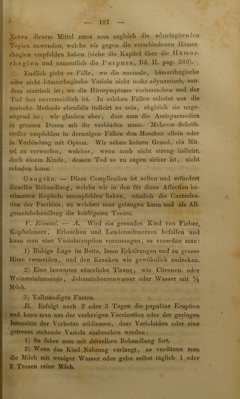 Xebcn dlosem Mlttel miiss raan znglcicli die adstringircndcn Topica anwenden, AA’elche wir g’cgen die verscliiedenen Ilâraor- rliagien empfolilen liaben (sielie die Kapitel über die Ilamor- rbagien und namentlicb die Purpura, Bd. II. pag. 389). Endlicb giebt es Falle, die anomale, liamorrhagisclie 1 odcr nicht liamorrhagisclie Variola niclit molir adynamiscli, son- I dern atactisch ist ; wo die Hirnsymptome vorlierrsclien und der I 9’od fast unvermeidlich ist. In solclien Fallen sclieint uns die ; tonisclie Méthode ebenfalls indicirt zu sein, obgleich sie unge- niigend ist; wir glauben aber, dass man die Antispasmodica 1 in OTossen Dosen mit ihr verbinden muss. Mehrere Schrift- j stcller empfehlen in derarligen Fallen den Moschus allein oder i in Verbindung mit Opium. Wir sehen keinen Grund, ein Mit* j tel zu verwerfen, welches, wenn auch nicht streng indicirt, i doch einem Kinde, desscn Tod so zu sagen sither ist, nicht s ch a den kann. Gangriin. — Diese Complication ist selten und erfordert dicselbe Behandluiig, welche wir in den für diese Affection be- stimmten Kapiteln anempfohlen haben, namlicli die Cautérisa- tion der Parthien, zu welchen man gelangen kann und als All- gemeinbehandlnng die kraftigsten Tonica. I F. Résumé. — A. Wird ein gesundes Kind von Fieber, Kopfschmerz, Erbrechen und Lendenschmerzen befallen und kann man eine Variolaeruption voraussagen, so verordne man : 1) Ruhige Lage im Bette, lasse Erkaltungen und zu grosse Hitze vermeiden, und den Kranken wie gewohnlich zudècken. 2) Eine lauvvarme sauerliche Tisane, wie Citronen- oder Weinsteinlimonaçle, Johannisbeerenwasser oder Wasser mit Va Milch. 3) Vollsbindiges Fasten. JJ. Erfolgt nach 2 oder 3 Tagen die papulose Eruption und kann man ans der vorherigen Vaccination oder der geringen Intensitat der Vorboten schliessen, dass Varioloiden oder eine getrennt stehende Variola ausbrechen werden : 1) So fahre man mit derselben Behandlung fort. 2) Wenn das Kind Nahrung verlangt, so verdünno man die Milch mit weniger Wasser oder gebe selbst taglich 1 oder 2 Tassen reine Milch.