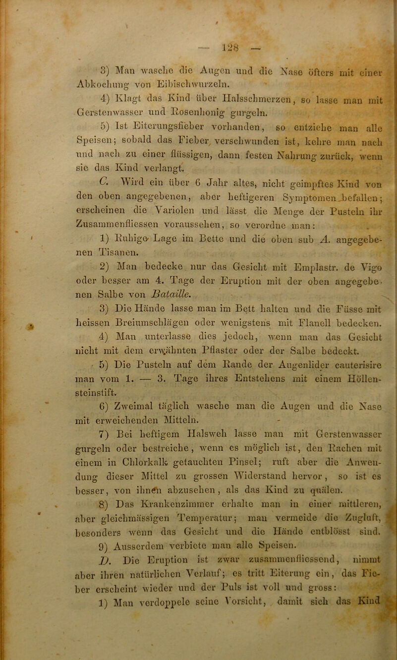 3) Man Avascho tlîe Augcu uncl die Nase dftcrs mit einer i Abkoclmng’ von Eibiscliwurzeln. 4) Klagt das Kind liber IIalssc])merzen, so lasse mau mit Gerstemvasser iind Rosenlionig giirgeln. 5) Ist Eiterungsfieber vorbanden, so entziebe man aile Speisen; sobald das Eieber verscliwunden ist, kelire man nacb i nnd nacb zu einer flüssigcn, dann festen Nabrung zurück, wenii ' sie das Kind verlangt. C. Wird ein liber 6 Jabr altes, nicbt geimpftes Kind von den oben angegebenen, aber bcftigeren Symptomen^befallen ; erscbeinen die Variolen nnd lasst die Menge der Pusteln ibr ^ Zusainmenfliessen vorausseben, so verordne man: . ! 1 1) KubigO' Lage im Bette nnd die oben sub A. angegebe- nen Tisanen. 2) Man bedecke nur das Gesicbt mit Emplastr, de Vigo oder besser am 4. Tage der Eruption mit der oben angegebe- nen Salbe von Bataille. - . 3) Die Hande lasse man im Bett balten nnd die Fiisse mit heissen Breiumscblagen oder wenigstens mit Flanell bedecken. 4) Man imterlasse dies jedocb, wÆun man das Gesicbt nicbt mit dem erAAiabnten Pflaster oder der Salbe bedeckt. ■ 5) Die Pusteln auf dém Eande der Augenlider cauterisire man vom 1. — 3. Tage ibres Entstebens mit einem Hollen- steinstift. 6) Zweimal tilglicb Avascbe man die Augen und die Kase mit erweicbenden Mitteln. 7) Bei beftigem Halsweb lasse man mit Gerstenwasser gurgeln oder bestreicbe, Avenn es moglicb ist, den Racben mit ■ einem in Cblorkalk getaucbten Pinsel; ruft aber die Anweu- dung dieser Mittel zu grossen Widerstand bervor, so ist es besser, von ibn^i abznseben , als das Kind zu qiialen. 8) Das Krankenzimmer erbalte man in einer mittleren, aber gleicbmassigen Temperatur; mau vermeide die Zugluft, % besonders wenn das Gesicbt und die Hande entbldsst sind. 9) Ausserdem verbicto man aile Speisen. ]J. Die Eruption ist zwar zusamraenfliesscnd, nimmt aber ibren natlirlicben Verlauf; es tritt Eiterung ein, das Fic- her erscbeint Avicder und der Puis ist voll und gross: 1) Man vordoppcle seine Vorsicbt, darait sicb das Kind V 1