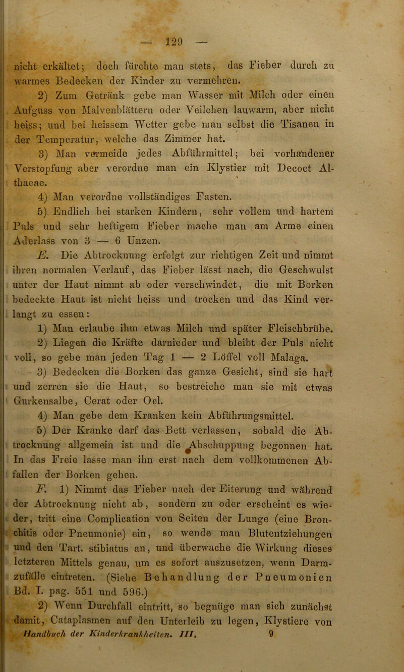 nicht erkâltet; docli fürcbte man stets, das Fiebei* diircL zu warmes Bedecken der Kinder zu vermehréu. 2) Zum Getrimk gebe man Wasser mit Milcli oder einen Aufguss von Malvenblattern oder Veilclien lauwarm, aber nicbt : beiss; und bei iieissem Wetter gebe man selbst die Tisanen in i der Temperatur, welcbe das Zimmer bat. 3) Man vm-meide jedes Abfübrmittel ; bei vorbatodener Verstopfung aber verordne man ein Klystier mit Decoct Al- tbaeae. 4) Man verordne vollstandiges Fasten. 5) Endlicb bei starken Kindern, sehr vollem und bartem Puis und sebr beftigem Fieber macbe man am Arme einen Aderlass von 3 — 6 Unzen. E. Die Abtrocknung erfolgt zur ricbtigen Zeit und niramt ibren normalen Verlauf, das Fieber lasst nacb, die Geschwulst miter der Haut niramt ab oder verscbwindet, die mit Borken bedeckte Haut ist nicbt beiss und trocken und das Kind ver- langt zu essen : 1) Mau erlaube ibm etwas Milcb und spater Fleiscbbrübe. 2) Lîegen die Krâfte darni'eder und bleibt der Puis nicbt voll, so gebe man jeden Tag 1 — 2 Ldffel voH Malaga. 3) Bedecken die Borken das ganze Gesicbt, sind sie barf und zerren sie die Haut, so bestreicbe man sie mit etwas Gurkensalbe, Cerat oder Oel. s 4) Man gebe dem Kranken kein Abfiibrungsmittel. ^ 5) Der Kranke darf das Bett verlassen, sobald die Ab- trocknuug allgemein ist und die ^bscbuppung begonnen bat. In das Freie lasse man ibn erst nacb dem vollkommenen Ab- fallen der Borken geben. F. 1) Nimmt das Fieber nacb der Eiterung und wâbrend j der Abtrocknung nicbt ab, sondern zu oder erscbeint es wie- der, tritt eiue Complication von Seiten der Lunge (eine Bron- cbitis oder Pneumonie) ein, so wende man Blutentziebungen und den Tart. stibiatus an, und überwacbe die Wirkung dieses letzteren Mittels genau, um es sofort auszusetzen, wenn Darra- zufalle eintreten. (Siebe Beliandluug der Pneumonien Bd. I. pag. 551 und 596.) : 2) Wenn Durcbfall eintritt, so begnüge man sicb zunacbst I damit, Cataplasmen auf den Unterleib zu legen, Klystiere von ' Handbuch der Kînderlcrankheiten» III, 9