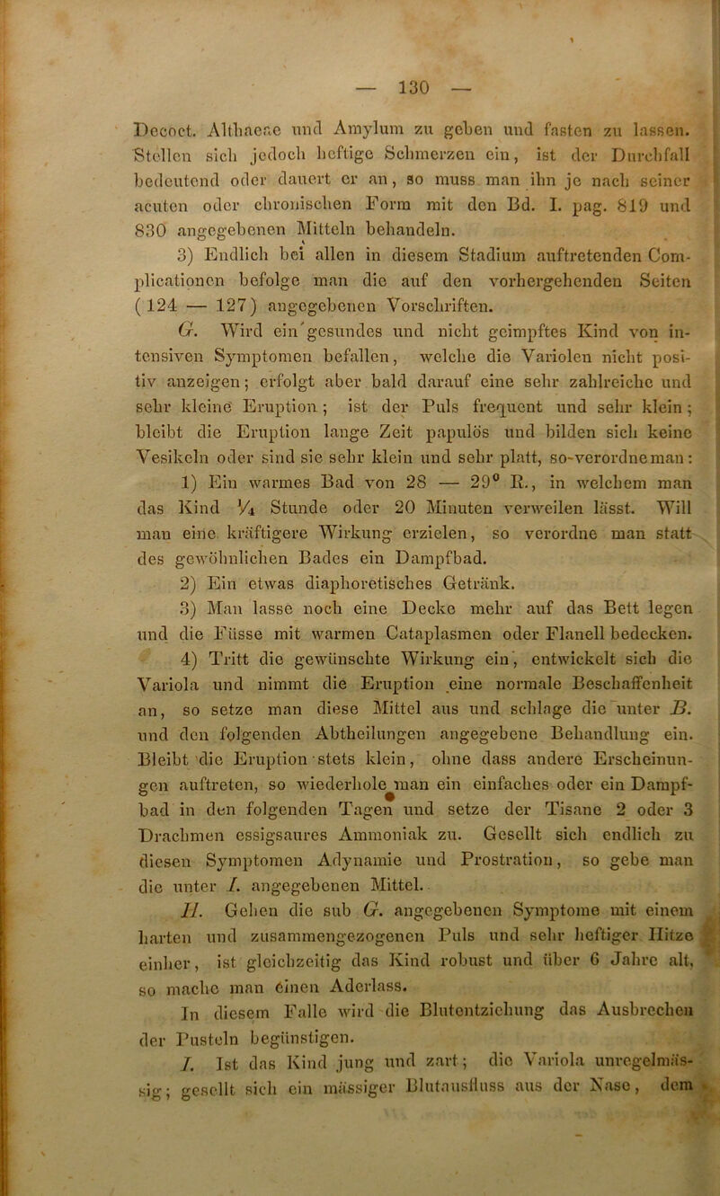 Decnct. Altliae.ie mid Amylum zu gcLen und fasten zu lassen. Btcllen sicli jcdocli hcfligc Sclimerzen cin, ist dcv Dnrclifall bedciitend oder dauert cr an, so muss man ihn je nacli seincr acuton oder clivonischen Fonn rait den Bd. I. pag, 819 und 830 angegebenen Mitteln behaudeln. 3) Endlich bci allen in diesem Stadium auftrctenden Com- plicationcn befolge man die auf den vorhergehenden Seiten ( 124 — 127) angegebenen Vorscbriften. G. Wii’d ein'gesnndes und nicLt geimpftes Kind von in- tcnsiven Symptomen befallen, welclie die Variolen nicbt posi- tiv anzeigen ; crfolgt aber bald darauf eine sebr zablreiche und sebr klcinè Eruption ; ist der Puis freq^uent und selir klein ; blcibt die Eruption lange Zeit papulds und bilden sicli keinc Vesikcln oder sind sie sebr klein und sebr platt, so-verordneman : 1) Ein warmes Bad von 28 — 29® R., in welcbem man das Kind V4 Stunde oder 20 Minuten verweilen lasst. Will man eine. kraftigere Wirkung erzielen, so verordne man statt des gewübnlicben Bades ein Dampfbad. 2) Ein etwas diapboretisches Getrank. 3) Man lasse nocb eine Decke mebr auf das Bett legen und die Füsse mit warmen Cataplasmen oder Flanell bedecken. 4) Tritt die gewünscbte Wirkung ein , entwickelt sicb die Variola und nimmt die Eruption eine normale Bescbaffcnbeit an, so setze man diese Mittel ans und scblage die'miter J3. und don folgenden Abtheilungen angegebene Bebandlung ein. Bleibt'die Eruption stets klein, obne dass andere Erscbeinun- gen auftreten, so wiederbole^man ein einfacbes oder ein Darapf- bad in den folgenden Tagen und setze der Tisane 2 oder 3 Dracbmen essigsaures Ammoniak zu. Gesellt sicb endlicb zu diesen Symptomen Adynamie und Prostration, so gebe man die unter I. angegebenen Mittel. l al 1 H. Gelicn die sub G. angegebenen Symptôme mit einom barten und zusammengezogenen Puis und selir lieftiger Ilitze s; einlier, ist glcicbzeitig das Kind robust und über 6 Jabrc ait, . so macbc man einen Aderlass. In diesem Falle wird die Blutentziebung das Ausbrccbcn der Pusteln begUnstigen. /. Ist das Kind jung und zart; die Variola unrogelmas-' sig; gesellt sicb ein massiger Blutausllnss ans der Kaso, dem k