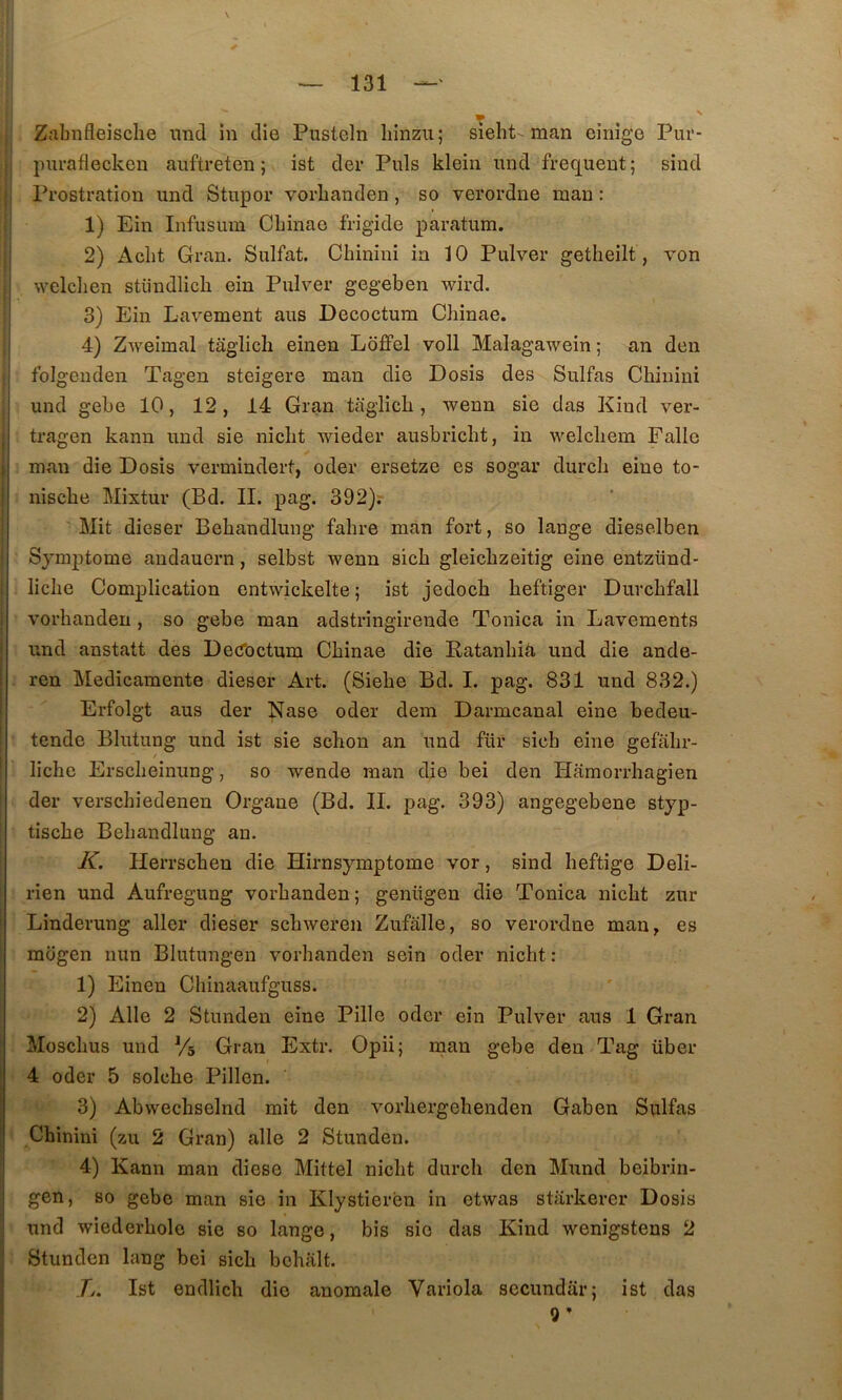 T Zalmfleisclie iind in die Pusteln liinzu; sieht-man cinîgo Piu'- piiraflecken auftreten ; ist der Puis klein und frequent; sind Prostration und Stupor vorlianden, so verordne man : 1) Ein Infusura Cbinao frigide paratum. 2) Aclit Gran. Sulfat. Chinini in 10 Pulver getheilt, von welclien stündlicli ein Pulver gegeben wird. 3) Ein Lavement ans Decoctum Chinae. 4) Zweimal taglicli einen Ldfifel voll Malagawein ; an den folgenden Tagen steigere man die Dosis des Sulfas Chinini und gebe 10, 12, 14 Gran taglich , wenn sie das Kind ver- tragen kann und sie nicht wieder ausbricht, in welcliem Fallc man die Dosis vermindert, oder ersetze es sogar durch eine to- nische Mixtur (Bd. II. pag. 392)r Mit dieser Behandlung fahre man fort, so lange dieselben Symptôme audauern, selbst wenn sich gleichzeitig eine entzünd- liche Complication entwickelte ; ist jedoch heftiger Durchfall vorhandeu , so gebe man adstringirende Tonica in Lavements und anstatt des Decfoctum Chinae die Ratanhiâ und die ande- ren Medicamente dieser Art. (Siehe Bd. I. pag. 831 und 832.) Erfolgt aus der Nase oder dem Darmcanal eine bedeu- tende Blutung und ist sie schon an und für sich eine gefahr- liche Erscheinung, so wende man die bei den Hamorrhagien der verschiedenen Organe (Bd. IL pag. 393) angegebene styp- tische Behandlung an. K, Herrschen die Hirnsymptome vor, sind heftige Deli- rien und Aufregung vorhanden; genügen die Tonica nicht zur Linderung aller dieser schweren Zufalle, so verordne man, es mogen nun Blutungen vorhanden sein oder nicht : 1) Einen Chinaaufguss. 2) Aile 2 Stunden eine Pille oder ein Pulver aus 1 Gran Moschus und Vs Gran Extr. Opü; rnan gebe den Tag über 4 oder 5 solche Pillen. 3) Abwechselnd mit den vorhergehenden Gaben Sulfas ,Chinini (zu 2 Gran) aile 2 Stunden. 4) Kann man diese Mittel nicht durch den Mund beibrin- gen, 80 gebe man sio in Klystieren in etwas starkerer Dosis und wiederhole sie so lange, bis sic das Kind wenigstens 2 Stunden lang bei sich bchalt. Tj. Ist endlich die anomale Variola secundar; ist das 9’
