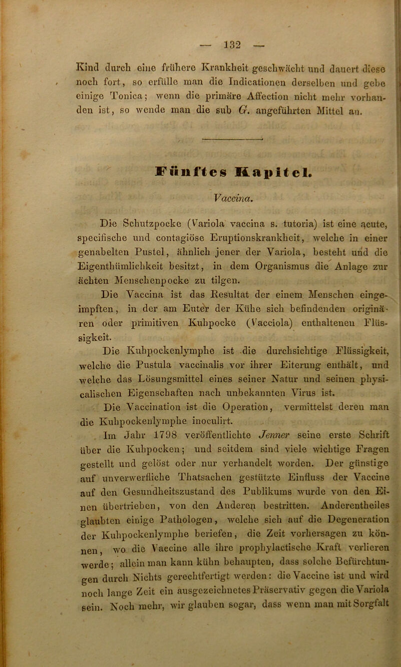 Kîncl tlurcli eiiie frühere Ki’ankheit geschwaclit und dauert dîese i nocli fort, so erfülle man die Indicationen derselben imd gebo ; einige Tonica; weim die primare Affection nicbt mehr vorbau- > den ist, so wende mau die sub G. angeführten Mittel an. y Füiiftes Kaiiitel. Vaccma. Die Scbutzpocke (V^ariola vaccina s. tutoria) ist eîne f^cute, i specifiscbe und contagiose Eruptionskrankbeit, welcbe in einer | genabelten Pustel, alinlich jener der Variola, bestelit und die Eigentliümlicbkeit besitzt, in dem Organismus die Anlage zur acbten Menscbenpocke zu tilgen. Die Vaccina ist das Résultat der einem Menschen eînge- impften, in der am Eutèr der Kübe sicb befiudeuden originâ' ren oder primitiven Kuhpocke (Vacciola) entbalteneu Flüs- sigkeit. Die Kuhpockenlympbe ist -die durcbsicbtige Flüssigkeit, welcbe die Pustula vaccinalis vor ihrer Eiterung euthâlt, und welcbe das Losungsmittel eînes seiner Natur und seinen pbysi- caliscben Eigenscbaften nacb unbekannten Virus ist. Die Vaccination ist die Operation, vermittelst deren man die Kubpockenlympbe inoculirt. Irn Jabr 1798 veroffentlicbte Jenner seine erste Scbrift über die Kubpocken; und seitdem sind viele wicbtige Fragen gestellt und gelost oder nur yerbandelt worden. Der günstige auf unverwerflicbe Tbatsacben gestützte Einfluss der Vaccine auf den Gesundbeitszustand des Publikums wurde von den Ei- nen übertrieben, von den Anderen bestritten. Anderentheiles glaubten einige Pathologen, welcbe sicb auf die Degeneration der Kubpockenlympbe beriefen, die Zeit vorbersagen zu kon- nen, wo die Vaccine aile ibre propbylactiscbe Kraft verlieren werde ; allein man kann kübn bebaiipten, dass solcbe Befürcbtun- gen durcb Nicbts gerecbtfertîgt werden: die Vaccine ist und wird nocb lange Zeit ein ausgezeicbnetes Praservativ gegen die Variola sein. Kocb raebr, wir glauben sogar, dass wenn man mitSorgfalt