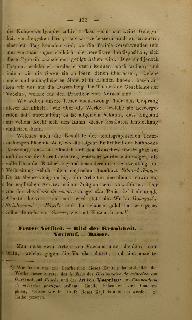 Ij I (lie Kuhpockenlymplie cultivirt, dass wenn man keine Gelegen- Leit vorübergeben lasst, sie zu verbessern und zu erneiiern, einst ein Tag kommen wird, wo die Variola verscbwimden sein uud wo inan sogar vielleiclit die bereditare Pradisposîtion, sich diese Pyrexie zuzuziehen, getilgt haben wird. Dies sindjedoch Fragen, welcbe wir'weder erortern konnen, nocli wollen ; imd iiidem wir die Serge sie zu losen denen überlassen, welclie inebr und zulanglicberes Material in Handeii haben, bescbrân- . ken wir uns auf die Darstellung der Tlieile der Gescbicbte der Vaccine, welche für den Practiker von Nutzen sind. ' Wir wollen unsere Leser ebensowenig über den Ursprung dieser Krankheit, wie über die Werke, welcbe sie bervorge- rufen bat, unterbaltèn; es ist allgemein bekannt, dass England mit vollem Redit sich den Rubm dieser kostbaren Entdeckung vindicireu kann. ( Welcbes auch die Resultate der bibliograpbiscben Unter- ; sucbungen über die Zeit, wo die Eigentbümlicbkeit der Kubpocke , (Vacciola), dass sie namlicb auf den Menschen übertragbàr sei . und ibn vor der Variola schütze, entdeckt wurde, sein mbgen, die • voile Ebre der Entdeckung und besonders deren Anwendung und Verbreitung gebübrt dem engliscben Landarzt Eduard Jenner, 1 Es ist ebensowenig notbig, die Arbeiten desselben , sowie die I der engliscben Aerzte, seiuer Zeitgenossen, anzufübren, Der ' von der Académie de sciences aussresetzte Preis rief bedeutende . Arbeiten hervor, und man wird stets die Werke Bousquet’s, Steinbrenner’s, Fiard’s und den ebenso gelehrten wie geist- ' vollen Bericbt von Serres, etc. mit Nutzen lesen. I Erstei* — Bild der Kranl&Keif. — Aerlauf. — Uauei% Man rauss zwei Arten von Vaccina unterscbeiden ; eine » acbte, welcbe gegen die Variola scbützt, und eine unacbte, *) Wir liabeii mis zur Bcarbcilurig dicses Kapilcls bauplsüchlich der Wei'ke dieser A.erzle, des ArLikels des Diclionnaire de médecine voii Guersanl und lilache und des ArLikels Aacciue des Compendium de médecine prnlique bedient. Eiidlicb liabeii wir viele Monogra- jitiien, welelie wir im Lauie dièses Kapilels unl'ühreii werden, zu HaLlic gezogen.