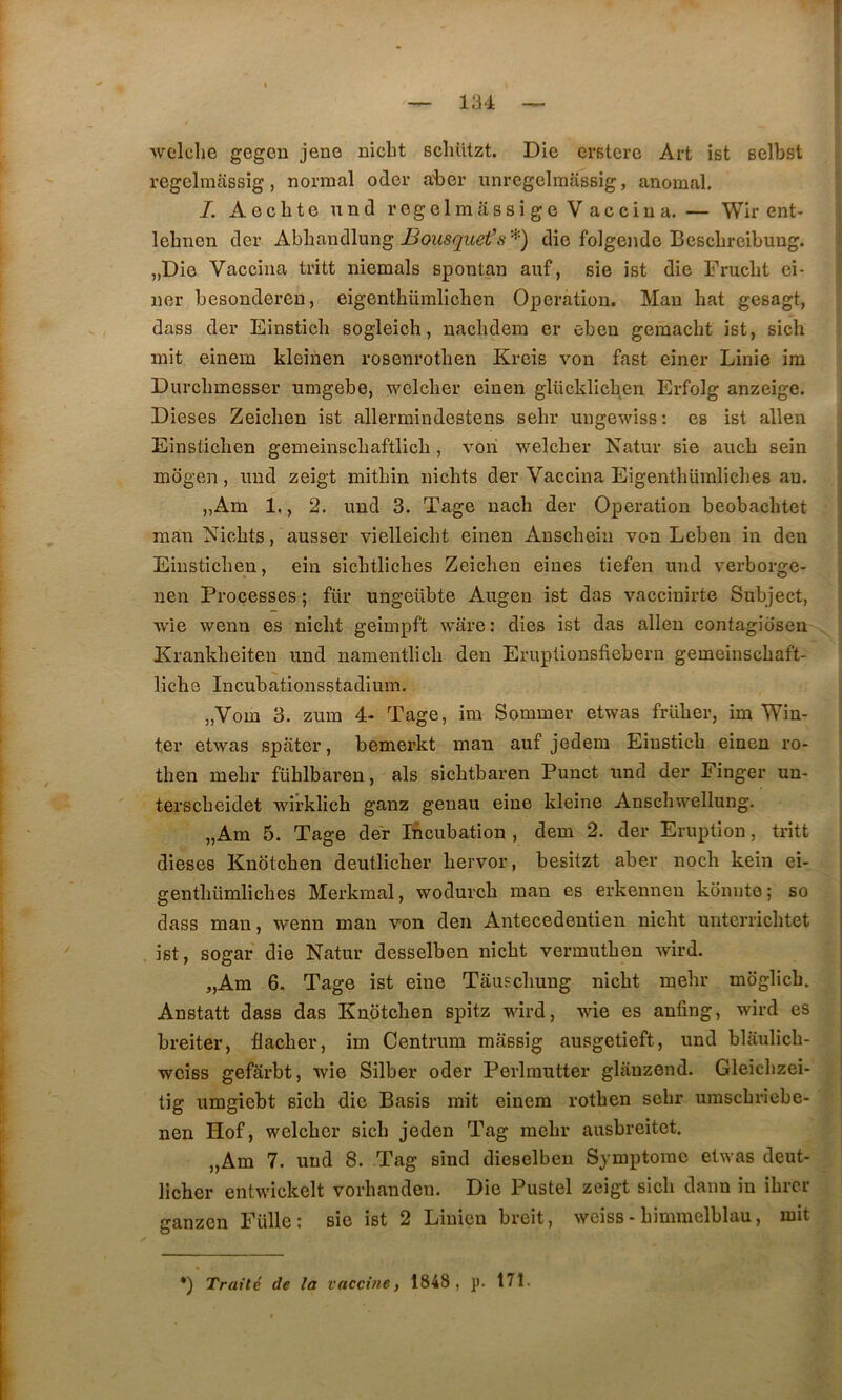 welche gegeu jene nicht scliützt. Die crsterc Art ist selbst regelmâssig, normal oder aber unrcgelmassig, anomal. I. Aeclite und regelmassigc Vaccina. — Wir ent- lehnen der Abhandlung die folgende BescLreibung. „Die Vaccina tritt niemals spontan auf, sie ist die Fruebt ei- lier besonderen, eigenthümlichen Operation. Man bat gesagt, dass der Einstich sogleich, naclidem er ebeu gemacht ist, sicli mit einem kleinen rosenrotlien Kreis von fast einer Linie ira Durclimesser umgebe, welclier einen glücklicben Erfolg anzeige. Dieses Zeiclien ist allermindestens selir ungewiss : es ist allen Einsticlien gemeinscbaftlicb, vori welcber Natur sie aucb sein mogen, und zeigt mitbin nicbts der Vaccina Eigentbüralicbes au. „Am 1,, 2. und 3. Tage nacb der Operation beobacbtet man Nicbts, ausser vielleicbt einen Auscbeiii von Leben in deu Einsticlien, ein sicbtlicbes Zeieben eines tiefen und verborge- nen Processes ; für ungeübte Augen ist das vaccinirte Subject, wie wenn es niebt geimpft ware: dies ist das allen contagidsen Erankbeiteu und namentlicb deu Eruplionsfiebern gemeinsebaft- licbe Incubationsstadium. „Vom 3. zum 4- Tage, im Sommer etwas friiber, im Win- ter etwas spater, bemerkt man auf jedem Eiusticb einen ro- tben inelir füblbaren, als sicbtbaren Punct und der Finger un- tersebeidet wirklicb ganz geiiau eine kleine Anscbwellung. „Am 5. Tage der Incubation , dem 2. der Eruption, tritt dieses Knoteben deutlicber bervor, besitzt aber noeb kein ei- gentbümliches Merkraal, wodureb man es erkenneu konnte; so dass man, wenn man von den Antecedentien nicht unterricbtet ist, sogar die Natur desselben niebt vermutben wird. „Am 6. Tage ist eine Tâuscbung niebt mebr mdglicb. Anstatt dass das Knoteben spitz wird, wie es anfing, wird es breiter, flacber, im Centrum massig ausgetieft, und blâulicb- weiss gefârbt, wie Silber oder Perlrautter gliinzend. Gleicbzei- tig umgiebt sicb die Basis mit einem rotben sebr umsebriebe- nen Hof, welcber sicb jeden Tag mebr ausbreitet. „Am 7. und 8. Tag sind dieselbeu Symptôme etwas deut- licber entwickelt vorbanden. Die Pustel zeigt sicb daim in ibrer ganzen Fülle; sie ist 2 Linien breit, weiss - bimmelblau, mit *) Traité de la vaccine t 1848, p. 171.