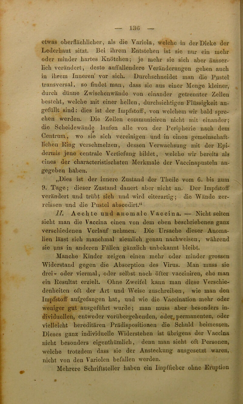 otwas oLerflaclilicher, als die Variola, welclie in der Dicke der Lederbaut sitzt. Bei ihrem Entstebeu ist sie mu* ein mebr odei* minder bartes Knotcben; je mebr sie sicb aber ausser- licb verandert, desto auffallendere Veranderungen geben aucb in ibrem Inneren vor sicb. Durcbscbneidet man die Pastel transversal, so findet man, dass sie ans einer Menge kleiner, durch dünne Zwischenwânde von einander getrennter Zellen bestebt, welcbe mit einer bellen, durcbsicbtigen Flüssigkeit an- gefüllt sind : dies ist der Impfstoff, von welcbem wir bald spre- cben werdeii. Die Zellen communiciren iiicht mit einander; die Scbeidewande laufen aile von der Peripherie nacb dem Centriim, wo sie sicb vereinigen imd in einen gemeinscbaft- licben Ring verscbmelzen, dessen Verwacbsung mit der Epi- dermis jeiie centrale Vertiefung bildet, welcbe wir bereits als eines der cbaracteristiscbsten Merkmale der Vaccinapusteln an- gegeben baben. „Dies ist der innere Zustand der Tbeile vom 6. bis zum 9. Tage ; dieser Zustand dauert aber nicbt an. Der Impfstofif verandert und trübt sicb imd wîrd eiterartig ; die Wânde zer- reissen und die Pustel abscedirt.“ IL Aecbte und anomale Vaccina. — Nicbt selten siebt man die Vaccina einen von dem eben bescbriebenen gauz verscbiedenen Verlauf nebmen. Die Ursacbe dieser Anoma- lien lâsst sicb mancbmal ziemlicb genau nacbweisen, wàbreud sie uns in anderen Fallen gânzlicb imbekannt bleibt. Manche Kinder zeigen einen mebr oder minder grossen Widerstand gegen die Absorption des Virus. Man muss sie drei- oder viermal, oder selbst nocb bfter vacciniren, ebe man ein Résultat erzielt. Ohne Zweifel kann man diese Verscbie- denbeiten oft der Art und Weise zuscbreiben, wie man den Impfstoff aufgefangen bat, und wie die Vaccination mebr oder weniger gut ausgefiibrt wurde; man muss aber besonders in- dividuellen, entweder vorübergebenden, odei:, permanenten, oder vielleicbt bereditâren Pradispositionen die Scbuld beimessen. Dieses ganz individuelle Widersteben ist übrigens der Vaccina nicbt besonders eigentbümlicb, demi man siebt oft Personen, welcbe trotzdem dass sie der Ansteckung ausgesetzt warcn, nicbt von den Variolen befallen werdon. Mebrere Scbriftsteller baben ein linpffiebcr obnc Eruption