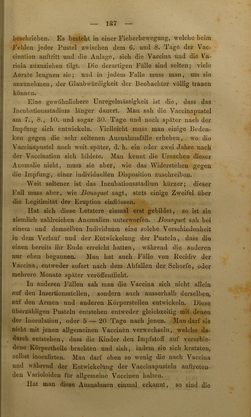 Felilen jeder Pustel zwisclien dem 6. und 8. Tage der Vac- cination auftritt und die Aniage, sicb die Vaccina imd die Va- riola zuzuzielien tilgt. Die derartigen Falle sind selten; viele Aerzte leuguen sie; und in jedem Falle muss man, um sie anzunehmen, der Glaubwürdigkeit der Beobacbter vollig trauen kdnnen. Fine gewdbnlichere Unregelmassigkeit ist die, dass das 1 Incubationsstadium langer dauert. Man sali die Vaccinapustel I am 7., 8., iO. und sogar 30. Tage und nocli_^spater nacb der Inipfung sicb entwickeln. Vielleiclit muss man einige Beden- ken gegen die sebr seltenen Ausnabmsfalle erlieben, wo die Vaccinapustel noch weit spater, d. h. ein oder zwei Jahre nacli der Vaccination sicb bildete. Man kennt die Ursacben dieser Anomalie niobt, muss sie aber, wie das Widersteben gegen die Impfung, einer individiiellen Disposition zuscbreiben. Weit seltener ist das Incubationsstadium kürzer; dieser Fall muss aber, wie Bousquet sagt, stets einige Zweifel über die Legitimitàt der Eruption eiufldssen. Hat sicb diese Letztere einmal erst gebildet, so ist sie ziemlicb zablreicben Anoraalien unterworfen. Bousquet sab bei einem und demselben Individuum eine solcbe Verscbiedenbeit in dem Verlauf und der Entwickelung der Pusteln, dass die einen bereits ibr Ende erreicbt batten, wabrend die anderen nur eben begannen, Man bat aucb Falle von Recidiv der Vaccina, entweder sofort nacb dem Abfallen der Scborfe, oder mebrere Monate spater veroffentlicbt. In anderen Fâllen sab man die Vaccina sicb nicbt allein auf den Insertionsstellen, sondern aucb ausserbalb derselben, atif den Armen und anderen Kdrperstellen entwickeln. Diese überzabligen Pusteln entsteben entweder gleicbzeitig mit denen der Inoculation , oder 5 — 20 Tage nacb jenen. Man darf sie nicbt mit jenen allgemeinen Vaccinen verwecbseln, welclie da- diircb entsteben, dass die Kinder den Impfstoff auf verscbîe- dene Kdrpertbeile bracbten und sicb, indem sie sicb kratzten, selbst inoculirten. Man darf eben so wenig die nacb Vaccina und wabrend der Entwickelung der Vaccinapusteln auftreteu- den Varioloidcn für allgemeinc Vaccinen balten. Hat man diese Ausnabincn einmal erkannt, so sind die