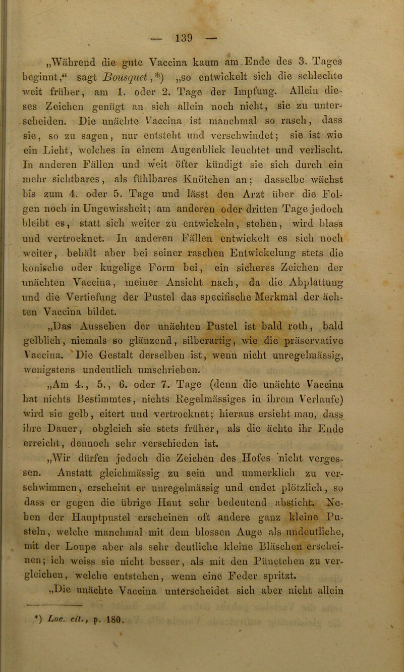 jjWahreud die gute Vaccina kaiim am.Eude des 3. Tages bcginnt,“ sagt JBous(p.iet „so entwickelt sicli die sclileclite Aveit früLer, am 1. oder 2. Tage der Impfung. Alleiii diè- ses Zoiclicu genügt an sicli allein nocli niclit, sie zu unter- sebeiden. Die uuacbte Vaccina ist raanclnnal so rascli, dass sie 5 so zu sagen, nur entstebt imd verscliwindet ; sie ist wie ein Licht, Avelcbes in einem Augenblick leiicbtet und verliscbt. In auderen Fallen und weit bfter kündigt sie sicb dureb ein mcbr sicbtbares, als füblbares Knoteben an ; dasselbe waebst bis zum 4. oder 5. Tage und lâsst den Arzt über die Fol- gen noeb in Ungewissbeit; am anderen oder dritten Tagejedoch bleibt es, statt sicb weiter zu entwickelu, stebeu, wird blass und vertrocknet. In anderen Fallen entwickelt es sicb noeb weiter, bebalt aber bei seiner raseben Entwickelung stets die konisebe oder kugelige Form bei, ein sieberes Zeieben der unâcbteu Vaccina, meiner Ansiebt nacb, da die Abplattuug und die Vertiefung der Fustel das specifisebe Merkmal der acb- ten Vaccina bildet. „Das Ausseben der unacbten Fustel ist bald rotb, bald gelblicb, niemals so glanzeud, silberartig, wie die priiservativo Vaccina. 'Die Gestalt derselben ist, wenn niebt unregelmassig, Aveuigstens undeutlicb umsebrieben. „Am 4., 5., 6. oder 7. Tage (denn die uuacbte Vaccina bat nicbts Bestimmtes, nicbts Eegelmassiges in ibrem V'erlaufe) Avird sie gelb, eitert und vertrocknet; bieraus ersiebt man, dass ilire Dauer, obgleicb sie stets früber, als die èicbte ibr Ende erreiebt, dennoeb sebr versebieden ist. „Wir dürfen jedoeb die Zeieben des Hofes niebt verges- sen. Anstatt gleicbmiissig zu sein und unmerklicb zu ver- scbAviinmen, ersebeint er unregelmassig und endet plotzlicb , so dass er gegen die übrige Haut sebr bedeutend abstiebt. Ne- ben der Hauptpustel ersebeinen oft andere ganz kleinc Fu- steln, Avelcbc mancbmal mit dem blosscn Auge als undeutlicbc, mit der Loupe aber als sebr deutlicbe kleine lilascben ersebei- nen; icb weiss sic niebt besser, als mit den Füucteben zu ver- glcicben, Avelcbe entsteben, Avenu einc Feder spritzt. „Die unîicbte Vaccina untersebeidet sicb aber niebt allein *) Luc, cil,, p. 180.