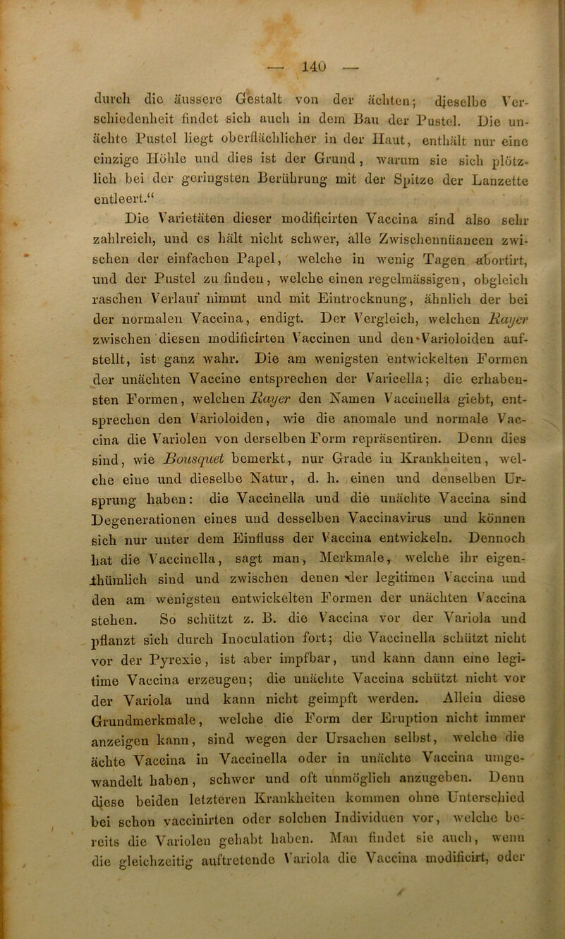 clurcli dio aussero Gestalt von dev acliten; djeselbe Vcr- scliiedenheit findet sich aucli in dem Bau der Pastel. Die un- aclitc Pastel lieg-t oberflaclilicher in der Haut, enthalt nur einc einzige Hbble nnd dies ist der Grand, warum sie sich pldtz- licb bei der geringsten Berabrung mit der Spitze der Lanzette entleert.“ Die Varietaten dieser modif^cirten Vaccina sind also sebr zablreicli, und es hait nicht schwer, aile Zwiscliennüaucen zwi- schen der einfacben Papel, welcbe in wenig Tagen abortirt, nnd der Pastel zu fiudeii, welcbe einen regelmassigen, obgleicli rascben Verlaut iiimmt und mit Eintrocknung, âhnlicb der bei der normalen Vaccina, endigt. Der Vergleich, welcben Rayer zwischen diesen modificirten Vaccinen und den*Varioloiden auf- stellt, ist ganz wabr. Die am wenigsten entwickelten Formen der unacbten Vaccine entsprecben der Varicella; die erbaben- sten Formen, welcben den Namen Vaccinella giebt, ent- sprecben den Varioloiden, wie die anomale und normale Vac- cina die Variolen von derselben Form reprasentiren. Denn dies sind, wie Rousquet bemerkt, nur Grade in Krankbeiteu, wel- cbe eiue und dieselbe Natur, d. h. einen und denselben Ur- sprung haben; die Vaccinella und die uuâcbte Vaccina sind Degenerationen eines und desselben Vaccinavirus und kcinnen sich nur unter dem Einfluss der Vaccina entwickeln. Dennocb bat die Vaccinella, sagt raan, Merkmale, welcbe ibr eigen- Ibüralicli sind und zwischen denen -der legitimen Vaccina und den am wenigsten entwickelten Formen der unacbten Vaccina steben. So scbützt z. B. die V'accina vor der Variola und pflanzt sich durcb Inoculation fort; die Vaccinella scbützt nicbt vor der Pyrexie, ist aber impfbar, und kann dann eine légi- timé Vaccina erzeugen; die unacbte Vaccina scbützt nicht vor der Variola und kann nicbt geimpft werden. Alleiu diese Grundmerkmale, welcbe die Form der Eruption nicbt immer anzeigen kann, sind wegen der Ursacben selbst, Avelcbo die acbte Vaccina in Vaccinella oder in unacbte Vaccina umge- wandelt baben, scbwer und oft unmoglicb anzugeben. Denn djese beiden letzteren Krankbeiten kommen obne Unterscbicd bei scbon yaccinirten oder solcben Individuen vor, welcbe bc- rcits die Variolen gebabt baben. Man findet sie aucb, wemi die gleicbzeitig auftretende \ ariola die Vaccina moditicirt, odci