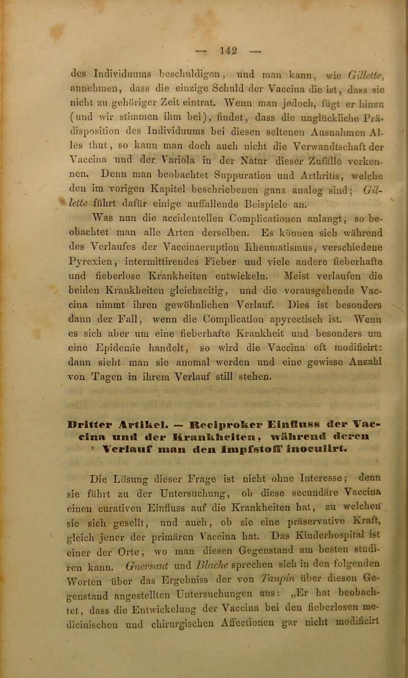 des Indivkluums bcsclmldigon, und man kann, wic G'dlettey amVclimen, dass die oinzigo Sclmld der Vaccina die ist, dass sie nicht zu geliüi’igcr Zeit cintrât. Wenn man jedocli, fügt er liinzii (nnd wir stiinmen ilim bei), findet, dass die unglückliche Pra- disposition des Individuums bei diesen seltenen Ausnalimen Ai- les thut, so kann man docli aucb nicht die Venvandtschaft der Vaccina und der V'aviola in der Natur dieser Zufallo verken- nen. Demi man beobachtet Suppuration und Arthritis, welche den im vorigen Kapitel beschriebenen ganz analog sind ; Gil- lette führt dafür einige auffallende Beispiele an. Was nun die accidentellen Complicationen anlangt, so be- obachtet man aile Arten derselben. Es kbnnen sich wâhrend des Verlaufes der Vaccinaeruption Pheumatismus, verschiedene Pyrexien, intermittirendes Fieber und viele andere fieberhafte und fieberlose Krankheiten entwickelu. Meist verlaufen die beideu Krankheiten gleichzeitig, und die vorausgehende Vac- cina nhnmt ihren gewohnlichen Verlauf. Dies ist besonders daim der Fall, wenn die Complication apyrectisch ist. Wenn es sich aber um eine fieberhafte Krankheit und besonders ura eine Epidémie handelt, so wird die Vaccina oft modificirt: dann sieht man sie anomal werden und eine gewisse Anzahl von Tagen in ihrein Verlauf still stehen. üritter Artikel. — Reciprokei* Einiïnss der Vac- cina unil cler Rcaiii^lieiteBi ; naltrenil ilereii Verlauf luaii deii linpfstoif iiioculirt. Die Lbsiing dieser Frage ist nicht ohne Intéressé ; denn sie führt zu der Untersuchung, ob diese secundtire Vaccina eineii curativen Einfluss auf die Krankheiten hat, zu welcherT sie sich gesellt, und auch, ob sie eine praservative Kraft, gleich jener der primaren Vaccina hat. Das Kinderhospital ist einer der Orte, wo man diesen Gegenstand am besten studi- ren kann. Gnersant und Blache sprechen sich in den folgendeu Worten über das Ergebniss der von Taupin über diesen Gc- genstaud angestellten Untersuchungen ans: »Er hat beobach- tet, dass die Entwickelung der Vaccina bei den fiebcrlosen me- dicinischen und chirurgischen Affcclioucn gar nicht modificirt
