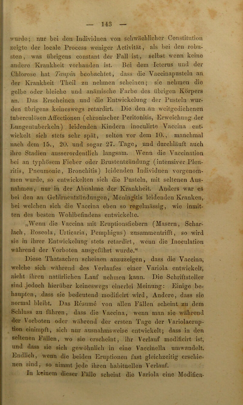 ■•.''m’clo; mil’ bei don Individiien von scli'wacliliclicr Constitution zcig’te der locale Process weniger Activitfit, als bei den robii- sten, was übrigeus constant der Fall ist, selbst wenn keine andere Krankbeit vorlianden ist. Bei dem Icterus iind der Chlorose bat Taiipin bcobachtet, dass die Vaccinapusteln an der Krankbeit Tbeil zu nebmen scbeinen; sie nebmen die gelbe oder bleicbe uud anâmiscbe Farbe des übrigen Korpers an. Das Erscheinen und die Entwickelung der Pusteln wur- den übrigens keineswegs retardirt. Die den an weitgediebencn tuberculosen Affectionen (cbroniscber Peritonitis, Erweicbung der Liingentuberkeln) leidenden Kindern inoculirte Vaccina ent- wickelt sicb stets sebr spiit, selten vor dem 10., manchraal nacb dem 15., 20. und sogar 27. Tage, imd durcblauft auch ibre Stadien ausserordentlicb langsam. Wenn die Vaccination bei an tjpliosem Fieber oder Brustentzündung (intcnsiver Pleu- ritis, Pneumonie, Broncbitis) leidenden Individuen vorgenom- men wurde, so entwickelten sicb die Pusteln, mit seltenen Aus- nabmen, nur in der Abnabme der Krankbeit. Anders war es bei den an Gebirnentzündungen, Meningitis leidenden Kranken, bei welcben sicb die Vaccina eben so regelmassig, wie inmit- ten des bcsten Woblbefindens entwickelte. “ „Wenn die Vaccina mit Eruptionsfiebern (Maseru, Schar- lacb, Eoseola, Ui ticaria, Pempbigus) zusammentrifft, so wird sie in ibrer Entwickelung stets retardirt, wenn die Inoculation wâbrend der Vorboten ausgefübrt wurde.“ Diese Tbatsacben sclicinen anzuzeigen, dass die Vaccina, welcbe sicb wabrend des Verlaiifes eiuer Variola entwickelt, nicbt ihren natiirlichen Lauf nebmen kann. Die Scbriftsteller sind-jedoch hierüber keineswegs cinerlei Meinung: Einigo be- baupten, dass sie bedeutend raodiücirt wird, Andere, dass sie normal bleibt. Das Résumé von allen Fallen sebeint zu dem Scbluss zu führen, dass die \^accina, wenn man sie wabrend der Vorboten oder wabrend der ersten Tage der Variolaeriip- tion einimpft, sicb nur ausnahmsweise entwickelt; dass in den seltenen Füllen, wo sie ersebeint, ibr Verlauf modifîcirt ist, und dass sie sicb gewobnlicb in eine Vaccinella umwandclt. Endlicli, Avenn die beiden Eruptionen fast glcicbzcitig ersebie- nen sind, so nimmt jede ilircn babituellen Verlauf. In keinem diescr Falle sebeint die Variola cino Modilica-