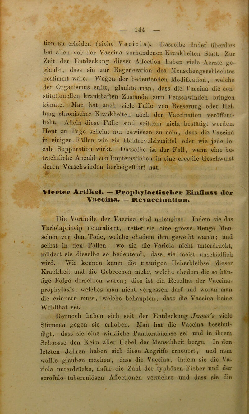 tion zu crleiden (sîelie Variola). Dassclbe rindet überdies bei allen vor der Vaccina vorhandenen Krankbeiten Statt. Zur Zeit der Entdeckung dieser Affection haben viele Aerzte ge- glanbt, dass sie zur Régénération des Menscbengescbleclites bestirnmt ware. Wegen der bedeutenden Modification, welcho der Organismus erlitt, glaiibte raan, dass die Vaccina die con stitutiouellen krankliaften Zustande zum Verschwiuden brinsren O kbnnte. Man bat aucb viele Fâlle von Besserung oder Hei- lung clironischer Krankbeiten nacb der Vaccination verbffent- licbt. Allein diese Fàlle sind seitdcm nicbt bestatigt worden. Heut zu Tage scbeint nur bewiesen zu sein, dass die Vaccina in einigen Fâllen wie ein Hautrevulsivmittel oder wie jede lo- cale Suppuration wirk't. Dasselbe ist der Fall, wenn eine be- tracbtlicbe Anzabl von Impfeinsticben in eine erectile Glescbwulst deren Verscbwinden berbeigefübrt bat. i Vîertei* Artîliel. — Pi*o|iltylactiisclier Hiiifliiss lier Vaceiiia* — Revacciiiatioii» Die Vortbeile der Vaccina sind unleugbar. Indein sie das Variolaprincip neutralisirt, rettet sie eine grosse Menge Men- scben vor dem Tode, welcbe ebedem ibm geweibt wai-en ; und selbst in den Fâllen, wo sie die Variola nicbt unterdriickt, mildert sie dieselbe so bedeutend, dass sie meist unscbâdlich wird. Wir kennen kaum die traurigen Ueberbleibsel dieser Krankbeit und die Gebrecben mebr, welcbe ebedem die so bâu- fige Folge derselben waren; dies îst ein Résultat der Vaccina- propbylaxis, welcbes n;an nicbt vergessen darf und woran man die erinnern muss, welcbe bebaupten, dass die Vaccina keine Wobltbat sei. - ^ Dennocb baben sicb seit der Eutdeckung Jenner’s viele Stimmen gegen sie erboben. Man bat die Vaccina bescbul- digt, dass sie eine wirklicbe Pandorabücbse sei und in ibrein Scboosse den Keim aller Uebel der Menscbbeit berge. In den letzten Jabren baben sicb diese Angriffe erneuert, und man wollte glauben macben , dass die ^'accina, indem sie die Va- riola unterdrücke, dafür die Zabi der typbbsen Fieber und der scrofule-tuberculdsen Affectionen vermebre und dass sie die