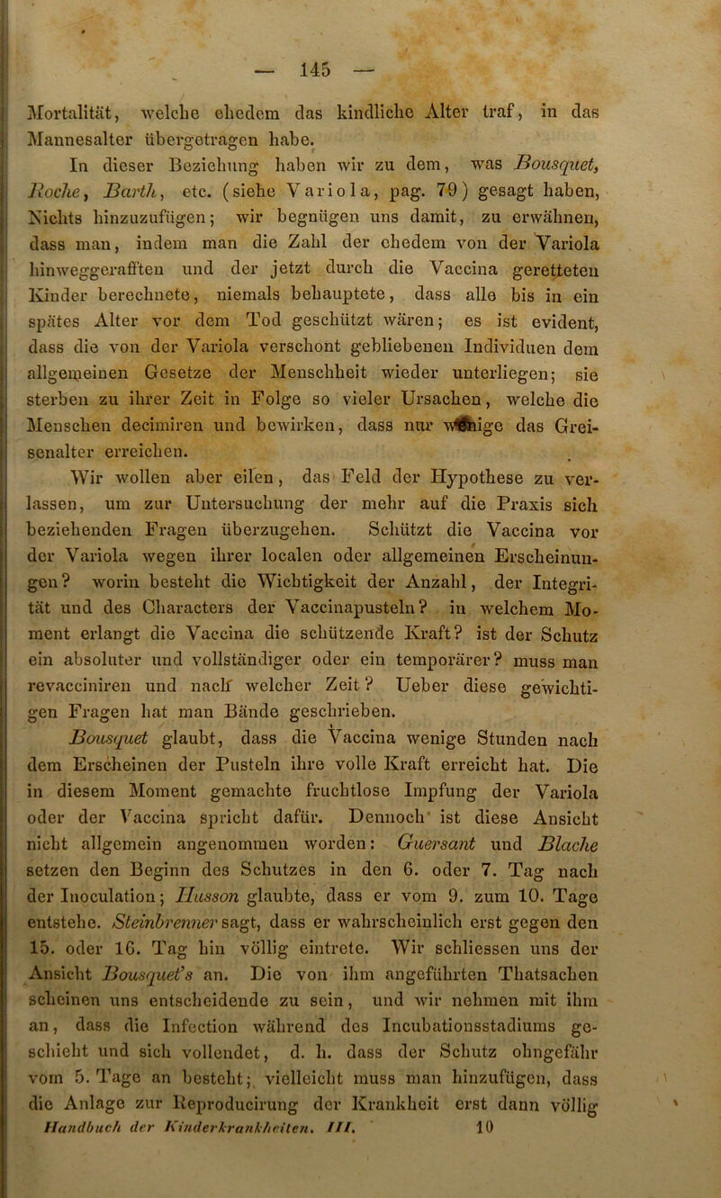 i J J j } Mortalitiit, •vvelclie ehedcm das kindlichc Aller traf, in das I Mannesalter übergetragen habe. In dicser Beziclmng liaben wir zu dem, was Bousquet, Roche, Barth, etc. (siehe Variola, pag. 7-9) gesagt haben, |i îsiclits hinzuzufügen; wir begnttgen uns durait, zu erwahnen, j dass man, indem raan die Zabi der chedem von der Yariola ji hinweggeraô'ten und der jetzt durcb die Vaccina geretteten Kinder berecbuete, nieraals bebauptete, dass aile bis in ein , spates Alter vor dera Tod gescbützt waren; es ist évident, I dass die von der Variola verscbont gebliebenen Individuen dem I allgeipeinen Gesetze der Menscbbeit wieder unterliegen; sie \ I sterben zu ibrer Zeit in Folge so vieler Ursacben, welcbe die Menscben decimiren und bewirken, dass nur •wlÉfeige das Grei- senalter erreicben. Wir wollen aber eilen, das Feld der Hypotbese zu ver- lassen, um zur Uiitersucbung der mebr auf die Praxis sicli beziebenden Fragen überzugeben. Scbützt die Vaccina vor der Variola wegen ibrer localen oder allgemeinen Erscbeinun- gen? worin bestebt die Wicbtigkeit der Anzabl, der Integri- tât und des Cbaracters der Vaccinapusteln ? in welcbem Mo- ment erlangt die Vaccina die scbützende Kraft? ist der Schutz ein absoluter und vollstandiger oder ein temporârer? muss man revacciniren und naclf welcber Zeit ? Ueber diese gewicbti- gen Fragen bat man Bande gescbrieben. Bousquet glaubt, dass die Vaccina wenige Stunden nach dem Erscheinen der Pusteln ibre voile Kraft erreicbt bat. Die in diesem Moment gemacbte frucbtlose Impfung der Variola oder der Vaccina spricbt dafür. Demiocb' ist diese Ansicbt nicbt allgemein angenomraen worden : Guersant und Blache setzen den Beginn des Scbutzes in den 6. oder 7. Tag nach der Inoculation ; Basson glaubte, dass er vom 9. zum 10. Tage entstebe. Steinhren7ier S£igt, dass er wabrscbeinlicb erst gegen den 15. oder 16. Tag bin vollig eintrete. Wir scbliessen uns der Ansicbt Bousquet’s an. Die von ibm angefübrten Tbatsacben scbcinen uns entscbeidende zu sein, und wir nebmen mit ibm an, dass die Infection wâbrend des Incubatiousstadiums go- scbiebt und sicb vollendet, d. b. dass der Scbutz obngefabr vom 5. Tage an bestebt;, vielleicbt muss man binzufügen, dass die Anlage zur Ileproducirung der Krankbeit erst dann vollig lïandbuch der Kinderkrafik/ieiten. Hl. 10