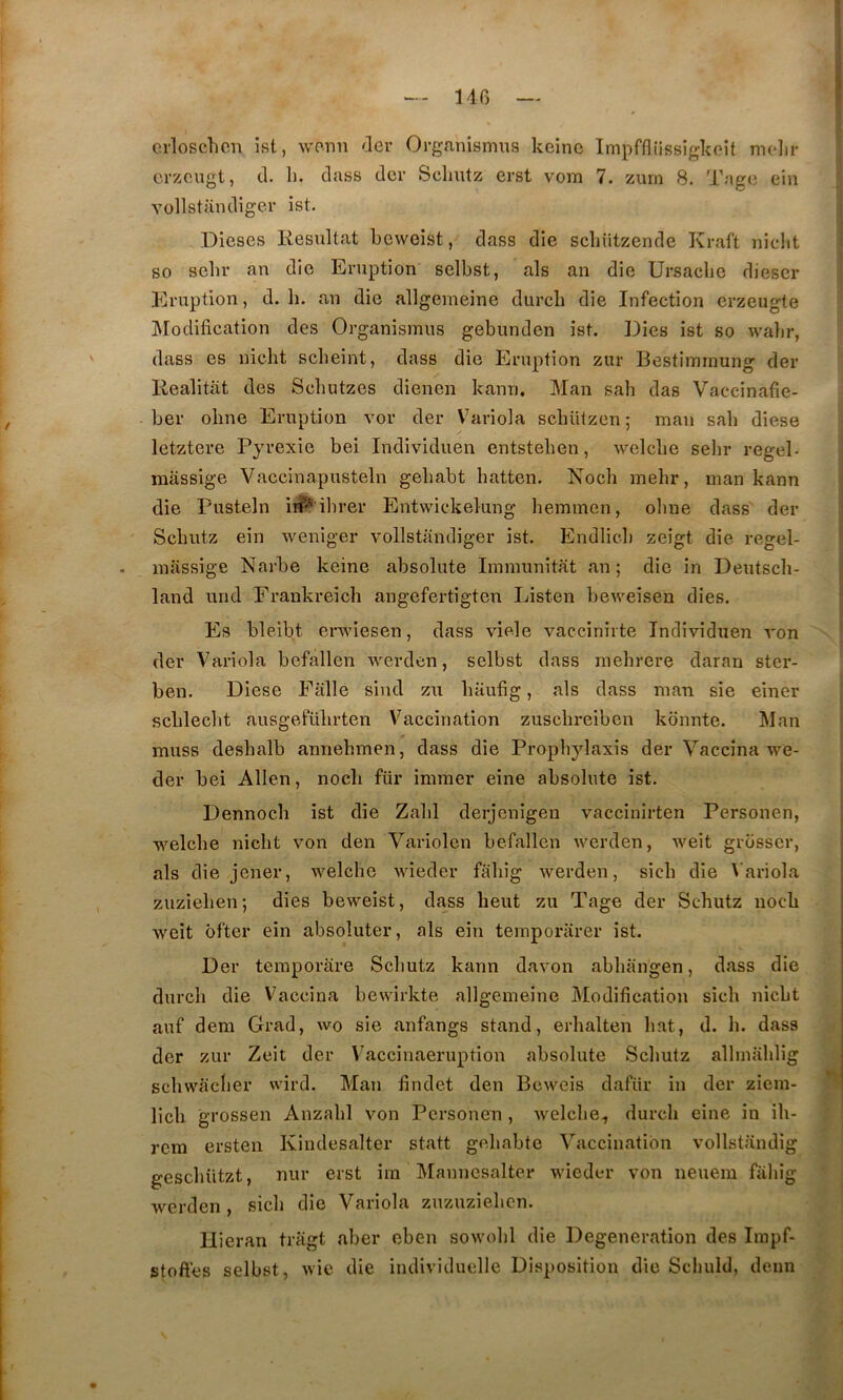 140 { 1 crloschoii ist, wonn der Organismus kcine Impffliissigkoît niolir crzougt, cl. 11. dass dcr Selmtz erst vom 7. zurn 8. Tago ein Yollstandiger ist. Dicses Résultat bcwoîst, class die scliützende Kraft nielit so selir an die Eruption selbst, als an die Ursacbe dieser Eruption, d. li. an die allgeineine durcb die Infection crzeugte Modification des Organismus gebunden ist. Dies ist so wabr, dass es nicht scbeint, class die Eruption zur Restimrnung der Realitat des Scbutzes dienen kann. Mau sah das Vaccinafie- ber obne Eruption vor der Variola scbützen ; man sah diese letztere Pyrexie bei Individuen entsteben, welcbe sehr regel- massige Vaccinapusteln gebabt hatten. Nocli mehr, man kann die Pusteln in^'ihrer Entwickelung heminen, oline dass der Scbutz ein weniger yollstandiger ist. Endlicb zeigt die regel- massige Narbe keine absolute Immunitat an; die in Deutsch- land und Frankreich angefertigten Listen beweisen dies. Es bleibt ei-wiesen, dass viele vaccinirte Individuen von der Variola befallen werden, selbst dass raebrere daran ster- ben. Diese Eitlle sincl zu baufig, als dass man sie einer scblecbt ausgefübrten Vaccination zuschreibeu kdnnte. Man muss deshalb annehmen, dass die Propbylaxis der Vaccina we- der bei Allen, nocb für immer eine absolute ist. Dennocb ist die Zabi derjenigen vaccinirten Personen, welcbe nicht von den Variolen befallen werden, weit grosser, als die jener, welcbe wieder faliig werden, sicb die \'ariola ziizieben; dies beweist, da^ss beut zu Tage der Scbutz nocb weit ôfter ein absoluter, als ein temporarer ist. Der teraporàre Scbutz kann davon abbangen, dass die durcb die Vaccina bewirkte allgeineine ]\Iodification sicb nicbt auf dem Grad, wo sie anfangs stand, erbalten bat, d. b. dass der zur Zeit der Vaccinaeruption absolute Scbutz allmablig scbwaclier wird. Man findet den Bewcis dafür in der ziem- licb grossen Anzabl von Personen, welcbe, durcb eine in ib- rcm ersten Kindesalter statt gebabte Vaccination vollstandig gescbiitzt, nur erst ira Mannesalter wieder von neuem faliig werden, sicb die Variola zuzuzieben. Uieran triigt aber eben sowobl die Degeneration des Iinpf- stoftes selbst, wie die individuelle Disposition die Scliuld, denn I