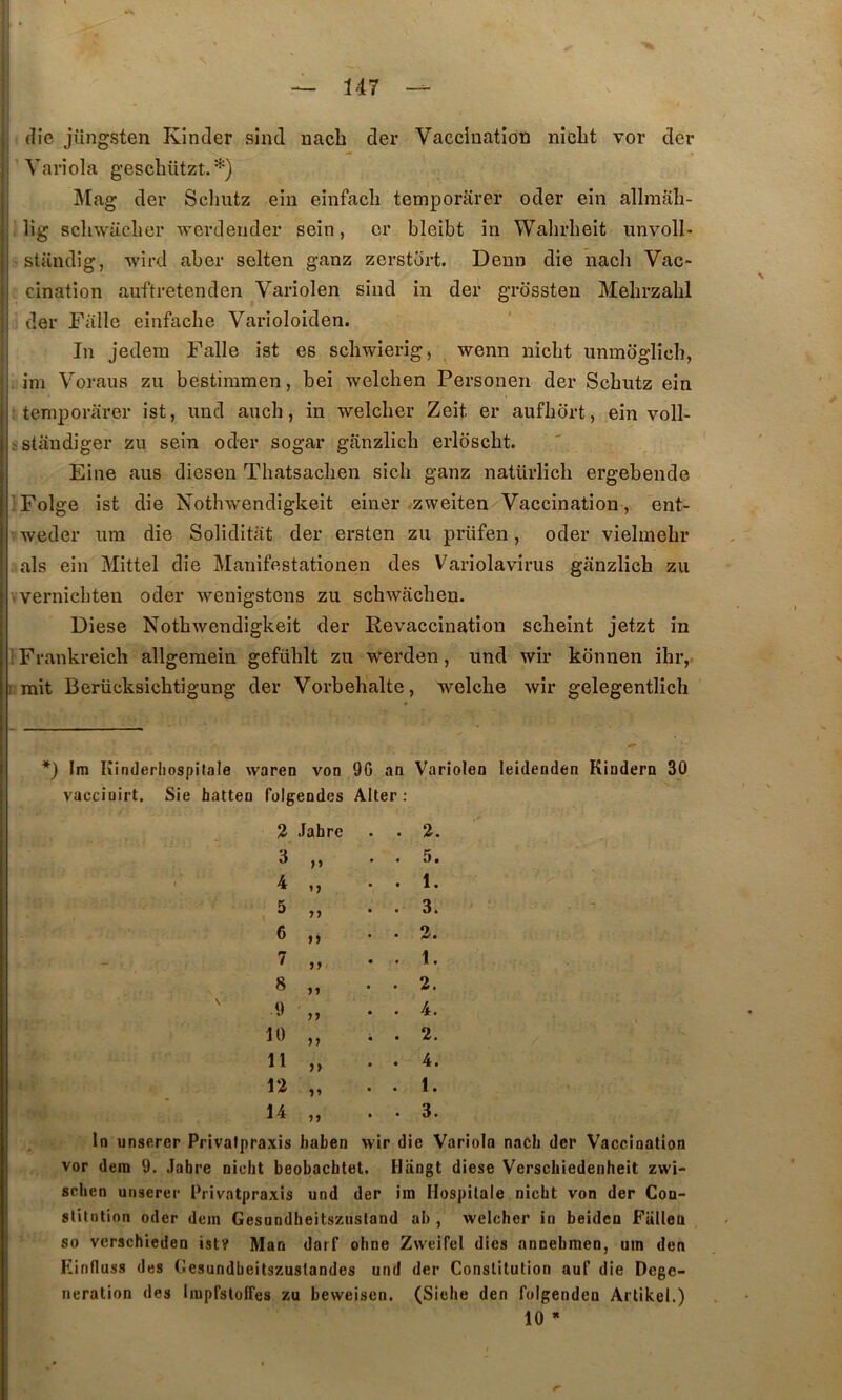 die jiingsten Kinder sind nacb der Vaccinatîoti niclit vor der ’Yariola geschützt. Mag der Sclmtz ein eînfacli temporarer oder ein allmali- lig schwaeher AA-erdeuder sein, or bleibt in Walirbeit unvoll- standîg, Avird aber selten ganz zerstort. Denn die nacli Vac- cination auftretenden Variolen sind in der grbssten Mebrzabl der Falle einfaclie Varioloiden. In jedem Falle ist es scliAvierig, wenn nicht unmbglîch, ini Voraus zu bestimmen, bei Avelcben Personen der Scbntz ein temporarer ist, und auch, in welcber Zeit er aufhort, ein volP iStândiger zu sein oder sogar ganzlicb erlbscht. Fine aus diesen Thatsaclien sich ganz natürlich ergebende ’Folge ist die NotliAvendigkeit einer .zAveiten Vaccination , ent- Aveder iim die Soliditiit der ersten zu prüfen, oder vielmebr als ein Mittel die Manifestationen des Variolavirus ganzlicb zu 'Vernicbten oder Avenigstens zu scbAviicben. Diese NotbAvendigkeit der Revaccination scbeint jetzt în IFrankreich allgemein gefüblt zu werden, und wir konnen ihr, irait Berücksicbtigung der Vorbehalte, welcbe wir gelegentlicb *) Im Kinderliospitale Avaren von 9G an Variolen leidenden Kindern 30 vacciüirt, Sie hatten folgendes Aller; 2 Jabre • 2. 3 >> • 5. 4 t 1. 5 n • 3. 6 n 2. 7 • 1. 8 99 . 2. 9 99 4. 10 99 • 2. 11 99 • 4. i2 99 • 1. 14 99 • 3. In unserer Privalpraxis haben wir die Variola nacb der Vaccioalioa vor dem 9. .labre nicbt beobacbtet. Hangt diese Verscbiedenheit zwi- scben unserer Privalpraxis und der ira Hospilale nicbt von der Con- stitution oder dein Gesundbeitszustand ab , welcber in beiden Fiillea so verschieden ist? Man darf obne Zweifel dies annebmen, uin den Einfluss des Cesundbeitszustandes und der Constitution auf die Dege- neration des liuprsloiTes zu beweisen. (Siehe den fulgendeu Artikel.) 10 * r