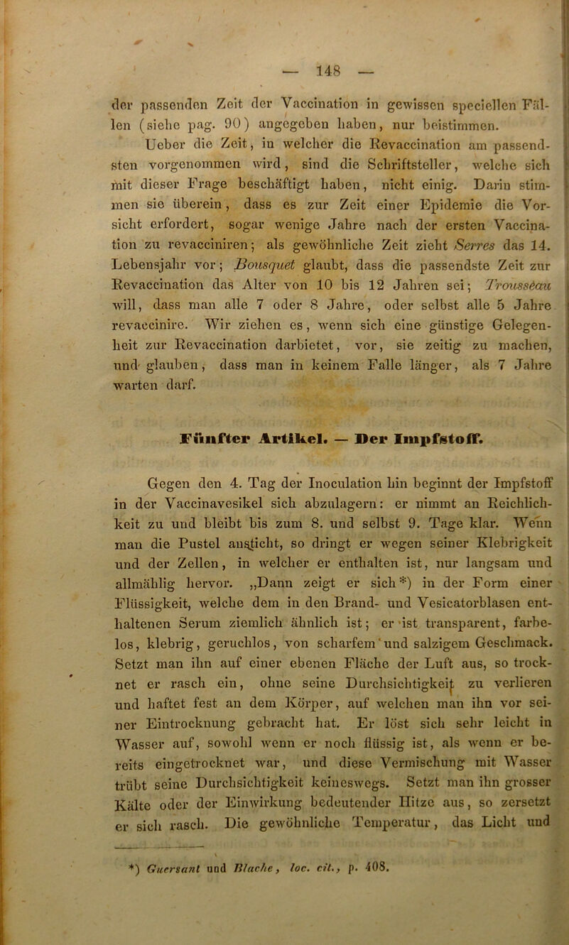 (lor pfissendon Zeit der Vaccination in gewissen specicllen Fal- len (sielie pag. 90) angegcben liaben, nur beistimmen. Ueber die Zeit, in welcher die Revaccination am passend- sten vorgenomraen wird, sind die Scbriftsteller, welclie sich mit dieser Frage bescbâftigt baben, nicht einig. Darin Btim- men sie überein, dass es zur Zeit einer Epidémie die Vor- sicbt erfordert, sogar wenige Jabre nacb der ersten Vaccina- tion zn revacciniren ; als gewobnlicbe Zeit ziebt Serres das 14. Lebensjabr vor ; Bousquet glaubt, dass die passendste Zeit zur Revaccination das Alter von 10 bis 12 Jabren sei ; Troussèau will, dass man aile 7 oder 8 Jabre, oder selbst aile 5 Jabre revaccinire. Wir zieben es, wenn sicb eine günstige Gelegen- beit zur Revaccination darbietet, vor, sie zeitig zu macben, und glauben, dass man in keinem Falle langer, als 7 Jabre warten darf. fiiiifter Artikel* — Ser IiiipfstolF. Gegen den 4. Tag der Inoculation bin beginnt der Impfstoff in der Vaccinavesikel sicb abzulagern: er nimmt an Reicblicb- keit zu und bleibt bis zum 8. und selbst 9. Tage klar. Wenn man die Pustel an^icbt, so dringt er wegen seiner Klebrigkeit und der Zellen, in welcber er entbalten ist, nur langsam und allmablig bervor. „Dann zeigt er sicb*) in der Form einer Flüssigkeit, welcbe dem in den Brand- und Vesicatorblasen ent- baltenen Sérum ziemlicb âbnlicb ist; er’ist transparent, farbe- los, klebrig, gerucblos, von scbarfem'und salzigem Gescbmack. Setzt man ibn auf einer ebenen Flâcbe der Luft aus, so trock- net er rascb ein, obne seine Durcbsicbtigkei|, zu verlieren und baftet fest an dem Kdrper, auf welcben man ibn vor sei- ner Eintrocknung gebracbt bat. Er lost sicb sebr leicbt in Wasser auf, sowobl wenn er nocb flüssig ist, als wenn er be- reits eingetrocknet war, und diese Vermiscbung mit Wasser trlibt seine Durcbsicbtigkeit keiueswegs. Setzt man ibn grosser Kalte oder der Einwirkung bedeutender Ilitze aus, so zersetzt er sicb rascb. Die gewobnlicbe Tcmperatur, das Licbt und ^^) Guersanl und Biaclie, loc. cil,, p. 408.