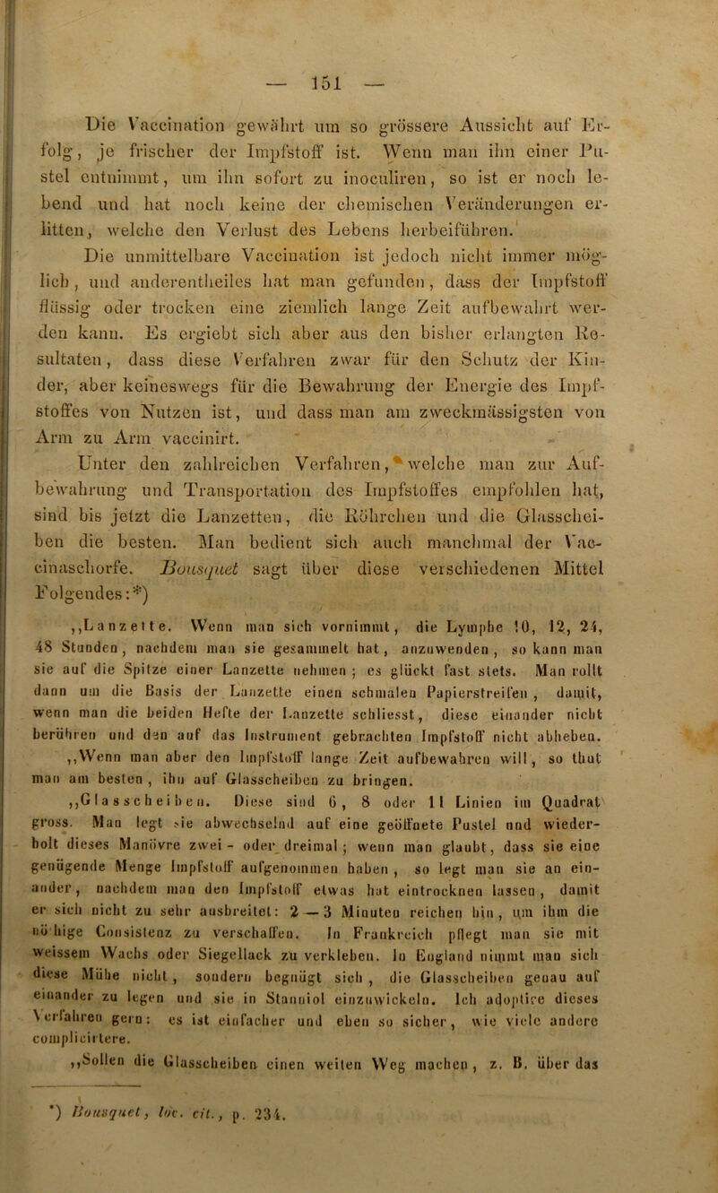 ! Die Vaccination g-evvalii-t iim so gTOSsere Aussiclit aiif Er- folg, Je frischer cler Implstoff ist. Wenn inan iim einer Pa- stel cntnimmt, iim ilin sofort zu inoculiren, so ist er nocli le- bend und bat nocli keine der cliemisclien Veranderangen er- litten, welclie den Verlust des Lebens herbeiführen.' Die unmittclbai'G Vaccination ist jedocli niclit iinmer niog- licb , und anderentlieiles bat man gef'unden , dîiss der Tinpfstoff fliissig oder trocken eine ziemlich lange Zeit anfbewalirt wer- den kann. Es ergiebt sicb aber aus den bisber erlangten Ke- siiltaten, dass diese Verfabren zwar für den Scliutz der Kin- der, aber keineswegs für die Bewabrung der Energie des Iinpf- stoffes von Nutzen ist, und dass man am zsveckraassigsteii von Arm zu Arm vaccinirt. Unter den zablreicben Verfabren, ^ welcbe man zur Auf- beivabrung und Transportation des Irnpfstoffes empFolilen liât, sind bis jetzt die Lanzetten, die Robrclien und die Glasscliei- ben die besten. Man bedient sicb aucb manclimal der Vao- cinascborfe. Bousquet sagt über diese veiscbiedonen Mittel E olgendes :^) ,,Lanzette. Wenn man sieli vornimmt, die Lymplie 10, 13, 24, 48 Stunden , nacbdem man sie gesammelt hat, anznwenden , so kann man sie auC die Spitze einer Lanzetle nelimen ; es glückt fast slets. Man rolU dann um die Basis der Lanzette einen schmalea Papierstreilen , damit, wenn man die beiden Hefte der I.anzeüe schliesst, diese einander nicbt berühreii und den auf das Inslrument gebnacbten Impfstoff nicbt ablieben. ,,VVenn man aber den Implslolf lange Zeit aufbew'ahren vvill , so tbut ' man am besten , ibn auf Glasscheibon zu bringen, ,,G I a 8 s c h e i !) e 11. Diese sind 6, 8 oder 11 Linien im Quadrat gross. Man legt sie abwechselnd auf eine geblfnete Puslel nnd wieder- bolt dieses Maniivre zwei - oder dreimal ; wenn man glaubt, dass sie eine genügende Menge Imprstulf aulgenommen haben , so legt man sie an ein- ander, nacbdem man den Imprslolf elwas bat eintrocknen lassen , damit er sicb nicbt zu sebr ausbreilol: 2 — 3 Minuteo reicben bin , um ibin die 110 bige Consistenz zu versclialFen. In Frankrcicli pflegt man sie mit weissem Wacbs oder Siegellack zu verkieben. lu lînglaiid nimml man sieh diese iMiibe nicbt, sondern begnügl sicb , die Glassclieiben geuau auf einander zu legen und sie in Stanniol eiiiznwickeln. Icb adoplire dieses \ crialiren gern : es ist einfacber und eben so sicber, wie viole andere complicii tere. ,,8ollen die Glassclieiben einen weilen Weg macben , z. B. über das