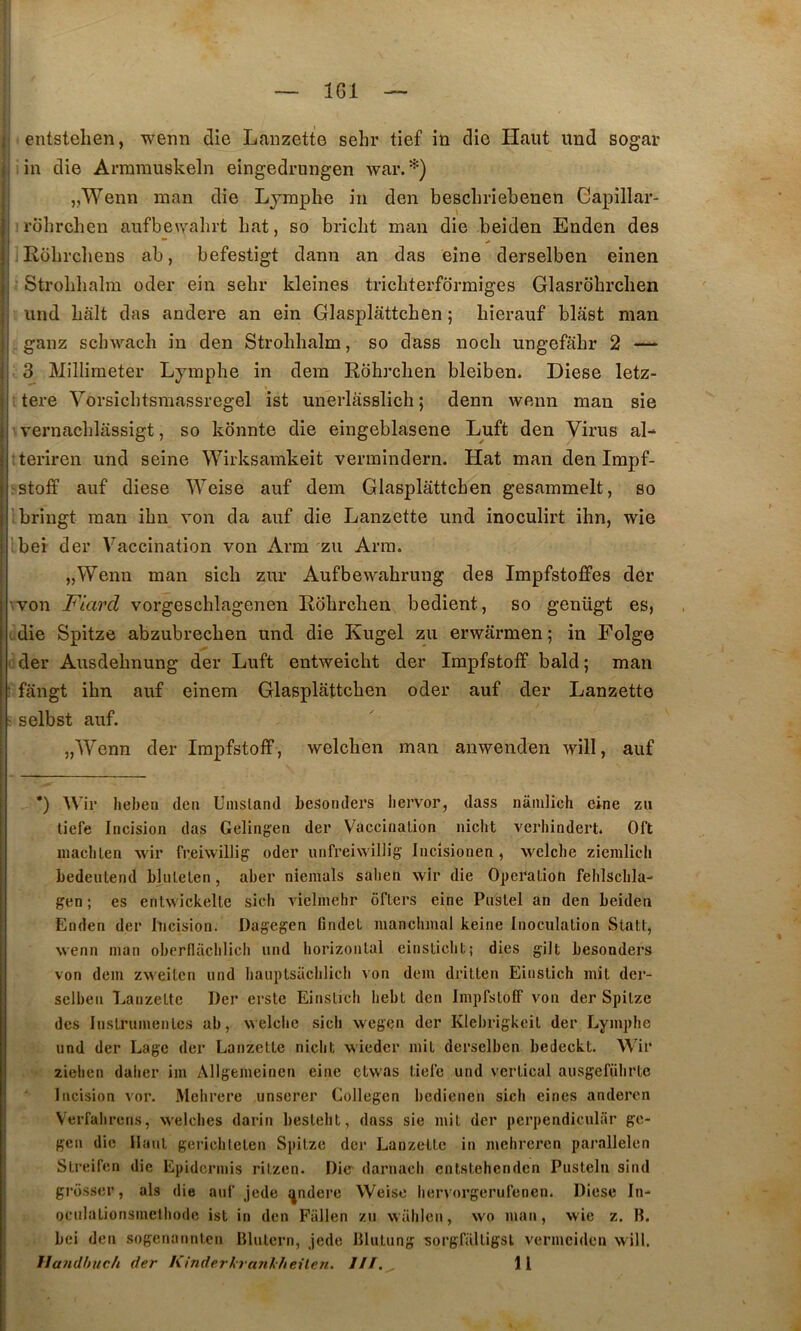 J entstehen, wenn die Laiizette sehr tief in die Haut und sogar j in die Arramuskeln eingedrungen Avar.*) j „Wenn inan die Lymphe in den beschriehenen Capillar- I rbhrchen aufben'ahrt bat, so bricht man die beiden Enden des Jj ] Robrcliens ab, befestigt dann an das eine derselben einen Ij - Strohlialm oder ein sehr kleines trichterformiges Glasrohrchen I und hait das andere an ein Glasplâttchen ; hierauf blast man I ganz schwach in den Strohlialm, so dass noch ungefâhr 2 — i 3 Millimeter Lymphe in dem Rbhrchen bleiben. Diese letz- I ij tere Vorsichtsmassregel ist unerlâsslich; denn wenn man sie j vernachlassigt, so kbnnte die eingeblasene Luft den Virus al- I teriren und seine Wirksamkeit vermindern. Hat man den Impf- j rstoff auf diese Weise auf dem Glasplâttchen gesammelt, so j bringt man ihn von da auf die Lanzette und inoculirt ihn, wie I bei der Vaccination von Arm zu Arm. „Wenn man sich zur Aufbewahrung des ImpfstofPes der ■'Von Fiard vorgeschlagenen Rbhrchen bedient, so genügt es, die Spitze abzubrechen und die Kugel zii erwârmen ; in Folge der Ausdehnung der Luft entweicht der ImpfstolF bald ; man ■ fângt ihn auf einem Glasplâttchen oder auf der Lanzette selbst auf. „Wenn der ImpfstolF, welchen man anwenden will, auf *) Wir hebeii dcii Uiusland hesonders liervor, dass nâinlich eine zu liefe Incision das Gelingen der Vaccination nicht vcrhindert. Oft maclilen wir freiwillig oder unfreiwiliig Iiicîsionen , welche zieinlich bedeutend blulelen, aber niemals saben wir die 0])eralion feblscbla- gen; es enlwickelte sicli vielmehr ôflers eine Puslei an den beiden Enden der Incision. Dagegen findet inancbmal keine Inoculation Statt, wenn man oberflacblicb und horizontal einsticbt; dics gilt besonders von dem zweitcn und liauptsacblicli von dem dritten Einslich mil der- sclbeii Lanzette Der ersle Einslicb bebt den ImpfstolF von der Spitze des Instrumentes ab, welche sich wegen der Klebrigkeit der Lymphe und der Lage der Lanzette niclit wieder mit derselben bedeckt. Wir zielicn dalier im Allgemeinen eine etwas tielc und vertical ausgefübrtc Incision vor. Mcbrere unserer Collegen bedienen sich eines anderen Verfabrens, welcbes darin beslebt, dass sie mit der perpendiculiir ge- gen die Haut gericlilclen Spitze der Lanzette in mehreren parallelen Streifen die Epidermis ritzen. Dic' darnacli entstehenden Pusleln sind grosscr, als die auf jede q^ndere Weiso liervorgerufenen. Diese In- oculalionsmelbode ist in den Fallen zu watilen, wo man, wie z. IL bei den sogenannten Blulcrn, jede Blutung sorgfalligsl vermeiden will. Ilandhuch der Kinderkrankheilen. ///.^ 11