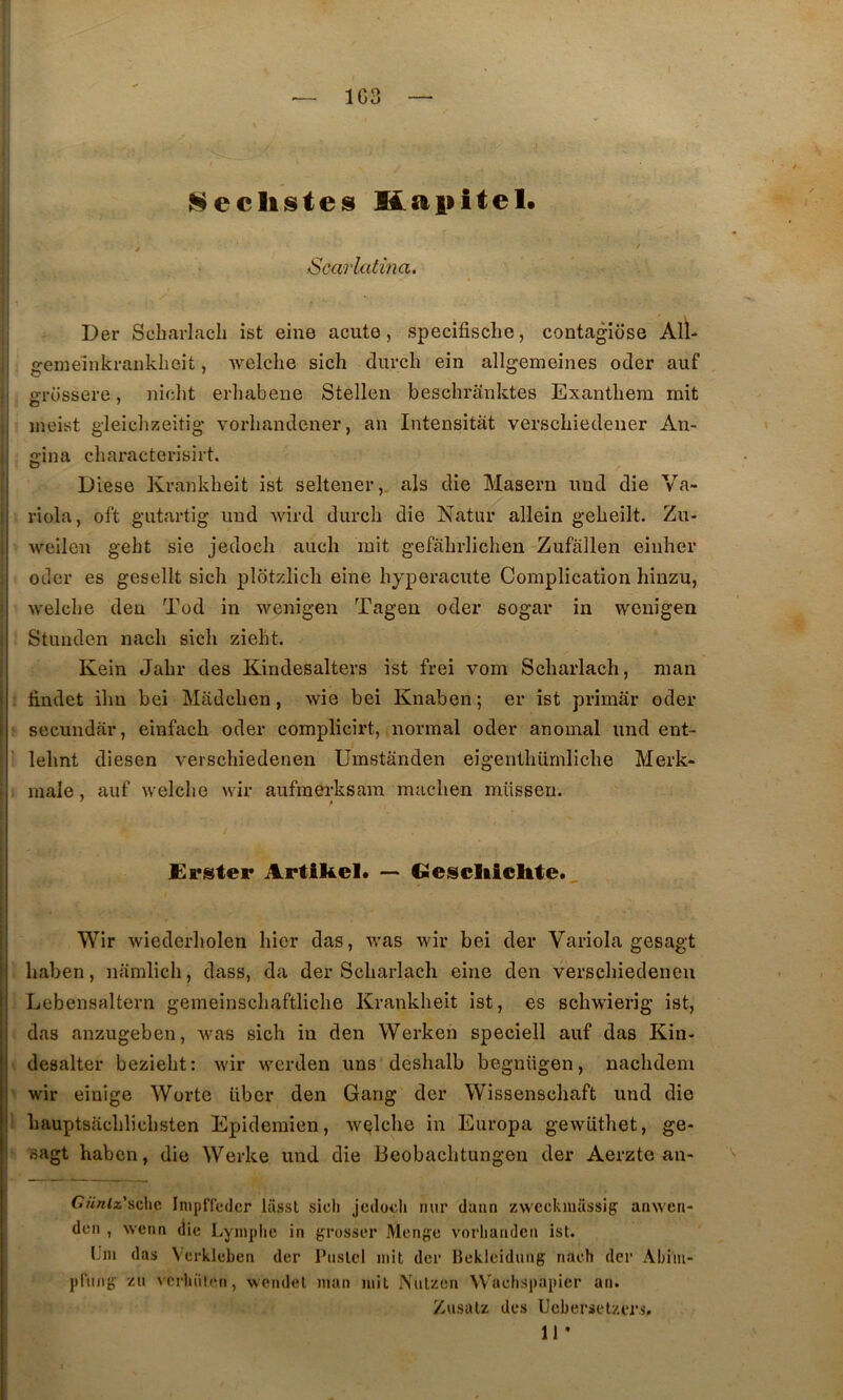 1G3 Neclistes Üapitel. Scarlatma. Der Scharlacli ist eine acute, specifische, contagiôse Alï- gemeinkrailkheit, welche sich diircli ein allgemeines oder auf grüssere, niclit erliabeiie Stellen bescliraiiktes Exanthera mit ineist gleichzeitig vorliandcner, an Intensitât verscbiedeuer An- ffina characterisirt. Diese Krankheit ist seltener,. als die Masern und die Va- riola, oft gutartig imd wird durcli die Natur allein gebeilt. Zu- •\veilen geht sie jedocb aucb mit gefabrlicbeu Zufâllen eiiiher oder es gesellt sicb plotzlicb eine byperaciite Complication hinzu, welcbe den Tod in wenigen Tageu oder sogar in wenigen Stunden nacb sicb ziebt. Kein Jabr des Kindesalters ist frei vom Scbarlach, man findet ibn bei Madcben, wie bei Knaben; er ist primâr oder secundàr, einfacb oder complicirt, normal oder anomal und eut- lebnt diesen verschiedenen Umstânden eigentbiimliche Merk- male, auf welche wir aufmerksara macben müssen. £rster Artikel* •— Ciescliicltte., Wir wiederbolen hier das, was wir bei der Variola gesagt baben, namlich, dass, da der Scbarlach eine den verschiedenen Lebensaltern gemeinscbaftliche Krankheit ist, es scbwierig ist, das anzugeben, was sich in den Werken speciell auf das Kin- desalter beziebt: wir werden uns desbalb begnttgen, nacbdem wir einige Wortc liber den Gang der Wissenscbaft und die I bauptsâcblicbsten Epidemien, welche in Europa gewütbet, ge- Bagt baben, die Werke und die Beobacbtungen der Aerzte an- Cnniz'ÿ,c,hc Inipfleder lâsst sicli jedoiîh nur daim zwcckmassig: anwcn- dcn , weim die Lymphe in grosser Mengc vorhandcii ist. Uni das Vcrklcben der Piislcl mit der Bekleiduiig nach der Abiiu- pPiiiig zu vcrhiitiMi, wendel man mit Nulzen Wachspapicr an. Zusalz des Uebersetzers. 11 •
