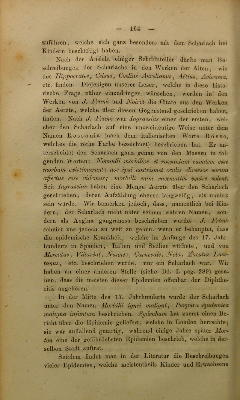 1G4 zufüliren, welche sich ganz besonders mit dem Scbarlach bei Kindern bescliaftîgt baben. Nach der Ansicbt einiger Scbriftsteller dürfte raan Be- scbreibungen des Scbarlaclis in den Werken der Alteri, wie des Hippocrates f Celsus, Coelius Aiirelianus, Aëtïus, Avicenna^ etc. finden. Diejenigen unserer Leser, welcbe in diese bisto- riscbe Frage naber einzudringen wünscben, werden in den Werken von J. Frank und Noirot die Citate ans den Werken der Aerzte, welche über diesen Gegenstand gescbrieben baben, finden. Nacb J. Frank war Ingrassias einer der ersten, wel- cber den Scbarlach auf eine nnzweideutige Weise unter dem Namen Kossania (nach dem italienischen Worte Rosso, welches die rotbe Farbe bezeichnet) bescbrieben bat. Er uu- terscheidet den Scbarlach ganz genau von den Maseru in fol- genden Worten: NonnulU morhillos et rossaniam eumdem esse morbum existimarunt : nos ipsi nostrismet oculis diversos eorum i affectus esse videmus; morbilli enim racematim venire soient. Seit Ingrassias haben eine Menge Aerzte über den Scbarlach gescbrieben, deren Aufzahluug ebenso langweilig, als unnütz sein würde. Wir beinerken jedoch, dass, namentlich bei Kin- dei'n, der Scbarlach nicht unter seinem wahren Namen, son- dern als Angina gangranosa bescbrieben wurdôi J. Frank scheiut uns jedoch zu weit zu geben, wenn er bebauptet, dass die epidemische Krankbeit, welche im Anfange des 17. Jahr- bunderts in Spanien, Italien und Sicilien wüthete, und von Mercatus, Villaréal, Nunnez ^ Carnevale, Nola, ^acutus Lusi- tanus ^ etc. besclu'ieben wurde, nur ein Scbarlach war. Wir haben an einer anderen Stelle (siebe Bd. I. pag. 289) geso- hen, dass die meisten dieser Epidemien offenbar der Dipbtbe- ritis angeboren. In der Mitte des 17. Jabrbunderts wurde der Scbarlach unter den Namen Morbilli ignei maligni^ Purpura épidemica maligna infantum bescbrieben. Sgdeiiham bat zuerst eineu Be- ricbt über die Epidémie geliefert, welche in London berrscbte; sie wâr auffalleud gutartig, wabrend einige Jabre spater Mor- ton eine der gefabrlicbsten Epidemien beschrieb, welche in der- selben Stadt auftrat. Seitdem findet man in der Literatur die Bescbreibungen vieler Epidemien, welche meistentheils Kinder und Erwachsene