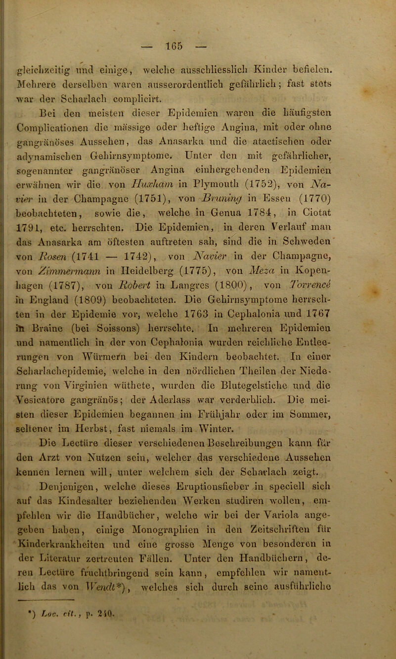 gleieliKcitig 11116 einige, welclie ausscliliesslich Kinder befielen. Melirere derselben ivaren ansserordentlicb gefalirlich ; fast stots war der Scbarlacli complicirt. Bei den meisten dieser Epideniien wareii die liaiifigsten Coinplicationen die massige oder heftige Angina, mit oder obne gangranoses Aiisseben, das Anasarka iiiid die atactisclien oder adynarniscben Geliirnsymptome. Unter den mit gefahrliclier, sogenannter gaiigranoser Angina einliergehenden Epidemien envahnen wir die von Huxliam in Plymouth (1752), von Na- vier in der Champagne (1751), von Bruning in Essen (1770) beobachteten, sowie die, welche in Genua 1784, in Ciotat 1791, etc. herrschten. Die Epidemien, in deren Verlanf man das Anasarka am oftesten aiiftreten sah, sind die in Schweden von Rosen (1741 — 1742), von Navier in der Champagne, von Zimmermann in Heidelberg (1775), von Meza in Kopen- hagen (1787), von Robert in Langres (1800), von Torrencé in England (1809) beobachteten. Die Gehirnsymptome herrsch- ten in der Epidémie vor, welche 1763 in Cephalonia und 1767 iti Braine (bei Soissons) herrschte. In mehreren Epidemien nnd naraentlich in der von Cephalonia wurden reichliche Entlee- rungen von Würmern bei den Kindern beobachtet. In eiuer Scliarlachepidemie, welche in den nordlichen Theilen der Niede^ riing von Virginien wüthete, wurden die Blutegelstiche iind die Vesicatore gangranos; der Aderlass war verderhlich. Die mei- sten dieser Epidemien begannen im Frühjahr oder im Sommer, seltener im Herbst, fast niemals im Winter. Die Lecture dieser versclnedenen Beschreibungen kann für den Arzt von Nutzen sein, welcher das verschiedene Aussehen kennen lernen will, unter welchem sich der SchaHach zeigt. Denjenigen, welche dieses Eruptiousfieber in speciell sich auf das Kindesalter beziehenden Werken studiren wollen, em- pfehlen wir die llandbücher, welche wir bei der Variola ange- geben haben, einige Monographien in den Zeitschriften für Kinderkrankheiten und eine grosse Menge von besonderen in der Literatur zertreuten Fallen. Unter den Ilandbüchern, de- ren Lecture fruchtbringend sein kann, cmpfehlen wir nanieiit- lich das von welchcs sich durch seine ausfUhrliche *) IjOC. cil., ]). 2i0.