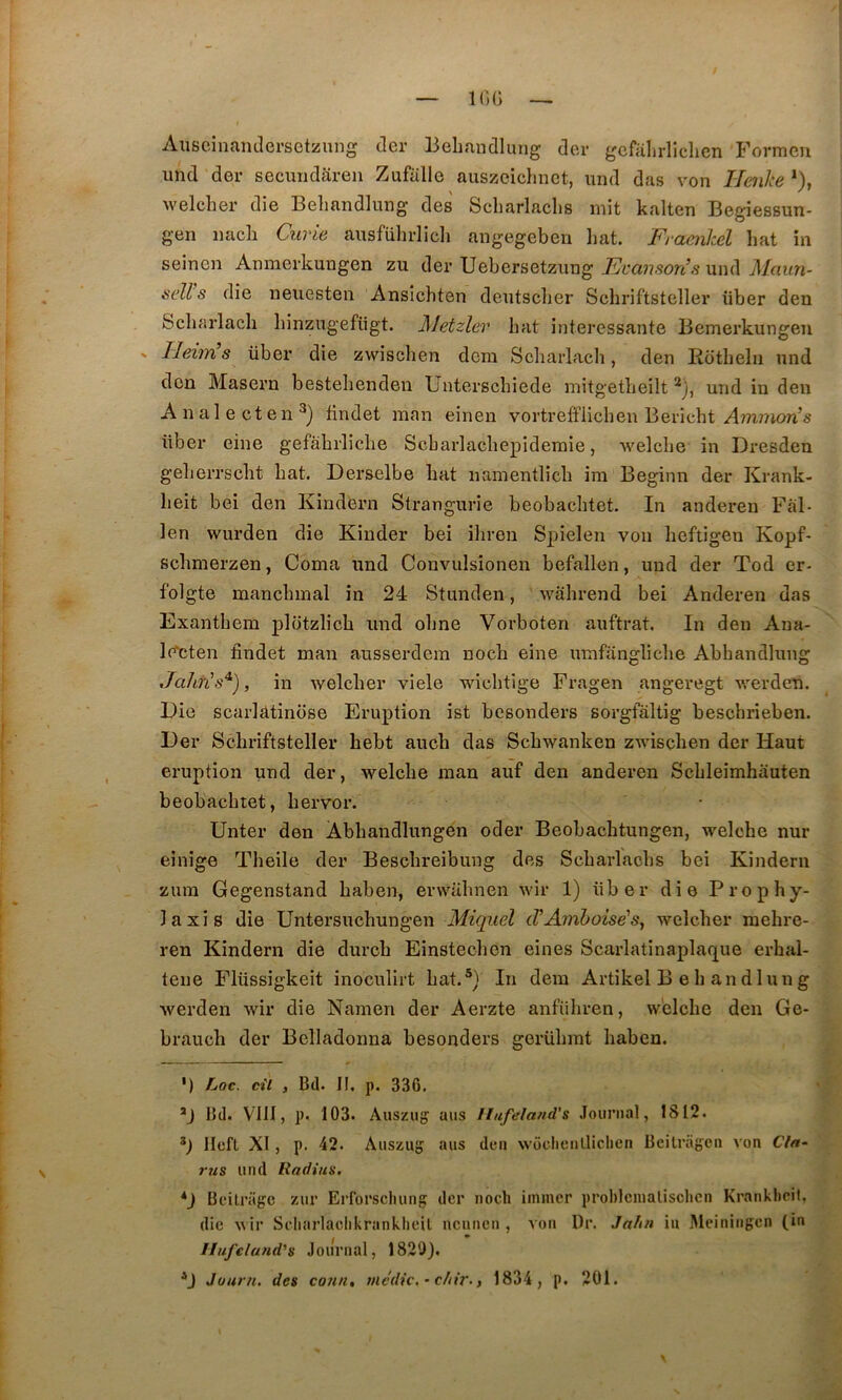 — KiG Aiiseinaiulersctznng der Behandlung der gcfalirliclien Formeu imd der secundaren Zufalle auszeidmct, imd das von Henhe *), welcher die Beliandlmig des Scliarlaclis mit kalten Begiessun- gen nacli Curie ausfüln-licli angegeberi liât. Framhel hat in seincn Anmerkungen zu der Uebersetzung Evanson’s und Maun- seU s die neuesten Ansichten dentscber Schriftsteller über den Scliarlach hinzugefügt. Metzler bat intéressante Bemerkungen > Heim’s über die zwischen dem Scliarlach, den Eotheln und don Maseru bestehendeu Unterschiede mitgetbeilt und in den A n al e et en findet man einen vortrefflicben Bericht Aimnoris über eine gefàbrliche Scbarlachepidemie, welche in Dresden geherrscht hat. Derselbe hat namentlîch im Beginn der Krank- heit bei den Kindbrn Strangurie beobachtet. In anderen Fàl- len wurden die Kinder bei ihren Spielen von heftigeu Kopf- schmerzen, Coma und Convulsionen befallen, und der Tod er- folgte manchmal in 24 Stunden, walirend bei Anderen das Exanthem plotzlich und ohne Vorboten auftrat. In den Ana- If^cten findet man ausserdem noch eine umfangliche Abhandlung Jahn's^), in welcher viele wichtige Fragen angeregt werden. Die scarlàtinose Eruption ist besonders sorgfàltig beschrieben. Der Schriftsteller hebt auch das Schwanken zwischen der Haut éruption und der, welche man auf den anderen Schleimhauten beobachtet, hervor. Unter den Abhandlungen oder Beobachtungen, welche nur einige Theile der Beschreibung des Scharlachs bei Kindern zum Gegenstand haben, erwuhnen wir 1) über die Prophy- laxis die Untersuchungen Miquel iVAmhoise'sy welcher mehre- ren Kindern die durch Einstechen eines Scarlatinaplaque erhal- tene Flüssigkeit inoculirt hat.®} In dera Artikel B eh andluug werden wir die Namen der Aerzte anfiihren, welche den Ge- brauch der Bclladonna besonders gerühmt haben. ') fjoc. cil , Bd. II. p. 336, Bd. VllI, p. 103. Ausziig ans Ilufeland's Journal, 1812. Ilefl XI, p, 42. Auszuu ans de» wocliculliclien Bcilrageii von Cln- rus und Radius. *) Beilragc zur Erforscliung der noch imincr prohlcnialisclien Kranklicil. die wir Scliarlaclikrankheil ncnncii, von Dr, Ja/iu iu Meiniiigcn (in llufclafid’s Journal, 1820). D Juurn, des co?in, medic. ’ c/iir.} 1834, p. 201.