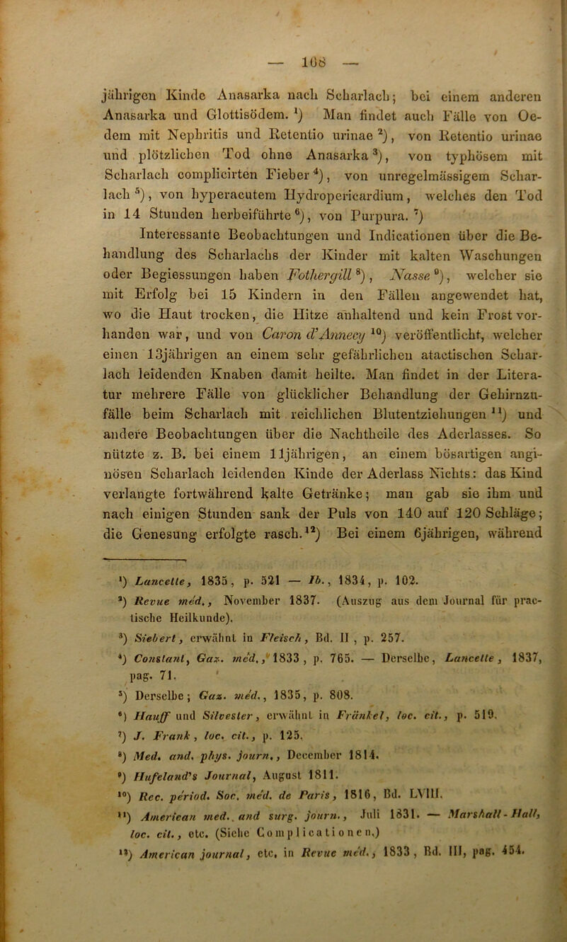 108 jalirigeu Kinde Anasarka nach Scbarlacli; bci einera andcren Anasarka und Glottisodem. Man findet aucli Fiille von Oe- dem mit Nepln-itis und Retentio urinae , von lietentio urinae | uiid plOtzlichen Tod ohne Anasarka* *), von typhosem mit t Scharlach oomplicirten Fieber ^), von unregelmassigem Scbar- ■ lacb *), von liyperacutem Ilydropericardium, welclies den Tod | in 14 Stunden lierbeiführte , von Purpura.’) ; Intéressante Beobacbtungen und Indicatiouen über die Be- j handlung des Scharlacbs der Kinder mit kalten Waschungen oder Begiessungen baben Fothergill^), Nasse^)^ welcber sie mit Erfolg bei 15 Kindern in den Falleii angewendet bat, wo die Haut trocken, die Hitze anbaltend und kein Frost vor- handen war, und von Caron d’Annecy ^®) veroffentlicbt, welcber einen ISjabrigen an einem sebr gefabrlicheu atactiscben Scbar- lacb leidenden Knaben damit beilte. Man findet in der Litera- tur mebrere Fâlle von glücklicher Behandlung der Gebirnzu- fâlle beim Scbarlacb mit reicblichen Blutentziebungen “) und andere Beobacbtungen über die Nacbtbeile des Aderlasses. So nützte z. B. bei einem lljabrigen, an einem bôsartigen angi- îiosen Scbarlacb leidenden Kinde der Aderlass Nicbts : das Kind verlangte fortwâbrend kalte Getrânke; man gab sie ibm und nacli einigen Stunden sank der Puis von 140 auf 120SchIâge; die Genesung erfolgte rascb.**) Bei einem 6jâbrigen, wâbrend ') Laucelle, 1835, p. 521 — Ib. ^ 1834, p. 102. *) Revue méd,, Noveinber 1837. (Aiisziig ans dcm Journal fur prac- liscbe Heilkunde), ®) Siebert, erwahnl in Fleisch, Bd. II , p. 257. *) Co7iila7ily Gaz. 1833 , p. 765. — Derselbc, Lu7iceUe, 1837, pag. 71. ■ *) Derselbe ; Gaz. 77ie'd,, 1835, p. 808. •) Hauff üwA SHvesler, erwaliiiL in F7'a7ilel, loc. cit., p. 510. ^) J. F7’a7ik , loc, cit., p. 125, *) Med, and, phys. jouv7i,, December 1814. •) Hufela7id's Jour7ial, August 1811. *°) Rec. périod. Soc, 77iéd, de Paris, 1516, Bd. LVlll. ’*) A/7ierica7i i/ied,. a7id surg. Jour7i., Juli 1831. — Marshall - Hallj loc. cit., etc. (Sicile Gomp 1 ica ti o ne n,) *’) A77ierican }our7ial, etc, in Revue t/ied., 1833 , Bd. III, pag. 454.