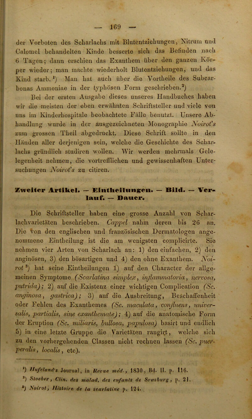 Il — 1C9 — der Vorboten des Scliavlaclis mit Blutentzielmngen, Nitrum iintl Calomel beliandelten Kinde besserte sicb das Befinden nacli { 6 Tageu ; daim erscbien das Exantbem über den ganzeii Kor- j: per wieder; raan machte wiederholt Blutentziehiingen, und das jj Kiiid starb. Man bat aucb über die Vortbeile des Subçar- ]. bonas Aramoniae in der tjpbdsen Form gescbrieben.*) Bei der ersten Ausgabe dieses unseres Handbuches haben j wir die raeisten der eben erwâhnten Schriftsteller nnd viele von ij uns im Kinderbospitale beobachtete Fâlle benutzt. Unsere Ab- :'i bandlung wurde in der ausgezeiclmeten Monographie Noirot’s j zum grossen Tbeil abgedruckt, Diese Scbrift sollte in den I Ilânden aller derjenigen sein, welclie die Geschicbte des Scbar- j lachs gründlicli studiren wollen. Wir werdeiî mehrmals Gele- I legenbeit nebmen, die vortrefflichen und gewissenbaften Unter- i sucbungen Noirot''s zu citireu, I Zwelter Artikel* — Eiiitlieiliingeii* — Biltl* — Ver- laiif. — Daiiei*. i Die Schriftsteller haben eine grosse Anzabl von Scbar- lacbvarietaten bescbrieben. Cœpjyel nabm deren bis 26 an. Die Von den englischen und franzosiscben Dermatologen ange- nommene Eintbeilung ist die am wenigsten complicirte. Sie nebmen vier Arten vou Scbarlacb an; 1) den einfacben, 2) den anginosen, 3) den bosartigen und 4) den obne Exantbem. l^oi- rot bat seine Eintheilungen 1) auf den Cbaracter der allge- meinen (Scarlatina simplex^ injiainmatoria, nervosa, putrida); 2) auf die Existenz einer wicbtigen Complication (aSc. anginosa^ gastrica) ; 3) auf die Ausbreitung, Bescbaffenbeit oder Feblen des Exanthèmes (Sc. maculcita, xonjiuens, univer- salisa partialis^ sine exantliemate) ; 4) auf die anatomiscbe Form der Eruption (Sc. miliaris, hullosa, papvXosa) basirt und endlicb 5) in eine letzte Gruppe die Varietiiten rangii;t, welclie sicb zu den vorbergebcnden Classen nicbt recbneu lassen (Sc, puer- peralis, localis, etc). *) IInfeland'8 Journal, iii lieoue ;«erf., 1830, Bd. II. p. 116. *) Sloeber, Clin, des 7/ialad. des enfants de Srasbiiri', p. 21, *) Noirot, Histoire de la scarlatine p. 124.