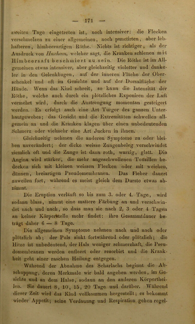 z\\‘-eiten Tage eingetreten ist, nocli intensiver: die Flecken verschmelzen zii einer allgemeinen, nocli pmictirten, aber leb- liafteren, himbeerartigon Rotlic. Nicbts ist riclitiger, als der Ausdruck von Iliuvham, welcher sagt, die Kranken schienen ra i t Himbeersaft beschmiert z,u sein. Die Rothe ist im All- gemeinen etwas intensiver, aber gleichzeitîg violetter und dunke* 1er in deu Gelenkbugen, auf der inneren Flacbe der Ober- scbcnkel imd oft ira Gesicbte und auf der Dorsalflüche der Hande. Wenn das Kind schreit, so kann die Intensitât der Rdtlie, welche auch durch ein pldtzliches Exponiren der Luft verniebrt wird, durch die Austrengung moraentan gesteigert werden. Es erfolgt auch eine Art Turgor des ganzen Unter- liautgewebes ; das Gesicht und die Extremitaten schwellen all- gemein an und die Kranken klagen über eineu imbedeutendcn Schmerz oder vielmehr eine Art Jucken in ihnen. Gleichzeitig uehmen die anderen Symptôme zu oder blei- ben unverandert; der dicke weisse Zungenbeleg verschwindet ziemlich oft und die Zunge ist danu roth, warzig, glatt. Die Angina wird starker, die-melir angescliwollenen Tonsillen be- decken sicb mit kleinen weisscn Flecken oder mit weichen, dünnen, breiartigen Pseudomembranen. Das Fîeber dauert zuweilen fort, wiihreud es meist gleich dem Durste 'etwas ab- nimmt. Die Eruption verlâuft so bis zum 3. oder 4. Tage, wird sodann blass, nimmt eine mattere Farbung an und verscbwin- det nach und nacli, so dass man sie nach 2, 3 oder 4 Tagen an keiner Kôrpei*stelle mehr findet: ihre Gesammtdauer be- tiagt daher 6 — 8 Tage. Die allgemeinen Symptôme nehmen nach und nach oder plotzlich ab ; der Puis sinkt fortwahrend oder plotzlich ; die Hitze ist unbedeutend, der Hais weniger schmerzhaft, die Pseu- domembranen werden entleert oder resorbirt und die Krank- heit geht einer raschen Heilung entgegen. Wahrend der Abnahme des Scharlachs beginnt die Ab- schuppung, deren Merkmale wir bald angeben werden, im Ge- sichtc und an dem Halse, sodann an den anderen Korperthei- len. Sie dauert 8, 10, 15, 20 Tage und dariiber. Wahrend dicser Zeit wird das Kind vollkoraraen hergestellt; es bckommt wieder Appétit; seine Verdauung und Respiration gehen regel-
