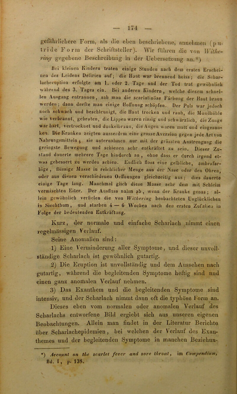 g’cfahilicliorc Form, als die eben besclineboue, annelmieii (pu- tride Form der Scliriftsteller ). Wir tiibreii die von WlLhe.- rlng gegebeno Bescbreibung' in der Uebersetzung liei kleitien Kindern traten einige Stunden nacli dem crsten Erschei- nen des Leidens Delirien auf; die Haut war breiioerid heiss ; die Seliar- lachcniplion erfolgte ain l. oder 2. Tage und der Ted Irai gewühiilicli AViilirend des 3. T’ages ein. Bei anderen Kindern , welclie diescin schnel- len Ausgang entratmen , sali mao die scarlatinose Farbiing der Haut braua werden; dan» dnrfte man einige Hoiffiuiig scbopfen. Der Puis war jedocli iiocli scbwacb und bescbleunigl, die Haut Irocken und rauh, die Mundhoble wie verbrannl, gebraten, die Lippe» waren rissig und schwarzlicb, die Zunge war bart, vei trockuel und dunkelbrauii, die Angen waren malt und eiugesun- keu. Die Kranken zeigten ausserdrm eine grosse Aversion gegen jedeArlvou Nahrungsmitteln j sie unlernabmen nur mit der grosslen Anstrengurig die geringsle, Bewegung und sebienen selir entkral'tet zu sein. Dieser Zu- stand dauerte mebrere Tage bindureb an , ohne dass er durch irgend et- was gebessert zu werden sehien. Eiidlich floss eine geibliclie, ambrafar- bige , llüssige Masse in reicliliclier Menge aus der Nase oder den Oliren, oder aus diesen verscbiedeiieu Oelfnungen gleicbzeilig aus; dies dauerte einige Tage laug. Maiicbmal glicli diese Masse selir dein mil Schleiui vermischten Eiter. Der Ausfluss nahin ,ab , wenu der Kranke gênas ; al- lein gewüluilich verüelen die von Wilherins beobacblelen Dugliicklicben in Siechtbum, uud starben 4— 0 VVociien nacb den ersten Zuraliea in Folge der bedeulenden Entkraftang. Kurz, (1er normale und einfache Scharlach nimmt einen regelmassigen Verlauf. Seine Anomalien sind : 1) Eine Verminderung aller Symptôme, und dieser unvoll- staudige Scharlach ist gewohnlich gutartig. 2) Die Eruption ist unvollstandig und dem Ausselien nacli gutartig, wahrend die begleitenden Symptôme heftig sind und einen ganz anomalen Verlauf nehmen. 3) Das Exanthem und die begleitenden Symptôme sind intensiv, und der Scharlach nimmt dann oft die typhbse Form an. Dieses eben vom normalen oder anomalen Verlauf des Scharlachs entworfene Bild ergiebt sich aus unseren eigenen Beobachtungen. Allein man findet in der Literatur Berichte über Scharlachepidemien , bei welchen der Verlauf des Exan- thèmes und der begleitenden Symptôme in manchen Beziehun- *) Account on the scarlet fever and sorc Ihroal, im Compendium,
