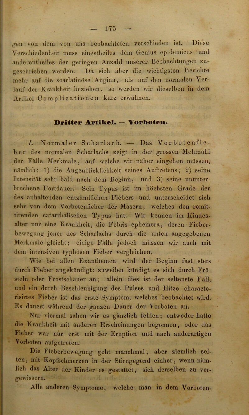 gen von dcm von uns beobacliteten verschieden ist. Diese Verscliiedenheit muss eiiiestheiles dem Genius epidemicus und anderentlieiles der geringen Anzalil unserer Beobaclitungen zu- gcscbrieben werden. Da sich aber die wiclitigsten Bericbte mebr auf die scarlafindse Angina, als auf den normalen Ver- lauf der Kranklieit bczielien, so werden wir dieselben in dem Artikel Complicatiouen kurz erwàbiien. Dritter Artikel. — Vorkoteii. /. Normaler Scbarlacb. — Das Vorbotenfie- ber des normalen Scliarlaclis zeigt in der grossen Mehrzahl der Fâlle Merkmale, auf welcbe wir nàlier eingeben müssen, namlich: 1) die Augenblickliclikeit seines Auftretens; 2) seine Intensitat sehr bald nacli dem Beginn, und 3) seine ununter- brocliene Fortdauer. Sein Typus ist im hdchsten Grade der des anhaltenden entzündlicben Fiebers und untersclieidet sich sehr von dem Vorbotenfieber der Maseru, welches den rernit- tirenden catarrlialischen Typus bat. Wir kennen im Kiudes- alter nnr eine Krankbeit, die Febris epbemera, deren Fieber- bewegung jener des Scbarlacbs durcb die unten angegebeneu Merkmale gleicbt; einige Falle jedocb müssen wir auch mit dem intensiven typbosen Fieber vergleicben. Wie bei allen Exantbemen wird der Beginn fast stets durcb Fieber angekündigt: zuweilen kündigt es sich durch Fro- steln oder Frostscbauer an ; allein dies ist der seltenste Fali, und ein durcb Bescbleunigung des Puises und Hitze cbaracte- risirtes Fieber ist das erste Symptom, welches beobachtet wird. Es dauert wâbrend der ganzen Dauer der Yorboten an. Nur viermal saben wir es ganzlich feblen ; entweder batte die Krankbeit mit anderen Erscbeinungen begonnen, oder das Fieber war nur erst mit der Eruption und nach anderartigcri Yorboten aufgetreteii. Die Fieberbewegung geht manchmal, aber ziemlich sel- ten, mit Kopfscbmerzon in der Stirngegend einber, wenn nam- licb das Alter der Kinder es gestattet, sich derselben zu ver- gewissern. Aile anderen Symptôme, welche man in dera Yorboten-