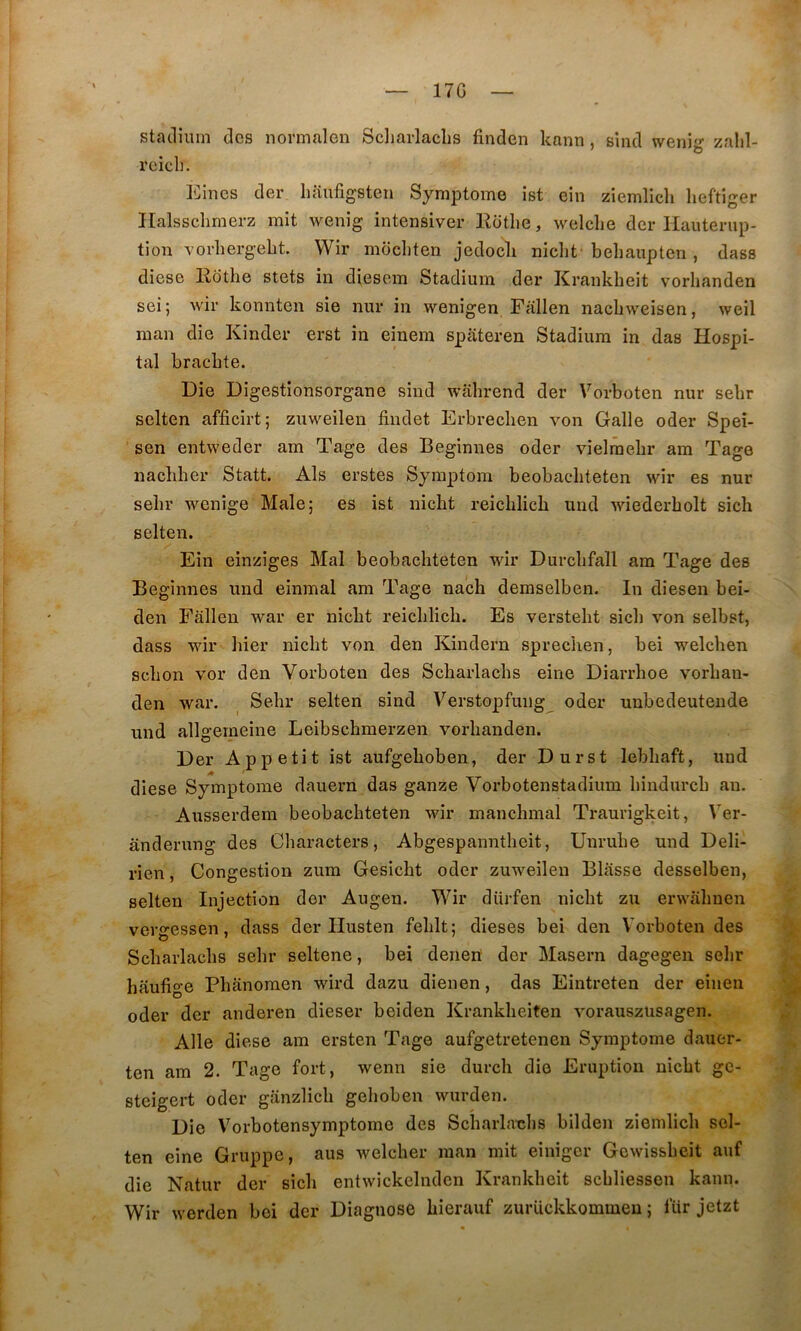 17G statlium des normalen Scliarlachs finden kann, sind weni- zalil- rcicli. IDincs der liaufigsten SymjDtome ist ein ziemllcli lieftiger Ilalssclimerz mit wenig intensiver Eotlie, welclie der Hauterup- tion vorlierg-ebt. VVir mochteii jedocli niclit behaupteri, dass diese Eothe stets in diesem Stadium der Krankheit vorhanden sei; wir konnten sie nur in wenigen Fallen nachweisen, weil man die Kinder erst in einein spâteren Stadium in das Hospi- tal brachte. Die Digestionsorgane sind wahrend der Vorboten nur sebr selten afficirt; zuweilen findet Erbrecben von Galle oder Spei- sen entweder am Tage des Beginnes oder vielrâebr am Tage nacbber Statt. Als erstes Sjraptom beobacbteten wir es nur sebr wenige Male; es ist nicbt reicblicb und wiederbolt sich selten. Ein einziges Mal beobacbteten wir Durcbfall am Tage des Beginnes und einmal am Tage nacb demselben. In diesen bei- den Fallen war er nicbt reicblicb. Es verstebt sicb von selbst, dass wir bier nicbt von den Kindern sprechen, bei welcben scbon vor den Vorboten des Scbarlacbs eine Diarrboe vorban- den war. ^ Sebr selten sind Verstopfung oder uubedeutende und allgemeine Leibscbmerzen vorbanden. Der Appétit ist aufgeboben, der Durst lebbaft, und diese Symptôme dauern das ganze Vorbotenstadium bindurcb an. Ausserdem beobacbteten wir mancbmal Traurigkeit, Ver- ânderung des Cliaracters, Abgespanntbeit, Unrube und Deli- rien, Congestion zum Gesicbt oder zuweilen Blasse desselben, selten Injection der Augen. Wir diirfen nicbt zu erwabuen verjressen, dass der Ilusten feblt; dieses bei den VArboten des O • Scbarlacbs sebr seltene, bei denen der Maseru dagegen sebr haufige Pbânoraen wird dazu dienen, das Eintreten der einen oder der anderen dieser bei den Krankbeiten vorauszüsagen. Aile diese am ersten Tage aufgetretenen Symptôme dauer- ten am 2. Tage fort, wenn sie durcb die Eruption nicbt ge- steigert oder ganzlicb geboben wurden. Die Vorbotensymptome des Scbarlaubs bilden ziemlicb scl- ten eine Gruppe, aus welcber man mit einigcr Gewissbcit auf die Natur der sicb entwickelndcn Krankbcit scbliessen kann. Wir werden bei der Diagnose bierauf zurückkommeu ; fiir jetzt