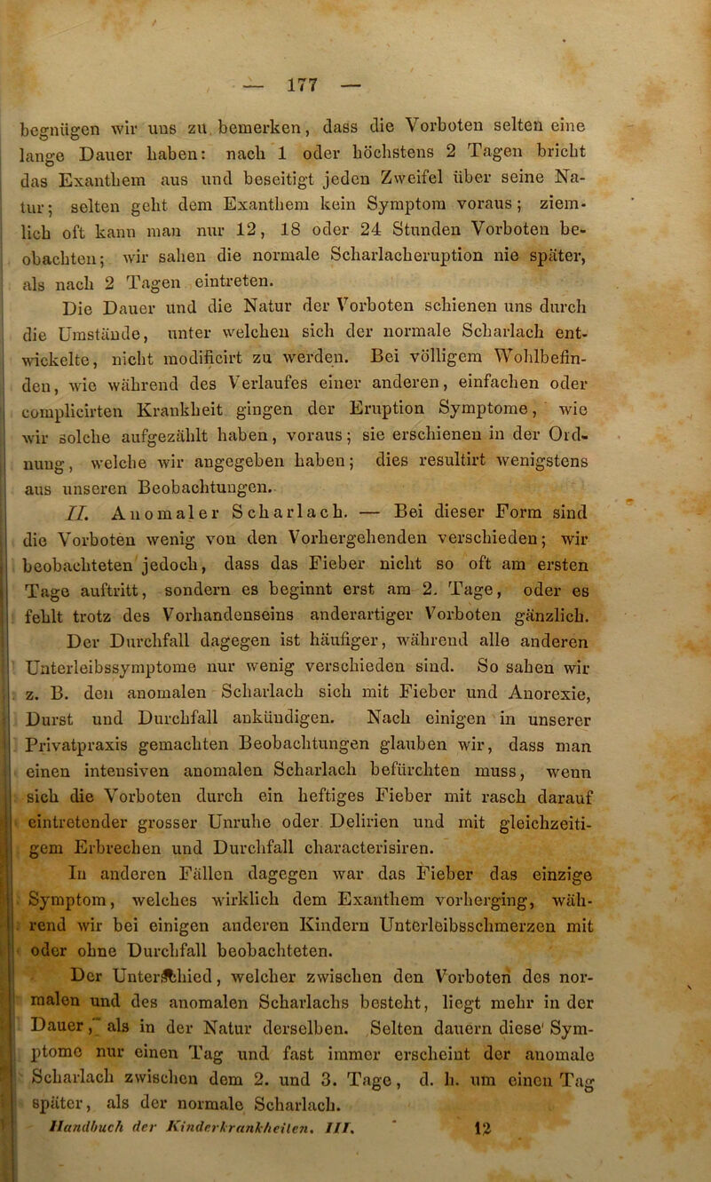 bcgniigen wir uns zu.bemerken, dass die Vorboten selteii eîne i lange Dauer baben: nacli 1 oder bochstens 2 Tagen bricbt das Exantbem ans und beseitigt jeden Zweifel über seine Na- tur; selten gebt dem Exantbem kein Symptora voraus ; ziem- licb oft kann nian nur 12, 18 oder 24 Stnnden Vorboten be- ‘ obacbten; Avir sahen die normale Scbarlacberuption nie spater, als nacb 2 Tagen eintreten. i Die Dauer und die Natur der Vorboten scbienen uns durch I die ürastande, unter welcben sicb der normale Scbarlacb ent- ! wickelte, nicbt raodificirt zu werden. Bei vblligem Woblbedn- I deu, Avie Avabrend des Verlaufes einer anderen, einfacben oder ‘ complicîrten Kraukbeit gingen der Eruption Symptôme, Avie j Avir solcbe aufgezablt baben, voraus ; sie erscbienen in der Ord- ; nuug, AA’elcbe Avir angegeben baben; dies resultirt Avenigstens j aus unseren Beobacbtungen. I IL Anomaler Scbarlacb. — Bei dieser Form sind ! die Vorbotèn Avenig Aon den Vorbergebenden verscbieden; Avir j beobacbteten jedocb, dass das Fieber nicbt so oft am ersten ( Tage auftritt, sondern es beginnt erst am 2. Tage, oder es feblt trotz des Vorbandenseins anderartiger Vorboten ganzlicb. Der Durcbfall dagegen ist bâufiger, AA^abrend aile anderen ünterleibssymptome nur Avenig verscbieden sind. So saben wir 1 Z. B. den anomalen Scbarlacb sicb mit Fieber und Anorexie, Durst und Durcbfall anküudigen. Nacb einigen in unserer Privatpraxis gemacbten Beobacbtungen glauben wir, dass man einen intensiven anomalen Scbarlacb befürcbten muss, wenn I sicb die Vorboten durcb ein beftiges Fieber mit rascb darauf ;j eintretender grosser Unrube oder Delirien und mit gleicbzeiti- ^ gem Erbrecben und Durcbfall cbaracterisiren. ^ In anderen Fallen dagegen Avar das Fieber das einzige ' Symptom, Avelcbes wirklicb dem Exantbem vorberging, wali- ; rend Avir bei einigen anderen Kindern Unterleibsscbmerzen mit . ■ oder obne Durcbfall beobacbteten. ^ Der Unteriîtbied, welcber zwiscben den Vorboten des nor- I raalen und des anomalen Scbarlacbs bestebt, liegt mebr in der Dauer, als in der Natur derselben. Selten dauern diese'Sym- ptôme nur einen Tag und fast immer erscbeiut der anomale Scbarlacb ZAvisebcn dem 2. und 3. Tage, d. b. um einen Tag i spater, als der normale Scbarlacb. '■ j Handbuch der Kinderkrunieheüen, HT, ' 1% \