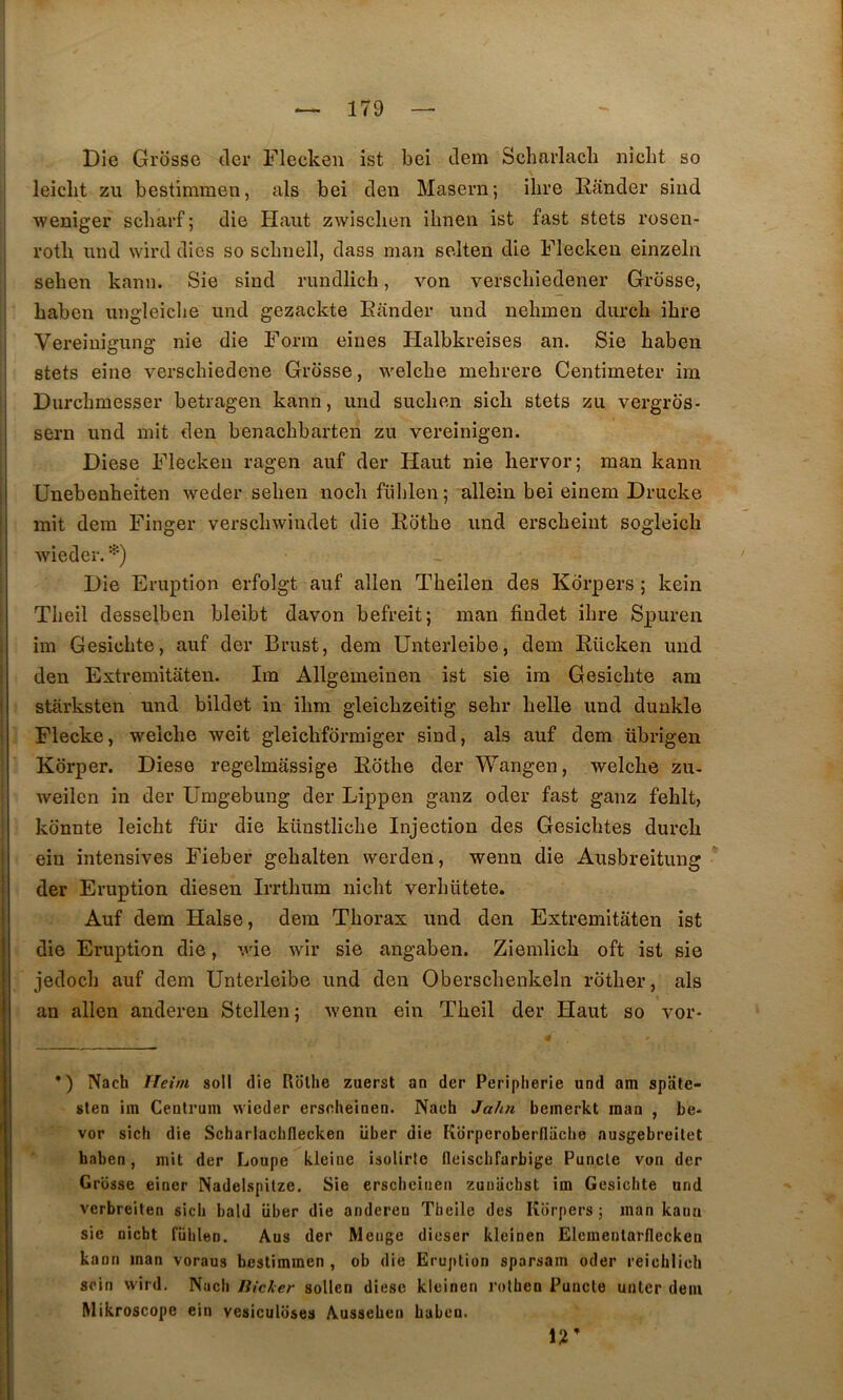 Die Grosse cler Flecken ist bei ilem Scharlacli iiicbt so leiclit zu bestimraen, als bei den Maseru; ilire Rander siiid ■weniger scbarf ; die Haut zwischen ihnen ist fast stets rosen- rotb und wird dics so scbnell, dass nian selten die Fleckeu einzeln seben kann. Sie sind rundlich, von verscliiedener Grosse, baben ungleicbe und gezackte Rander und nebmen durcb ibre Vereiuigung nie die Forin eiues Halbkreises an. Sie baben stets eine verschiedene Grosse, welcbe mebrere Centimeter im Durcbmesser betragen kann, und suclien sicb stets zu vergros- sern und mit den benachbarten zu vereinigen. Diese Flecken ragen auf der Haut nie bervor; man kann Unebenheiten weder seben nocb fülilen ; allein bei einem Drucke mit dem Finger verscliwindet die Rotbe und erscbeint sogleich wieder. Die Eruption erfolgt auf allen Tbeilen des Kdrpers ; kein Tlieil desselben bleibt davon befreit; man findet ibre Spuren im Gesicbte, auf der Brust, dem Unterleibe, dem Rücken und den Extremitaten. Ira Allgemeinen ist sie ira Gesicbte am starksten und bildet in ibm gleicbzeitig sehr belle und dunkle Plecke, welcbe weit gleicbfdrmiger sind, als auf dem übrigen Korper. Diese regelraassige Rdthe der Wangen, welcbe zu- weilen in der Umgebung der Lippen ganz oder fast ganz feblt, konnte leicbt für die künstliche Injection des Gesicbtes durcb ein intensives Fieber gebalten werden, wenn die Ausbreitung der Eruption diesen Irrtbum ni dit verbütete. Auf dem Halse, dera Thorax und den Extremitaten ist die Eruption die, wie wir sie angaben. Ziemlicb oft ist sie jedocb auf dem Unterleibe und den Oberscbenkeln rotber, als an allen anderen Stellen; wenn ein Tbeil der Haut so vor- *) Nach Ileini soll die Ilolhe zuerst an der Peripherie und am spate* sien im Centrum wieder erscheinen. Nach Jalm bemerkt man , be- vor sich die Scharlachflecken liber die Korperoberfliiche ausgebreilet baben, mit der Loupe kleine isolirte fleisclifarbige Puncte von der Grosse einer Nadelspitze. Sie erschciiieii zuuachst im Gesichte und verbreiten sich bald über die anderen Theile des Kdrpers; man kann sie nicbt fiihlen. Ans der Menge dieser kleinen Elementarflecken kann man voraus bestimmen , ob die Eruption sparsam oder reichlich sein wird. Nach liicker sollen diese kleinen rolhen Puncte unler dem Mikroscope ein vesiculdses Ausseben baben.