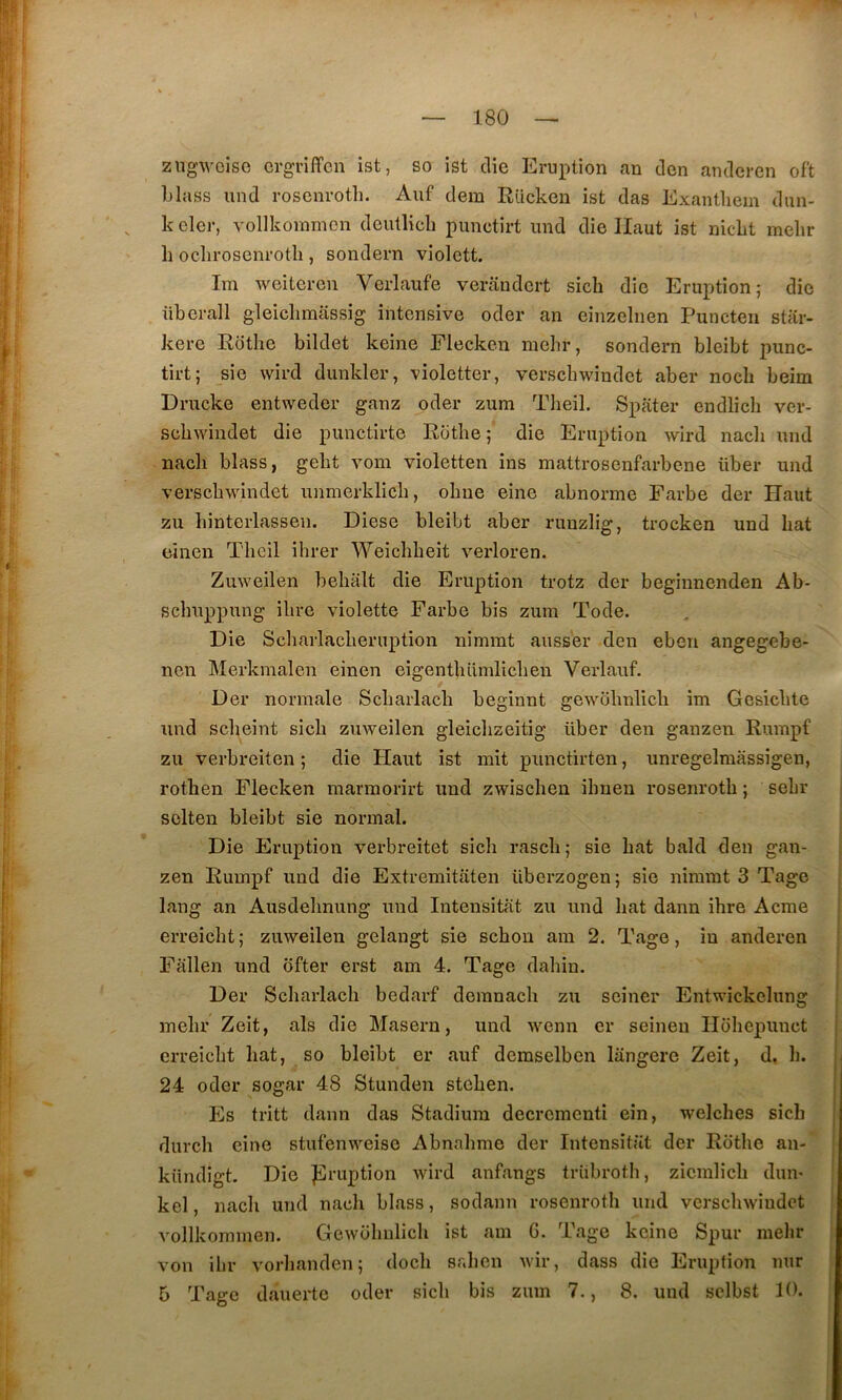 ziig'weise crgriffcn ist, so ist die Eruption an don anderen oft Llass und rosenroth. Aiif dem Rücken ist das Exantliem dun- k eler, vollkommon deutlicli punctirt und die Haut ist niclit mehr h oclirosenrotli, sondern violctt. Im weiteren Verlaufe verandert sicb die Eruption; die überall gleiclimiissig intensive oder an eiiizelnen Puncten star- kere Rdtlie bildet keine Fiecken mehr, sondern bleibt punc- tirt; sie wird dunkler, violetter, verscbwîudet aber noch beim Drucke entweder ganz oder zum Tlieil. Spater endlicli ver- schwiiidet die punctirte Rotbe ; die Eruption wird nacli und nadi blass, geht vom violetten ins mattrosenfarbene über und verscbwindet unmeiklicb, obue eine abnorme Farbe der Haut zu binterlasseii. Diese bleibt aber ruuzlig, trocken und bat eïnen Tlieil ihrer Weiebbeit verloren. Zuweilen bebalt die Eruption trotz der beginnenden Ab- sebuppung ibre violette Farbe bis zum Tode. Die Scbarlacbernption nîmmt ausser den eben angegebe- nen Merkmalen einen eigentbümlicben Verlauf. Der normale Scbarlacb beginnt gewobnlicb im Gcsicbte und sebeint sicb zuweilen gleicbzeitig über den ganzen Rurapf zu verbreiten ; die Haut ist mit punctirten, unregelmassigen, rotben Fiecken marmorirt und zwisebeu ibnen rosenroth ; sebr solten bleibt sie normal. Die Eruption verbreitet sicb rascb ; sie bat bald den gan- zen Rumpf und die Extremitaten überzogen ; sie nimmt 3 Tage lang an Ausdebnung und Intensitat zu und bat dann ibre Acme erreiebt ; zuweilen gelangt sie sebou am 2. Tage, îu anderen Fallen und ofter erst am 4. Tage dabin. Der Scbarlacb bedarf deranacb zu seiner Entwickelung mehr Zeit, als die Maseru, und wenn cr seineu Ilobepunct erreiebt bat, so bleibt er auf demselben langerc Zeit, d, b. 24 oder sogar 48 Stunden steben. Es tritt dann das Stadium decrcmcnti eîn, welches sicb dureb eine stufenweise Abnabmo der Intensitat der Rotbe an- kündigt. Die ]îlruption wird anfangs trübrotb, zicmlicb dun- kel, nacb und nacb blass, sodann rosenroth und vcrscbwiudct vollkominen. Gewübulicb ist am G. Tage keine Spur mehr von ibr vorbanden; doeb sr.ben wir, dass die Eruption nur