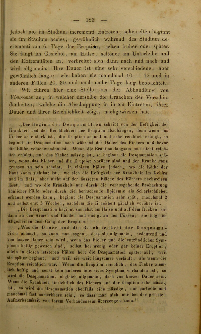 jecloeb nie im Stadium iiicreraeiiti eintreten; selir selten beginnt sie im Stadiiim acmes, gewdlmlich wahreud des Stadium de- crementi am 6. Tage der Erupti<te, selten früher oder spiiter. Sie fangt im Gesiclite, am Halse, seltener am Unterleibe und den Extremitaten an, verbreitet sich dann nacli und iiach und wird allgemeiu. Ilire Dauer ist eine sebr verscbiedene, aber gewobnlicli lange; wir baben sie raancbmal 10 — 12 und in ' anderen Falleu 20, 30 und noch mebr Tage lang beobacbtet. Wir fübren Hier eine S telle aus der Abbandlung von I Vieusseuæ an, in welcber derselbe die Ursacben der Verscbie- denbeiten, welcbe die Abscbuppung in ibrem Eintreten, ilirer :! Dauer und ihrer lieichlicbkeit zeigt, nacbgev^iesen bat. i I ,,Der Beginn der Desquamation scheint von der Heftigkeit der Krankheit und der Reichliclikeit der Eruption abzubaogen, denn vvenn das Fieber sehr stark ist , die Eruption schnell und sehr reiclilich erfolgt, so beginnt die Desquamation nocb wabrend der Dauer des Fiebers und bevor die Rothe verschwunden ist. Weim die Eruption langsam und nicht reich- lich erfolgt, und das Fieber miissig ist, so beginnt die Desquamation spii- ter, wenn das Fieber und die Eiuplion vorüber sind und der Kranke ganz genesen zu sein scheint. In einigen Fallen jedocli wo die Rothe der Haut kaum sichlbar ist, wo sich die Heftigkeit der Krankheit im Gehirn und im Hais, aber nicht auf der ausseren Flache des Kdrpers nachweiseti llisst, und wo die Krankheit nur durch die vorausgehende Beobachtung dbnlicbcr Falle oder durch die herrschende Epidémie als Scharlachfieber erkannt werden kann , beginnt die Desquamation sehr spiit, manchmal 2 und selbst erst 3 Wocben , naehdem die Krankheit gauzlich vorüber ist. ,,Die Desquamation beginnt zundchst am Halse und auf dem Rücken, so- danu an den Armen und Hiindeu und endigt an den Füssen ; sie foigt im Allgemeinen dem Gang der Eruption. ,,Was die Dauer und die Reichliclikeit der Desquama- tion anlangt, so kann man sagen , dass sie allgemcin, bedeutend und von langer Dauer sein wird, wenn das Fieber und die'entzündlichen Sym- ptôme heftig gewesen sind , selbst bei wenig oder gar keiner Eruption ; allein in diesen letzteren Falleu hort die Desquamation spiiter auf, weil sie spater beginnt, und weil sie weit langsamer verliiuft, als wenn die Eruption reichilich war. Wenn die Eruption reichlich , das Fieber ziem- lich heftig und sonst kein anderes intensives Symptom vorhanden ist, so wird die Desquamation, obgleich allgemein , duch von kurzer Dauer sein. ist, so wird die Desquamation cbeufalls eine miissige , nur partielle und manchmal last unmerkbare sein , so dass inan sich nur bei der grüsslen Aulmerksauikeit von ibrem Vorhaudcnsein überzeugeu kann.“ ✓