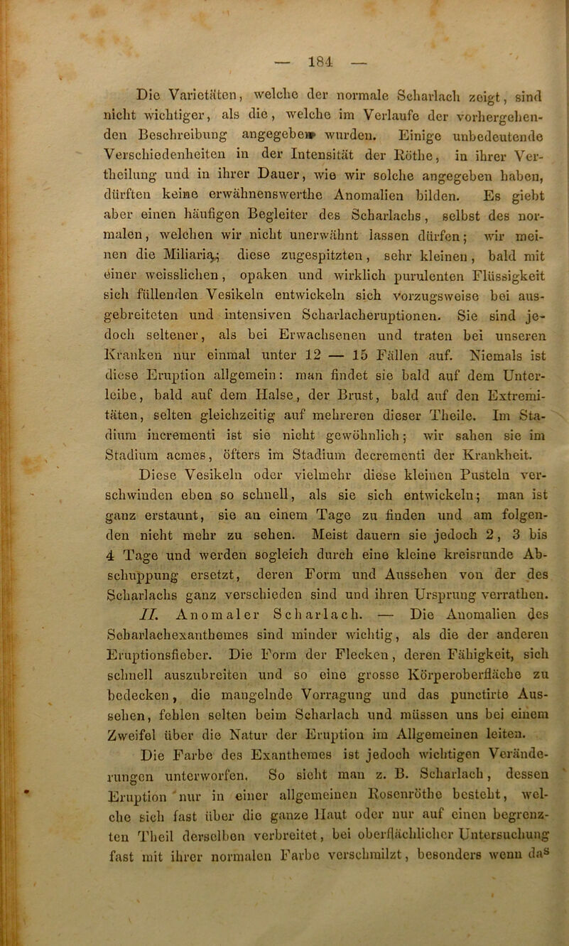 Die Varietaten, welclie der normale Schavlach zeiet, sind niclît wicbtiger, als die, welclie im Verlaufe der vorliergelien- den Beschreibung angegebei» wurdeii. Eînige unbedeutende Verscliiedenlieiten in der Intensitât der Eotlie, in ibrer Ver- tbeilnng imd in ibrer Dauer, wie wir solcbe angegeben baben, dürften keine erwâbnenswertbe Anomalien bilden. Es giebt aber einen banfigen Begleiter des Scbarlachs, selbst des nor- malen, welcben wir nicbt unerwabnt lassen dürfen ; wir mei- nen die Miliaria^ diese zugespitzteu, sebr kleinen, bald mit ëiner weisslicben, opaken und wirklich purulenten Fliissigkeit sich füllenden Vesikeln entwickebi sicb vorzugsweise bei aus- gebreiteten und intensiven Scbarlacberuptionen. Sie sind je- docb seltener, als bei Erwacbsenen und traten bei unseren Kranken nur einmal miter 12 — 15 Fallen auf. Niemals ist diese Eruption allgemein : man findet sie bald auf dem Untcr- leibe, bald auf dem Halse , der Brust, bald auf den Extremi- taten, selten gleicbzeitig auf mebreren dieser Tbeile. Im Sta- dium iucrementi ist sie nicbt gewobnlicb ; wir saben sie im Stadium acmes, ôfters im Stadium decremcnti der Kraukbeit. Diese Vesikeln oder vielmebr diese kleinen Pusteln ver- scbwiuden eben so scbnell, als sie sicb entwickeln ; man ist ganz erstaunt, sie au einem Tage zu tiuden und am folgen- den nicbt mebr zu seben. Meist dauern sie jedocb 2, 3 bis 4 Tage und werden sogleicb durcb eiue kleine kreisrnnde Ab- sçbuppung ersetzt, deren Forni und Ausseben von der des Scbarlacbs ganz verscbieden sind und ibren Ursprung verratben. IL Anomaler Scbarlacb. — Die Auomalien des Sebarlacbexantbemes sind minder wicbtig, als die der andereu Eruptionsfieber. Die Form der Flecken, deren Fabigkeit, sicb scbnell auszubreîten und so eine grosse Korperoberflacbe zu bedecken, die mangelnde Vorragung und das punctirte Aus- seben, feblen selten beim Scbarlacb und miissen uns bei einem Zweifel über die Natur der Eruption im Allgemeinen leiten. Die Farbe des Exantbemes ist jedocb wicbtigen Vcrande- rungen unterworfen, So siebt man z. B. Scbarlacb, dessen Eruption 'nur in eincr allgemeinen Roscnrütbe bcstebt, wel- cbe sicb fast über die ganze Haut oder nur auf einen begrenz- ten Tbeil derselbon verbreitet, bei oberflacblicbcr Untersucbuiig fast mit ibrer normalcn Farbe verscbrailzt, besonders weuu da^