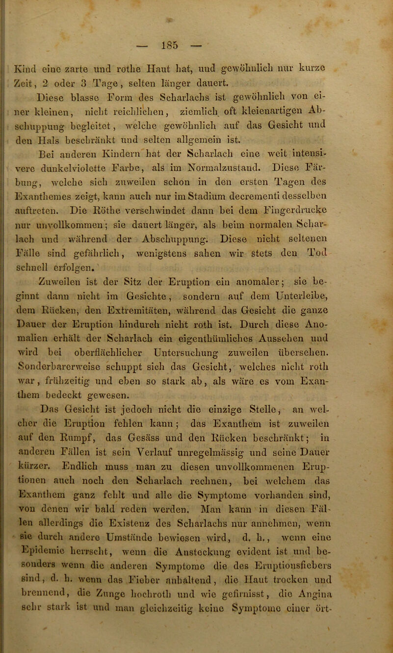 Kind eiuc zarte iind rotlie Haut liât, iiiid gewoliulicb imr kurzo Zeit, 2 oder 3 Tage, selten langer dauert. ITiese blassG Form des Scharlachs ist gewolmlicli von ei- ner kleinen, niclit reiclilîchen, ziemlich oft kleieuartigen Ab- scbuppung begleitet, welcbe gewdbnlicli auf das Gesicht und deu Hais bescbrankt und selten allgemein ist. Bei anderen Kindern bat der Scharlacb eine weît intensi- I vere dunkelviolette Farbe, als im Normalzustand. Diese Far- I bung, welcbe sicb zuweilen scbon in den ersten Tagen des I Exantbenies zeigt, kaun aucb nur im Stadium decrementi desselben auftreten. Die Rotbe verscbwindet dann bei dem Fingerdrueke nur unvollkommen ; sie dauert langer, als beim norinalen Scbar- lacb und wabrend der Abscbuppung. Diese nicbt seltenen Falle sind gefabrlicb, wenigstens saben wir stets den Tod scbnell erfolgen, Zuweilen ist der Sitz der Eruption ein anomaler ; sie be- ginnt dann nicbt im Gesicbte, sondern auf dem Unterleibe, dem Rücken, den Extremitaten, wabrend das Gesicbt die ganze Dauer der Eruption bindurch nicbt rotb ist. Durcb diese Ano- malien erbalt der Scbarlacb ein eigentbümlicbes Ausseben und wird bei oberflacblicber Untersucbung zuweilen überseben. Sonderbarerweise scbuppt sicb das Gesicbt, welcbes nicbt rotb war, friihzeitig und eben so stark ab, als ware es vom Exan- tbem bedeckt gewesen. Das Gesicbt ist jedocb nicbt die einzige Stelle, an wel- cher die Eruption feblen kann ; das Exantbem ist zuweilen auf den Rumpf, das Gesass und den Rücken bescbrankt; in anderen Fallen ist sein Verlauf unregelmassig und seine Dauer kürzer. Endlich muss man zu diesen unvollkommenen Erup- tionen aucb nocb den Scbarlacb recbnen, bei wclcbem das Exantliem ganz feblt und aile die Symptôme vorbanden sind, von denen wir bald reden werden. Man kann in diesen FaF I len allerdings die Existenz des Scbarlachs nur annebmen, wenn BÎe durcb andere ümstande bewiesen wird, d. b,, wenn eine Epidémie berrscbt, wenn die Ansteckung évident ist und be- souders wenn die anderen Symptôme die des Eruptionsliebers sind, d. b. wenn das Fiober anbaltend, die Haut trocken und brennend, die Zunge boebrotb und wie gefiniisst, die Angina Bcbr stark ist und man gloicbzeitig keine Symptôme eincr ort-