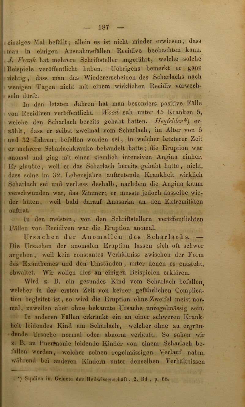 I eiiiziges Mal befâllt; allein es ist nicht minder enviesen, dass , nian in eiuigen Ausualimefâllen Récidivé beobacliten kanii.^ I J. Frank bat mehrere Scbviftsteller angefübrt, welclie solcbe Beispiele veroffentliclit haben. Uebrigens beraerkt er ganz ricbtig, dass mau das Wiedererscbeinen des Scharlacbs nacli wenigen Tagen nicht mit einem wirklichen Recidiv verwecli- i sein diirfe. !■ In den letzten Jahren liât inan besonders positive Fàlle I von Recidiven veroffentliclit. Woocl sali unter 45 Kranken 5, i ivelclie den Scharlacli bereits gebabt liatten. Hey/elder^) er- I zalilt, dass er selbst zweinial vom Scbarlacli, im Alter von 5 und 32 Jahren , befallen worden sei, in welcher letzterer Zeit er mehrere Scharlachkraiike behandelt halte ; die Eruption war anomal und ging mit einer ziemlich intensiven Angina einher. Er glaubte, iveil er das Scharlach bereits gebabt batte, nicht, dass seine im 32. Lebensjahre auftretende Krankheit wirklich Scharlach sei und verliess deslialb, nachdera die Angina kaum verschwunden war, das Ziminer; er musste jedocli dasselbe wie- der liüten, weil bald darauf Anasarka an den Extremitâten auftrat. In den meisten, von den Schriftstellern veroffentlichten Falleu von Recidiven war die Eruption anomal. Ur sache II der Anomalien des Scharlacbs. — Die Ursachen der anomalen Eruption lassen sicli oft schwer angebcn, weil kein constantes Verhaltniss zwischen der Forin des Exanthèmes und den Umstanden , miter denen es eiitstelit, obwaltet. Wir wollçn dies an einigen Beispielen erklâren. Wird Z. B. ein gesundes Kiiid vom Scharlach befallen^ welcher in der ersten Zeit yon keiner gefahrlichen Complica- tion begleitet ist, so wird die Eruption ohiie Zweifel nieist nor- mal , zuweilen aber ohne bekannte Ursache unregelmassig sein. In anderen Fiillen erkrankt ein an einer schweren Krank- lieit leidendes Kiiid am Scharlach, welcher ohne zu ergriin- • dende Ursache normal oder abiiorm verlauft. So sahen wir Z. B. au Pncmnonie leidende Kinder von einem Scharlach be- fallcn wcrdcn, welcher seinen regelmassigcn Verlauf nahni, ; wahrend bei anderen Kindern miter deiiselben Verhaltnlsson ) iiu Gf.'Jjiclt* der Hcilwissciisclial'l, 3. Bel , p. G8.