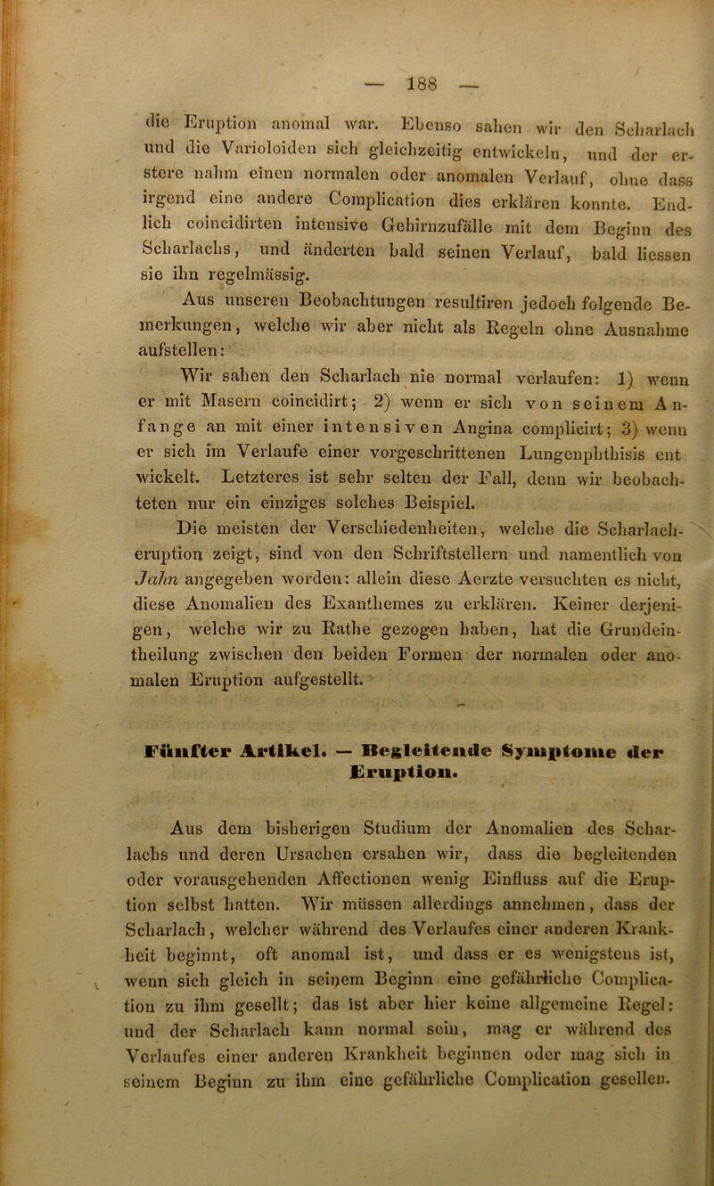 (lie Eruption anomal war. Ebenso salien wir den Sdiarlacli uud die Varioloiden sich gleiclizeitig entwickeln, und der er- stere nalim eîncn normalen oder anomalen Verlauf, olme dass iigend eine andero Complication dies erklarcn konnte. End- licb coincidirten intensive Geliirnzufalle mit dcm Beginn des Scliailaclis, und anderten bald seînen Verlauf, bald liessen sie ihn regelmassig. Aus unseren Beobaclitungen resultiren jedocli folgeude Be- merkungen, welche wir aber niclit als Regeln obne Ausnalime aufstellen : Wir sali en den Scliarlacb nie normal vcrlaufen: 1) wenn er mit Maseru coincidirt; 2) wenn er sich von seinem An- fange an mit einer întensiven Angina complicirt; 3) wenn er sich îm Verlaufe einer vorgeschrittenen Lungenphthisis eut wickelt. Letzteres ist sehr selten der Eall, denu wir beobach- teten nur ein einziges solches Beispiel. Die meisten der Verschiedenheiten, welche die Scliarlach- eruption zeigt, sind von den Schriftstellern und namentlich vou Jalm angegeben worden: allein diese Aerzte versiichten es nicht, diese Anomalieu des Exanthèmes zu erklaren. Keiner derjeni- gen, welche wir zu Rathe gezogen haben, hat die Grundein- theilung zwischen den beiden Formeu der normalen oder auo- malen Eruption aufgestellt. Füiiftei* Artikcl* Begleiteiiilc Symptôme der Friiptioii* Aus dem bisherigeu Studium der Anomalien des Schar- lachs und deren Ursachen ersahen wir, dass die begleitenden oder vorausgehenden Affectionen wenig Eiufluss auf die Erup- tion selbst hatten. Wir müssen allerdiugs annehmen, dass der Scharlach , welcher wâhrend des Verlaufes einer anderen Krank- heit beginnt, oft anomal ist, und dass er es wenigstens ist, \ wenn sich gleich in seinem Beginn eine gefalndicho Complica- tion zu ihra gesollt; das ist aber hier keine allgemeine Regel: und der Scharlach kann normal sein, mag cr wahrcnd des Verlaufes einer anderen Krankheit bcginnen oder mag sich in seinem Beginn zu ihm eine gcfahrliche Complication gcsellcn.