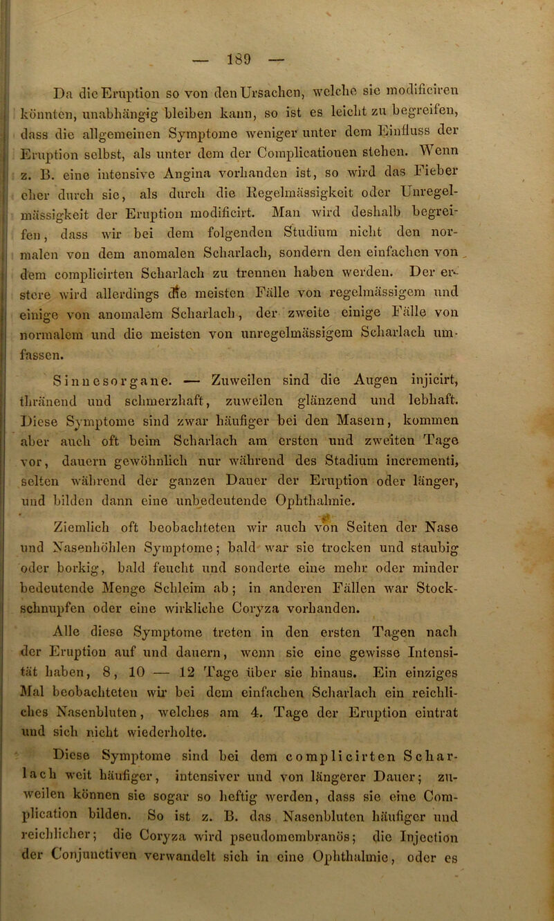Da die Eruption so von den Ursachen, wclche sie modificiren kounten, unabhangig bleiben kann, so ist es leiclit zn begreifen, dass die allgemeinen Symptôme weniger miter dem Einfluss der , Eruption selbst, als miter dem der Coraplicationen stehen. Wenn : Z. B. eine intensive Angina vorlianden ist, so wird das Eieber cber durclî sie, als durcli die Eegelmiissigkeit oder Unregel- miissigkeit der Eruption modificirt. Man wird deshalb begrei- feii, dass wir bei dem folgenden Studiiira niclit den nor- ii malcii von dem anomalen Scharlacb, sondern den einfaclicn von , dem coraplicirten Scbarlacli zii trennen liaben werdeu. Der er*- i| stere wird allerdings crte nieistcn Falle von regelmassigem mid jj einigo von anomalem Scliarlacli, der zweite einige Falle von ii normalem nnd die meisten von unregelmassigem Scharlacb um- ij fassen. Sinnesorgane. — Zuweilen sind die Aiigen injicirt, ; tliraiiend und schmerzhaft, zuweilen glanzend mid lebhaft. Diese Symptôme sind zwar haufiger bei den Masein, konimen aber aiieh oft beim Scharlacb am ersten und zweiten Tage vor, dauern gewohnlich nur wahrend des Stadium incrementi, i selten wahrend der gaiizen Dauer der Eruption oder langer, und bilden dann eine unbedeutende Ophthalraie. Ziemlich oft beobachteten wir aiich vbn Seiten der Nase und yasenhbhlen Symptôme ; bald war sie trocken und staiibig oder borkig, bald feucht und sonderte eine mehr oder minder bedeutende Menge Schleim ab ; in anderen Fallen war Stock- schnupfen oder eine wirkliche Coryza vorhanden. Aile diese Symptôme treten in den ersten Tagen nach der Eruption auf und dauern, wenn sie eine gewisse Intensi- tat haben, 8, 10 — 12 Tage über sie hinaus. Ein einziges Mal beobachteten wii* bei dem einfachen Scliarlach ein reichli- ches Nasenbluten, welches am 4. Tage der Eruption eintrat und sich nicht wiederholte. ! Diese Symptôme sind bei dem complicirten Schar- ia ch weit haufiger, intensiver und von langerer Dauer; zu- weilen konnen sie sogar so lieftig iverden, dass sie eine Com- plication bilden. So ist z. B. das Nasenbluten haufiger und. reichlicher; die Coryza wird pseudomembranos ; die Injection der Conjunctiven verwandelt sich in eine Ophthalmie, oder es