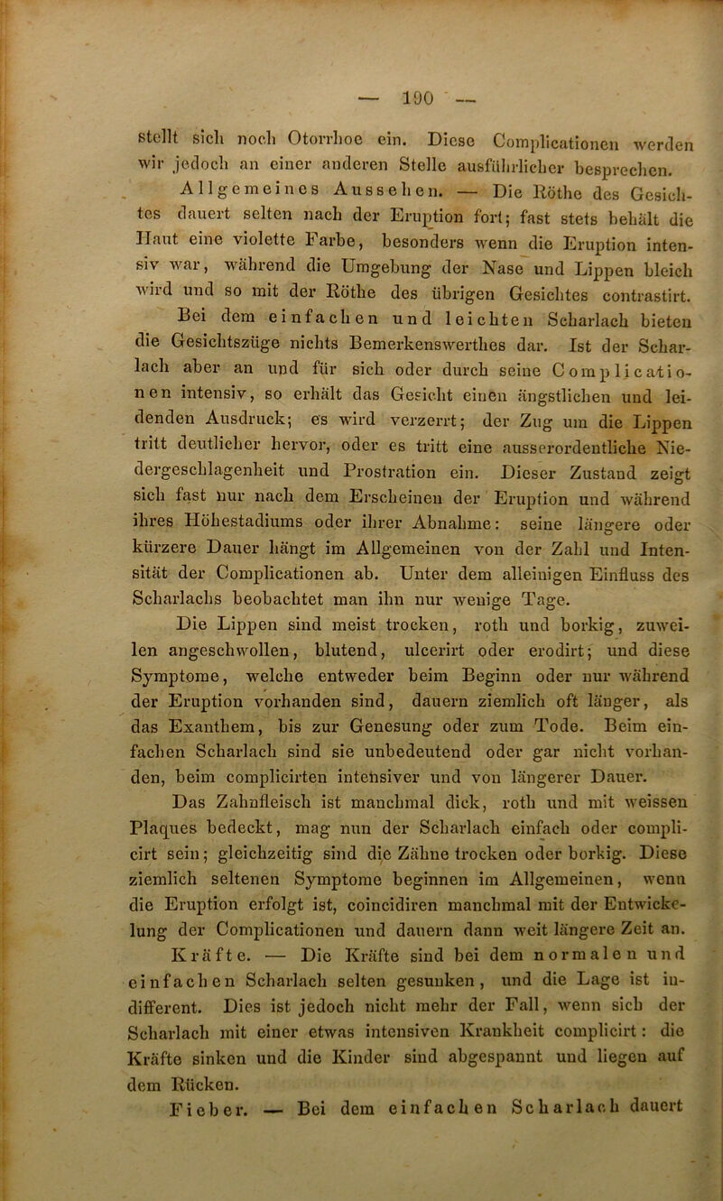 stcllt sicîi nocli OtorrlioG cîn. Dîcsg CoiTiplicatioiiGii wcrden wir jeclocîî an ciiiGr andGren Stellc ausfülirlicliGr bcsprecliGii. AllgGiTiGinGS A us s 6 h G n. — Die Rothe des Gesicli- tes dauert selten nach der Eruption fort; fast stets belialt die Haut eine violette barbe, besonders wenn die Eruption inten- siv war, wahrend die Umgebung der Nase und Lippen bleich wird und so mit der Rotbe des übrigen Gesiclites contrastirt. Bei dem einfacben und leicbten Sebarlach bieteu die Gesichtszüge nicbts Bemerkenswerthes dar. Ist der Schar- lacli aber an und für sicb oder durcb seine G omp l _i c afi o- nen intensiv, so erbâlt das Gesielit einen angstliclien und lei- denden Ausdruck; es wird verzerrt; der Zug um die Lippen tritt deutlicber hervor, oder es tritt eine ausserordeutlicbe Nie- dergescblagenbeit und Prostration ein. Dieser Zustand zeîgt sicb fast nur nacb dem Erscbeinen der Eruption und wahrend ihres Hbhestadiums oder ihrer Abnahme: seine lano-ere oder O kürzere Dauer liangt im Allgemeinen von der Zabi und Inten- sitèit der Complicationen ab. ünter dem alleiuigen Einfluss des Scbarlachs beobacbtet man ihn nur weuîge Tage. Die Lippen sind meist trocken, roth und borkig, zuwei- len angeschwollen, blutend, ulcerirt oder erodirt; und diese Symptôme, welcbe entweder beim Beginn oder nur wahrend der Eruption vorhanden sind, dauern ziemlich oft langer, als das Exanthem, bis zur Genesung oder zum Tode. Beim ein- fachen Scharlach sind sie unbedeutend oder gar nicht \mrhan- den, beim complicirten inteiisiver und von langerer Dauer. Das Zahnfleisch ist manchmal dick, roth und mit weissen Plac[ues bedeckt, mag nun der Scharlach einfach oder compli- cirt sein ; gleichzeitig sind die Zahne trocken oder borkig. Diese ziemlich seltenen Symptôme beginnen im Allgemeinen, wenn die Eruption erfolgt ist, coincidiren manchmal mit der Entwicke- lung der Complicationen und dauern danu weit langere Zeit an. Krafte. — Die Krafte sind bei dem normalen und einfacben Scharlach selten gesuuken , und die Lage ist in- diffèrent. Dies ist jedoch nicht mehr der Fall, wenn sicb der Scharlach mit einer etwas intensiven Krankheit complicirt : die Krafte sinken und die Kinder sind abgespaunt und liegeu auf dem Rücken. Eieber. — Bei dem einfacben Scharlach dauert