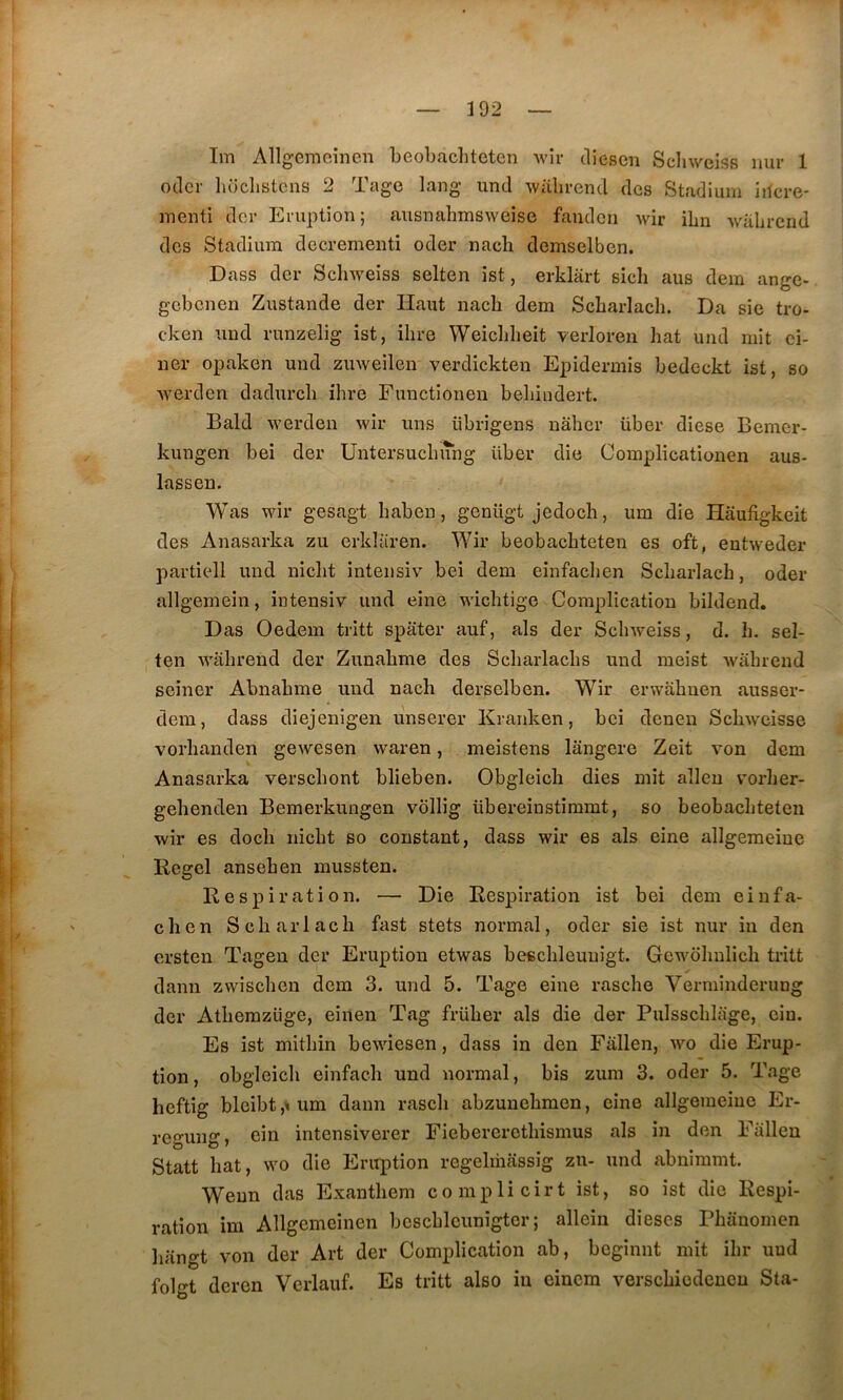 392 Im Allgemeinen beobacliteten wir cliesen Scliweiss nur 1 oclcr luiclistcns 2 Tage lang und -walircnd des Stadium iilcre- iTienti der Eruption; ausnabmsweise fanden wir ibn walircnd des Stadium decrementi oder nacb demselben. Dass der Scliweiss selten ist, erklart sich aus dem ange- gebenen Zustande der Haut nacb dem Scbarlach. Da sic tro- cken und runzelig ist, ihre Weiebbeit verloren bat und mit ci- ner opaken und zuweilen verdickten Epidermis bedcckt ist, so Averden dadureb ibre Functionen bebindert. Bald werden wir uns übrigens naber über diese Bemcr- kungen bei der Untersuebung über die Complicationen aus- lassen. Was wir gesagt baben, genügt jedoch, um die Hâufigkeit des Anasarka zu erkbiren. Wir beobacbteten es oft, entweder partiell und niclit intensiv bei dem einfacben Scbarlach, oder allgemein, intensiv und eine wiebtige Complication bildend. D as Oedem tritt spâter auf, als der Sebweiss, d. b. sel- ten AA'ahrend der Zunabme des Scbarlacbs und meist wabrend seiner Abnabme und nacb derselben. Wir erwabuen ausser- dem, dass diejenigen linserer Kranken, bei denen Sebweisse vorbanden gewesen waren, meistens lângere Zeit von dem Anasarka versebont blieben. Obgleich dies mit alleu vorber- gebenden Bemerkungen vôllig übereinstimmt, so beobacbteten wir es doeb niebt so constant, dass wir es als eine allgemeine Regel anseben mussten. Respiration. — Die Respiration ist bei dem einfa- clien Scbarlach fast stets normal, oder sie ist nur in den ersten Tagen der Eruption etwas bescbleuuigt. Gewdbulicb tritt dann zwiseben dem 3. und 5. Tage eine rasche Verminderung der Atbemzüge, einen Tag früber als die der Pulsscblage, ciu. Es ist mitbin bewiesen, dass in den Fallen, wo die Erup- tion, obgleich einfach und normal, bis zum 3. oder 5. Tage heftig blcibt,^um dann rascb abzunebmen, eine allgemeine Er- regung, ein intensiverer Fiebereretbismus als in den Fallen Statt bat, wo die Eruption regelriiassig zu- und abnimmt. Wenn das Exantbem co mpli cirt ist, so ist die Respi- ration im Allgemeinen bescbleunigtor ; allein dièses Phanomen lüingt von der Art der Complication ab, beginnt mit ibr und folgt deren Verlauf. Es tritt also in eincm versebiedenen Sta-