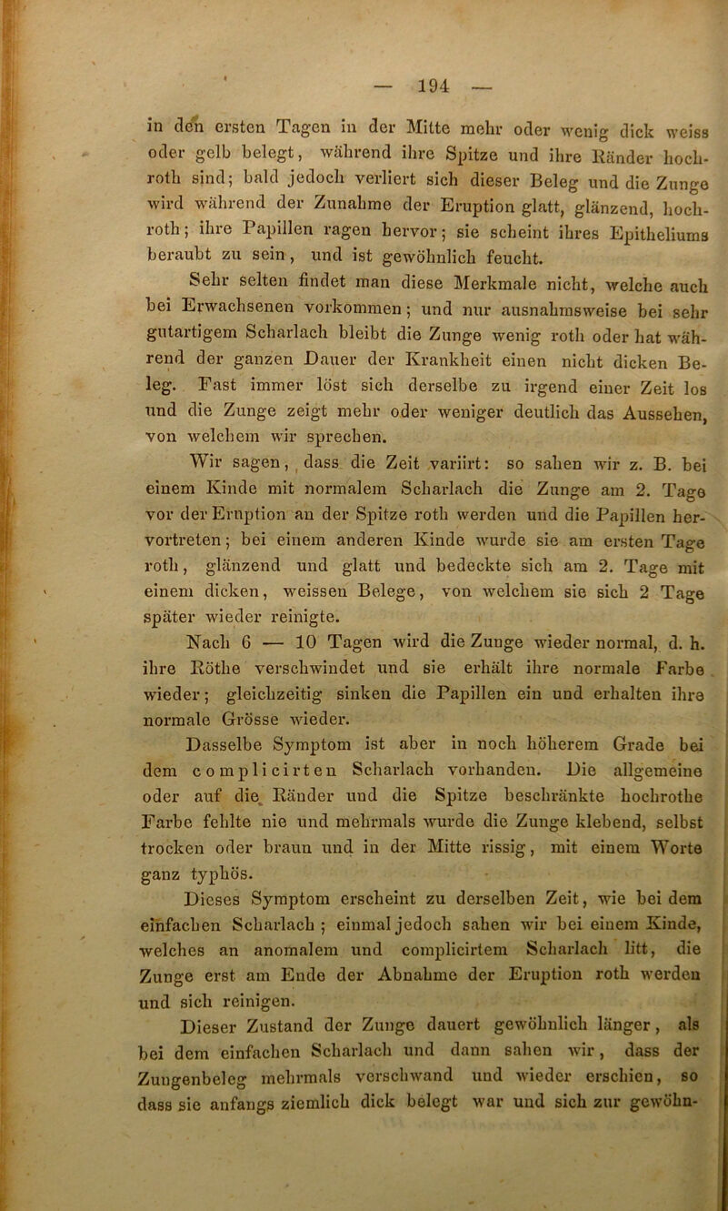 în cleli ersten Tagen iii der Mitte mehr oder M^enig dick weiss oder gelb belegt, walirend ihre Spitze und ihre Kiinder liocb- rotli sind; bald jedocli verliert sich dieser Beleg und die Znnge wird wahrend der Zunabme der Eruption glatt, glanzend, liocli- roth; ihre Papillen ragen hervor; sie scheint ihres Epitheliums beraubt zu sein , und ist gewohnlich feucht. Sehr selten findet man diese Merkmale nicht, welche aucli bei Erwachsenen vorkommen ; und nur ausnahmsweise bei sehr gutartigem Scharlacli bleibt die Zunge wenig roth oder hat wâh- rend der ganzen Dauer der Krankheit einen nicht dicken Be- leg. Fast immer Idst sich derselbe zu irgend eiuer Zeit los und die Zunge zeigt mehr oder weniger deutlich das Aussehen, von welchem wir sprechen. Wir sagen, ^ dass die Zeit variirt: so sahen wir z. B. bei einem Kinde mit normalein Scharlach die Zunge am 2. Tage vor der Eruption an der Spitze roth werden und die Papillen her- ^ vortreten ; bei einem anderen Kinde wurde sie am ersten Tage roth, glanzend und glatt und bedeckte sich am 2. Tage mit einem dicken, weissen Belege, von welchem sie sich 2 Tage spâter wieder reinigte. Nach 6 — 10 Tagen wird die Zunge wieder normal, d. h. ihre Ebthe verschwindet und sie erhâlt ihre normale Farbe , wieder ; gleichzeitig sinken die Papillen eiu und erhalten ihre normale Grosse wieder. | Dasselbe Symptom ist aber in noch hoherem Grade bei dem complicirten Scharlach vorhandeu. Die allgemeine | oder auf die, Kânder und die Spitze beschrankte hochrothe Farbe fehlte nie und mehrmals wurde die Zunge klebeud, selbst I trocken oder braun und in der Mitte rissig, mit einem Worte ganz typhbs. j Dieses Symptom erscheint zu derselben Zeit, wie bei dem eîhfachen Scharlach ; einmal jedoch sahen wir bei einem Kinde, j welches an anomalem und complicirtem Scharlach litt, die Zunge erst am Ende der Abnahme der Eruption roth werden , und sich reinigen. j Dieser Zustand der Zunge dauert gewohnlich langer, als | bei dem einfachen Scharlach und dann sahen wir, dass der j Zungenbelcg mehrmals verschwand und wieder erschien, so ^ dass sie anfangs ziemlich dick belegt war und sich zur gewohn-