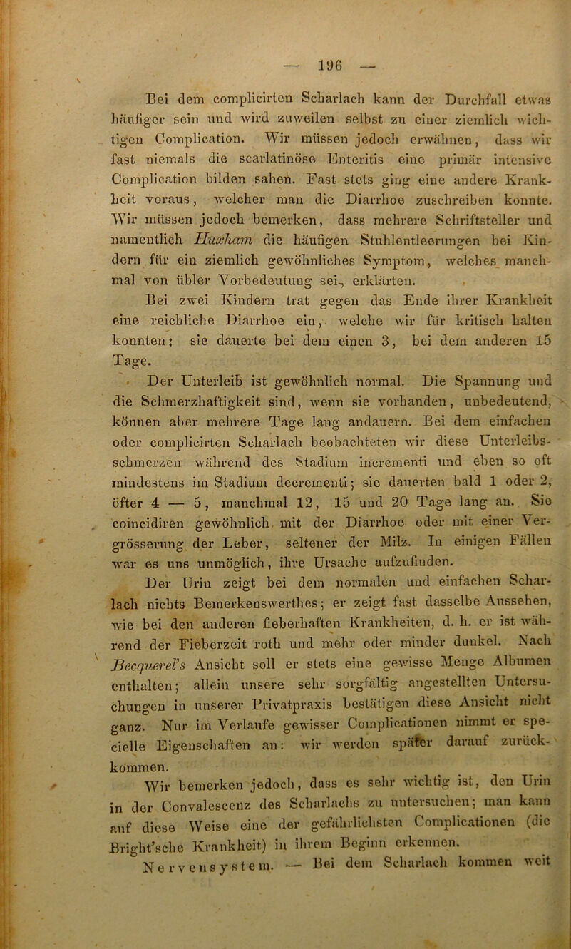 Bei dem complicirtcn Scbarlach kann dcr Durchfall etwas lianfiger sein iind wird zuweilen selbst zu einer ziernlicb wicli- tigen Complication. Wir mttssen jedocb erwabnen, dass wiu fast niemals die scai'latindse Enteritis eine primar intensive Complication bilden saben. Fast stets ging eine andere Kraiik- beit voraus, welcher man die Diarrlioe zuscbreiben konnte. Wir müssen jedocb bemerken, dass mebrere Scbriftsteller und namentlich Huxham die bâufigen Stublentleerungen bei Kin- dern für ein ziernlicb gewobnlicbes Symptora, welcbes mancb- mal von übler Vorbedeiitung sei-, erklarten. Bei zwei Kindern trat gegen das Ende ibrer Krankbeit eine reicblicbe Diarrlioe ein,. welcbe wir für kritiscb balteu konnten: sie dauerte bei dem eineii 3, bei dem anderen 15 Tage. • Der Unterleib îst gewobnlicb normal. Die Spannung nnd die Scbmerzbaftigkeit sind, wenn sie vorbanden, uubedeutend, konuen aber mebrere Tage lang andauern. Bei dem einfncben oder complicirten Scbarlacb beobacbteten wir diese Unterleibs- scbmerzen wabrend des Stadium incrementi nnd eben so oft mindestens im Stadium decrementi; sie dauerten bald 1 oder 2, ofter 4 — 5, mancbmal 12, 15 und 20 Tage lang au. Sio , coincidiren gewobnlicb, mit der Diarrboe oder mit einer Ver- grosserung der Leber, seltener der Milz. In einigen Falleii war es uns unmoglicb, ibre ürsacbe aufzufinden. Der Urin zeigt bei dem normalen und einfacben Scbar- lacb nicbts Bemerkenswertbcs ; er zeigt fast dasselbe Ausseben, wie bei den anderen fieberbaften Krankbeiten, d. b. er ist wab- rend der Fieberzeit rotb und mebr oder minder dunkel. .Nacb ^ Becquerel’s Ansicbt soll er stets eine gev-ûsse Menge Albumen entbalten; allein unsere sebr sorgfaltig angestellten Untersu- cbungen in unserer Privatpraxis bestatigen diese Ansicbt niclit ganz. Nur im Verlanfe gewisser Complicationen nimmt er spe- cielle Eigenscbaften an : wir werden spaffer darauf zurück- kommen. Wir bemerken jedocb, dass es sebr wicbtîg ist, den Urin in der Convalescenz des Scbarlacbs zu untersucbenj man kann auf diese Weise eine der gefabrlicbsten Complicationen (die Brigbt’scbe Krankbeit) in ibrem Beginn erkcnnen. N e r V e n s y s t e m. — Bei dem Scbarlacb kommen weit