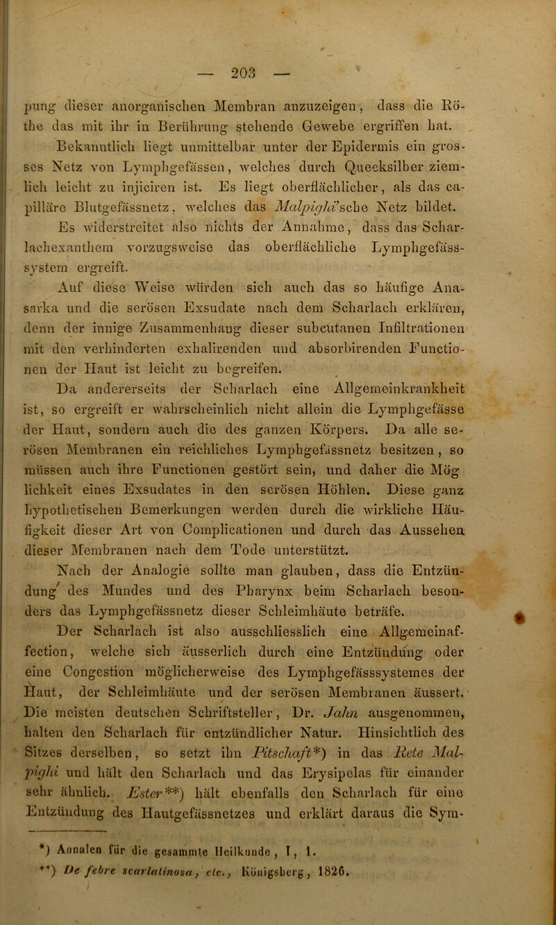 piing dieser anorganisclien Membran anzuzeigen, dass die Ro- tlie das mit ilir in Berulirung stehende Gewebe ergriffen bat. , Bekanntlicli liegt unmittelbar unter dei* Epidermis ein gros- ses Netz von Lympbgefassen, welcbes durch Quecksilber ziem- licli leicht zu injiciren ist. Es liegt oberflâchlicber, als das ca- pillare Blutgefassnetz. welcbes das Malpighi’Netz bildet. Es widerstreitet also nicbts der Annabme, dass das Sebar- lacbexantbem vorzngsweise das oberflâcblicbe Lympbgefâss- sjstem ergreift. Auf diese Weise würden sicli aiicb das so bâufige Ana- savka und die serosen Exsudate nacb dem Scbarlacb erklaven, demi der innige Zusammenbang dieser subeutanen Infiltrationen mit den verbinderten exbalir.enden und absorbirenden Functio- nen der Haut ist leiebt zu begreifen. Da andererseits der Scbarlacb eine Allgemeinkrankbeit ist, so ergreift er wabrscbeinlicb niebt allein die Lympbgefasse der Haut, sondern aucb die des ganzen Korpers. Da aile se- rosen Membranen ein reicblicbes Lympbgefàssnetz besitzen , so raüssen aucb ihre Functionen gestort sein, und daber die Mog liebkeit eines Exsudâtes in den serosen Hoblen. Diese ganz bypotbetiseben Bemerkungen werden durch die wirklicbe Hau- figkeit dieser Art von Coraplicationen und durch das Ausseben. dieser Sfembranen nacb dem Tode unterstützt. Nacb der Analogie sollte man glauben, dass die Entzün- dung^ des Mundes und des Pharynx beim Scbarlacb beson- ders das Lympbgefàssnetz dieser Scbleimbâute betrâfe. Der Scbarlacb ist also ausscbliesslich eine Allgemeinaf- fection, welche sich ausserlicb durch eine Entzliudüng oder eine Congestion moglicberweise des Lymphgefasssystemes der Èaut, der Scbleimbâute und der serosen Membranen âussert. Die meisten deutseben Scbriftsteller, Dr. Jalm ausgenommen, balten den Scbarlacb für cntzündlicher Natur. Hinsicbtlicb des Sitzes derselben, so setzt ibn Pltschaft*) in das Rete Mal- yncjld und liait den Scbarlacb und das Erysipelas für eiuander sehr abnlicb. hait ebenfalls den Scbarlacb für eine Entzüudung des Hautgefüssnetzes und erklart daraus die Syiu- *} Annalcn fiir die gesaminle lleilkunde , I, 1. febre scarlalinosa, de,, Küiiigsbcrg, 1826,